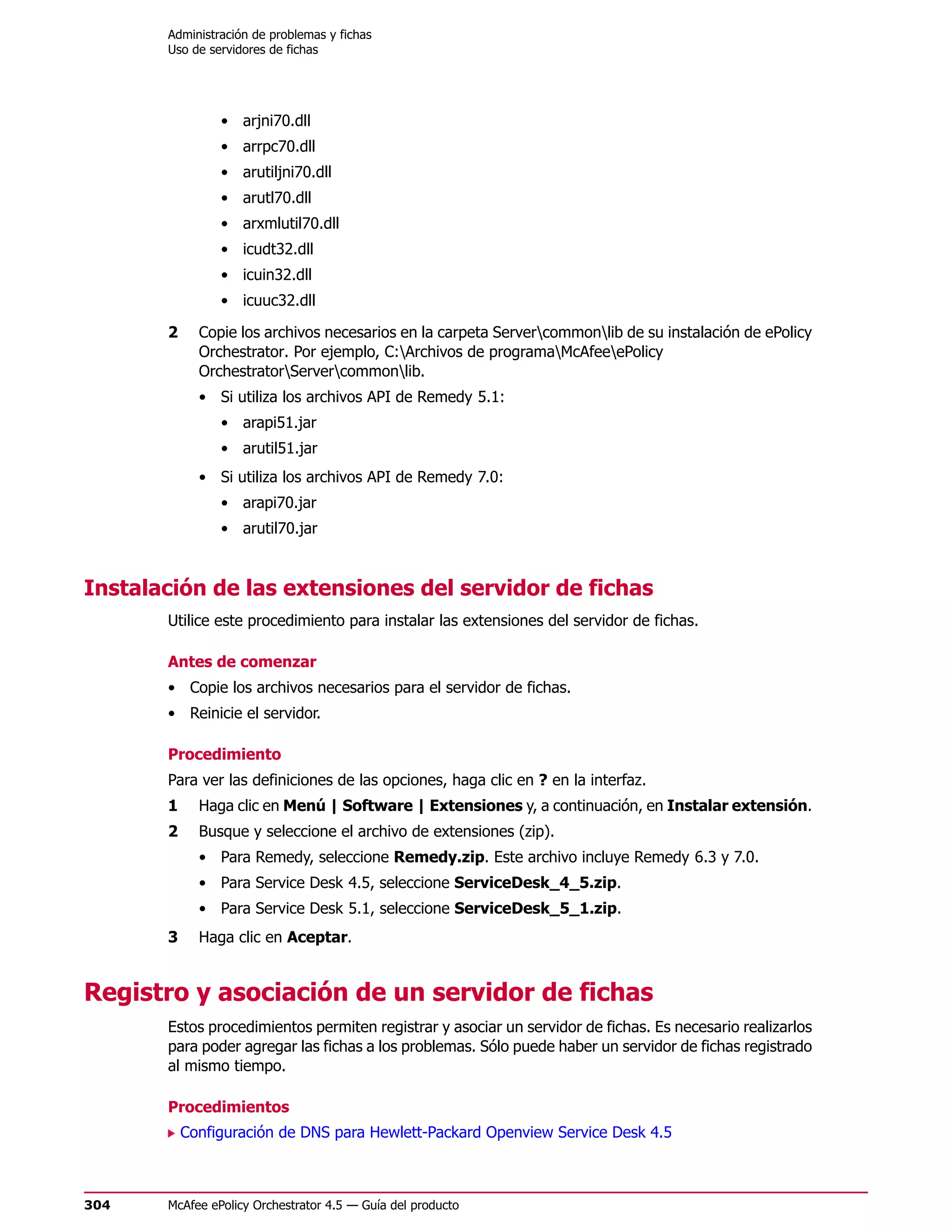 Administración de problemas y fichas
       Uso de servidores de fichas




                • arjni70.dll
                • arrpc70.dll
                • arutiljni70.dll
                • arutl70.dll
                • arxmlutil70.dll
                • icudt32.dll
                • icuin32.dll
                • icuuc32.dll

       2     Copie los archivos necesarios en la carpeta Servercommonlib de su instalación de ePolicy
             Orchestrator. Por ejemplo, C:Archivos de programaMcAfeeePolicy
             OrchestratorServercommonlib.
             • Si utiliza los archivos API de Remedy 5.1:
                • arapi51.jar
                • arutil51.jar
             • Si utiliza los archivos API de Remedy 7.0:
                • arapi70.jar
                • arutil70.jar


Instalación de las extensiones del servidor de fichas
       Utilice este procedimiento para instalar las extensiones del servidor de fichas.

       Antes de comenzar
       • Copie los archivos necesarios para el servidor de fichas.
       • Reinicie el servidor.

       Procedimiento
       Para ver las definiciones de las opciones, haga clic en ? en la interfaz.
       1     Haga clic en Menú | Software | Extensiones y, a continuación, en Instalar extensión.
       2     Busque y seleccione el archivo de extensiones (zip).
             • Para Remedy, seleccione Remedy.zip. Este archivo incluye Remedy 6.3 y 7.0.
             • Para Service Desk 4.5, seleccione ServiceDesk_4_5.zip.
             • Para Service Desk 5.1, seleccione ServiceDesk_5_1.zip.
       3     Haga clic en Aceptar.


Registro y asociación de un servidor de fichas
       Estos procedimientos permiten registrar y asociar un servidor de fichas. Es necesario realizarlos
       para poder agregar las fichas a los problemas. Sólo puede haber un servidor de fichas registrado
       al mismo tiempo.

       Procedimientos
           Configuración de DNS para Hewlett-Packard Openview Service Desk 4.5



304    McAfee ePolicy Orchestrator 4.5 — Guía del producto
 
