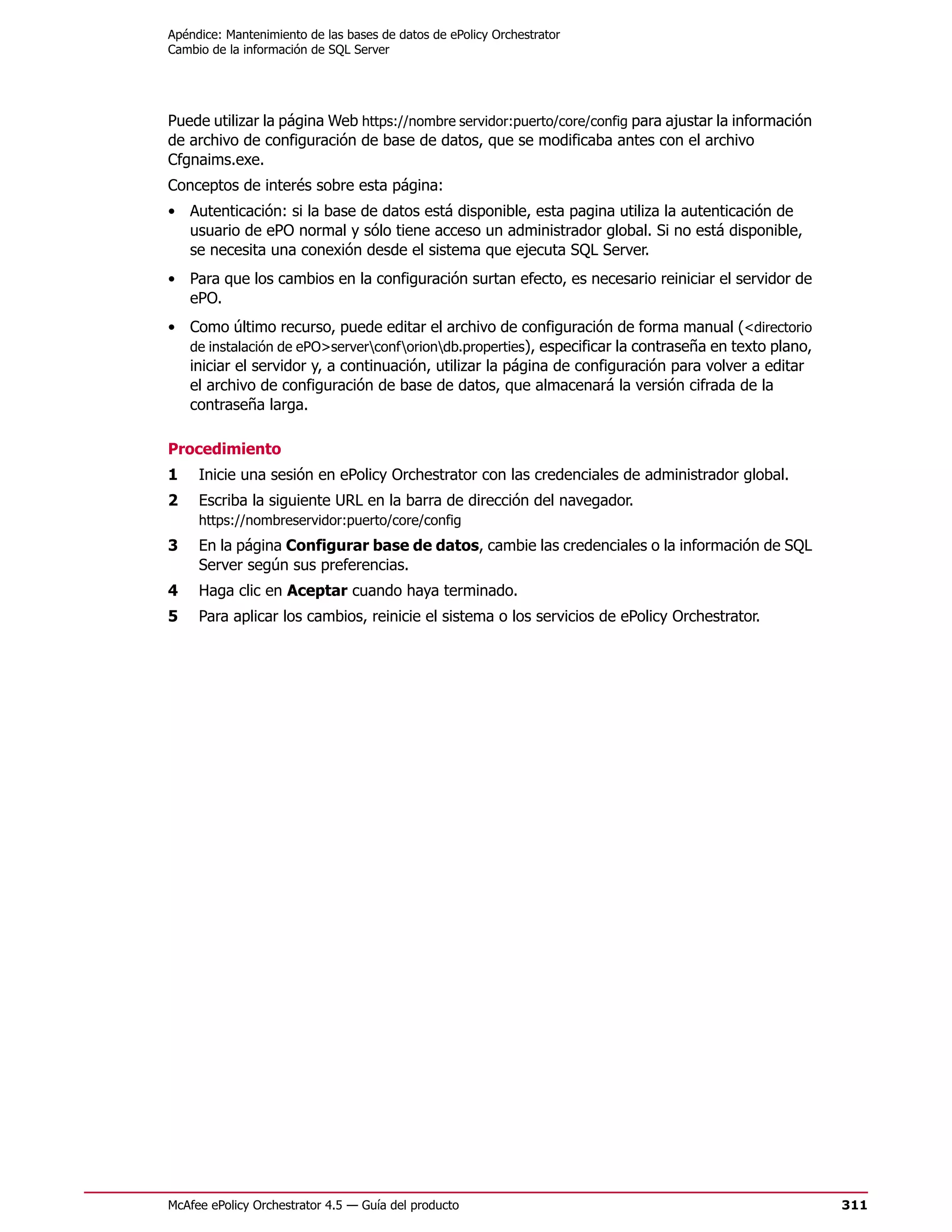 Apéndice: Mantenimiento de las bases de datos de ePolicy Orchestrator
Cambio de la información de SQL Server




Puede utilizar la página Web https://nombre servidor:puerto/core/config para ajustar la información
de archivo de configuración de base de datos, que se modificaba antes con el archivo
Cfgnaims.exe.
Conceptos de interés sobre esta página:
• Autenticación: si la base de datos está disponible, esta pagina utiliza la autenticación de
  usuario de ePO normal y sólo tiene acceso un administrador global. Si no está disponible,
  se necesita una conexión desde el sistema que ejecuta SQL Server.
• Para que los cambios en la configuración surtan efecto, es necesario reiniciar el servidor de
  ePO.
• Como último recurso, puede editar el archivo de configuración de forma manual (<directorio
  de instalación de ePO>serverconforiondb.properties), especificar la contraseña en texto plano,
  iniciar el servidor y, a continuación, utilizar la página de configuración para volver a editar
  el archivo de configuración de base de datos, que almacenará la versión cifrada de la
  contraseña larga.

Procedimiento
1    Inicie una sesión en ePolicy Orchestrator con las credenciales de administrador global.
2    Escriba la siguiente URL en la barra de dirección del navegador.
     https://nombreservidor:puerto/core/config
3    En la página Configurar base de datos, cambie las credenciales o la información de SQL
     Server según sus preferencias.
4    Haga clic en Aceptar cuando haya terminado.
5    Para aplicar los cambios, reinicie el sistema o los servicios de ePolicy Orchestrator.




McAfee ePolicy Orchestrator 4.5 — Guía del producto                                                   311
 