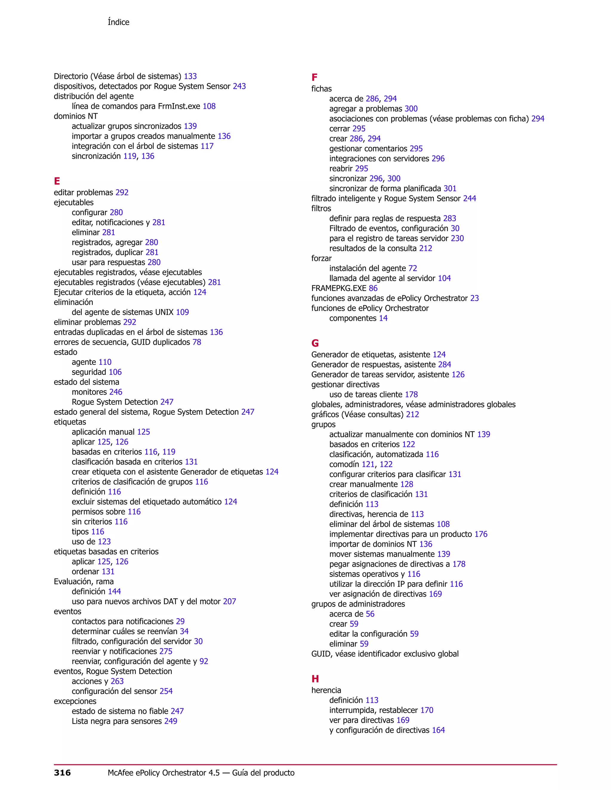 Índice




Directorio (Véase árbol de sistemas) 133                             F
dispositivos, detectados por Rogue System Sensor 243                 fichas
distribución del agente                                                     acerca de 286, 294
      línea de comandos para FrmInst.exe 108                                agregar a problemas 300
dominios NT                                                                 asociaciones con problemas (véase problemas con ficha) 294
      actualizar grupos sincronizados 139                                   cerrar 295
      importar a grupos creados manualmente 136                             crear 286, 294
      integración con el árbol de sistemas 117                              gestionar comentarios 295
      sincronización 119, 136                                               integraciones con servidores 296
                                                                            reabrir 295
E                                                                           sincronizar 296, 300
                                                                            sincronizar de forma planificada 301
editar problemas 292
                                                                     filtrado inteligente y Rogue System Sensor 244
ejecutables
                                                                     filtros
     configurar 280
                                                                            definir para reglas de respuesta 283
     editar, notificaciones y 281
                                                                            Filtrado de eventos, configuración 30
     eliminar 281
                                                                            para el registro de tareas servidor 230
     registrados, agregar 280
                                                                            resultados de la consulta 212
     registrados, duplicar 281
                                                                     forzar
     usar para respuestas 280
                                                                            instalación del agente 72
ejecutables registrados, véase ejecutables
                                                                            llamada del agente al servidor 104
ejecutables registrados (véase ejecutables) 281
                                                                     FRAMEPKG.EXE 86
Ejecutar criterios de la etiqueta, acción 124
                                                                     funciones avanzadas de ePolicy Orchestrator 23
eliminación
                                                                     funciones de ePolicy Orchestrator
     del agente de sistemas UNIX 109
                                                                            componentes 14
eliminar problemas 292
entradas duplicadas en el árbol de sistemas 136
errores de secuencia, GUID duplicados 78                             G
estado                                                               Generador de etiquetas, asistente 124
     agente 110                                                      Generador de respuestas, asistente 284
     seguridad 106                                                   Generador de tareas servidor, asistente 126
estado del sistema                                                   gestionar directivas
     monitores 246                                                         uso de tareas cliente 178
     Rogue System Detection 247                                      globales, administradores, véase administradores globales
estado general del sistema, Rogue System Detection 247               gráficos (Véase consultas) 212
etiquetas                                                            grupos
     aplicación manual 125                                                 actualizar manualmente con dominios NT 139
     aplicar 125, 126                                                      basados en criterios 122
     basadas en criterios 116, 119                                         clasificación, automatizada 116
     clasificación basada en criterios 131                                 comodín 121, 122
     crear etiqueta con el asistente Generador de etiquetas 124            configurar criterios para clasificar 131
     criterios de clasificación de grupos 116                              crear manualmente 128
     definición 116                                                        criterios de clasificación 131
     excluir sistemas del etiquetado automático 124                        definición 113
     permisos sobre 116                                                    directivas, herencia de 113
     sin criterios 116                                                     eliminar del árbol de sistemas 108
     tipos 116                                                             implementar directivas para un producto 176
     uso de 123                                                            importar de dominios NT 136
etiquetas basadas en criterios                                             mover sistemas manualmente 139
     aplicar 125, 126                                                      pegar asignaciones de directivas a 178
     ordenar 131                                                           sistemas operativos y 116
Evaluación, rama                                                           utilizar la dirección IP para definir 116
     definición 144                                                        ver asignación de directivas 169
     uso para nuevos archivos DAT y del motor 207                    grupos de administradores
eventos                                                                    acerca de 56
     contactos para notificaciones 29                                      crear 59
     determinar cuáles se reenvían 34                                      editar la configuración 59
     filtrado, configuración del servidor 30                               eliminar 59
     reenviar y notificaciones 275                                   GUID, véase identificador exclusivo global
     reenviar, configuración del agente y 92
eventos, Rogue System Detection
     acciones y 263                                                  H
     configuración del sensor 254                                    herencia
excepciones                                                               definición 113
     estado de sistema no fiable 247                                      interrumpida, restablecer 170
     Lista negra para sensores 249                                        ver para directivas 169
                                                                          y configuración de directivas 164




316            McAfee ePolicy Orchestrator 4.5 — Guía del producto
 