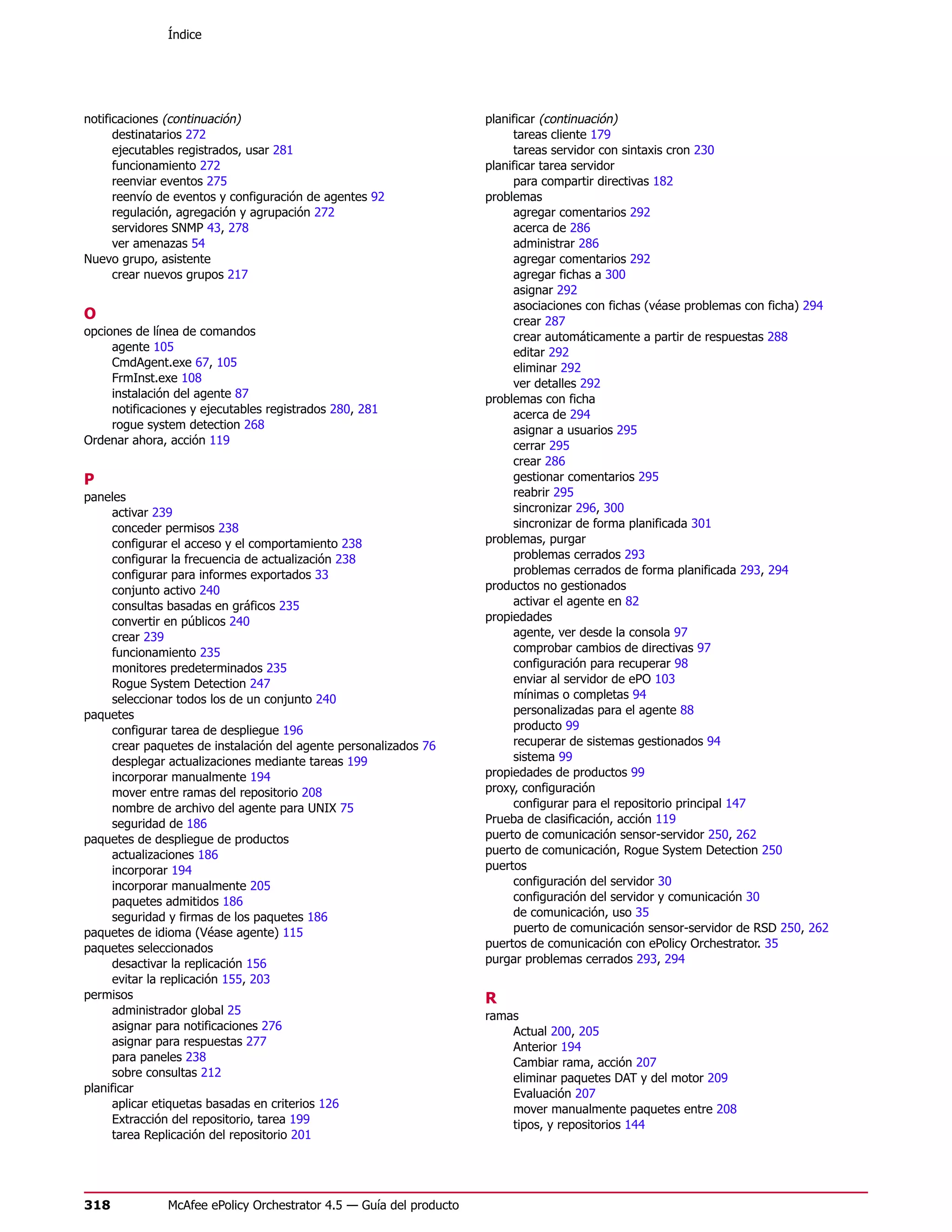 Índice




notificaciones (continuación)                                        planificar (continuación)
      destinatarios 272                                                   tareas cliente 179
      ejecutables registrados, usar 281                                   tareas servidor con sintaxis cron 230
      funcionamiento 272                                             planificar tarea servidor
      reenviar eventos 275                                                para compartir directivas 182
      reenvío de eventos y configuración de agentes 92               problemas
      regulación, agregación y agrupación 272                             agregar comentarios 292
      servidores SNMP 43, 278                                             acerca de 286
      ver amenazas 54                                                     administrar 286
Nuevo grupo, asistente                                                    agregar comentarios 292
      crear nuevos grupos 217                                             agregar fichas a 300
                                                                          asignar 292
                                                                          asociaciones con fichas (véase problemas con ficha) 294
O                                                                         crear 287
opciones de línea de comandos                                             crear automáticamente a partir de respuestas 288
     agente 105                                                           editar 292
     CmdAgent.exe 67, 105                                                 eliminar 292
     FrmInst.exe 108                                                      ver detalles 292
     instalación del agente 87                                       problemas con ficha
     notificaciones y ejecutables registrados 280, 281                    acerca de 294
     rogue system detection 268                                           asignar a usuarios 295
Ordenar ahora, acción 119                                                 cerrar 295
                                                                          crear 286
P                                                                         gestionar comentarios 295
paneles                                                                   reabrir 295
     activar 239                                                          sincronizar 296, 300
     conceder permisos 238                                                sincronizar de forma planificada 301
     configurar el acceso y el comportamiento 238                    problemas, purgar
     configurar la frecuencia de actualización 238                        problemas cerrados 293
     configurar para informes exportados 33                               problemas cerrados de forma planificada 293, 294
     conjunto activo 240                                             productos no gestionados
     consultas basadas en gráficos 235                                    activar el agente en 82
     convertir en públicos 240                                       propiedades
     crear 239                                                            agente, ver desde la consola 97
     funcionamiento 235                                                   comprobar cambios de directivas 97
     monitores predeterminados 235                                        configuración para recuperar 98
     Rogue System Detection 247                                           enviar al servidor de ePO 103
     seleccionar todos los de un conjunto 240                             mínimas o completas 94
paquetes                                                                  personalizadas para el agente 88
     configurar tarea de despliegue 196                                   producto 99
     crear paquetes de instalación del agente personalizados 76           recuperar de sistemas gestionados 94
     desplegar actualizaciones mediante tareas 199                        sistema 99
     incorporar manualmente 194                                      propiedades de productos 99
     mover entre ramas del repositorio 208                           proxy, configuración
     nombre de archivo del agente para UNIX 75                            configurar para el repositorio principal 147
     seguridad de 186                                                Prueba de clasificación, acción 119
paquetes de despliegue de productos                                  puerto de comunicación sensor-servidor 250, 262
     actualizaciones 186                                             puerto de comunicación, Rogue System Detection 250
     incorporar 194                                                  puertos
     incorporar manualmente 205                                           configuración del servidor 30
     paquetes admitidos 186                                               configuración del servidor y comunicación 30
     seguridad y firmas de los paquetes 186                               de comunicación, uso 35
paquetes de idioma (Véase agente) 115                                     puerto de comunicación sensor-servidor de RSD 250, 262
paquetes seleccionados                                               puertos de comunicación con ePolicy Orchestrator. 35
     desactivar la replicación 156                                   purgar problemas cerrados 293, 294
     evitar la replicación 155, 203
permisos                                                             R
     administrador global 25                                         ramas
     asignar para notificaciones 276                                     Actual 200, 205
     asignar para respuestas 277                                         Anterior 194
     para paneles 238                                                    Cambiar rama, acción 207
     sobre consultas 212                                                 eliminar paquetes DAT y del motor 209
planificar                                                               Evaluación 207
     aplicar etiquetas basadas en criterios 126                          mover manualmente paquetes entre 208
     Extracción del repositorio, tarea 199                               tipos, y repositorios 144
     tarea Replicación del repositorio 201




318            McAfee ePolicy Orchestrator 4.5 — Guía del producto
 