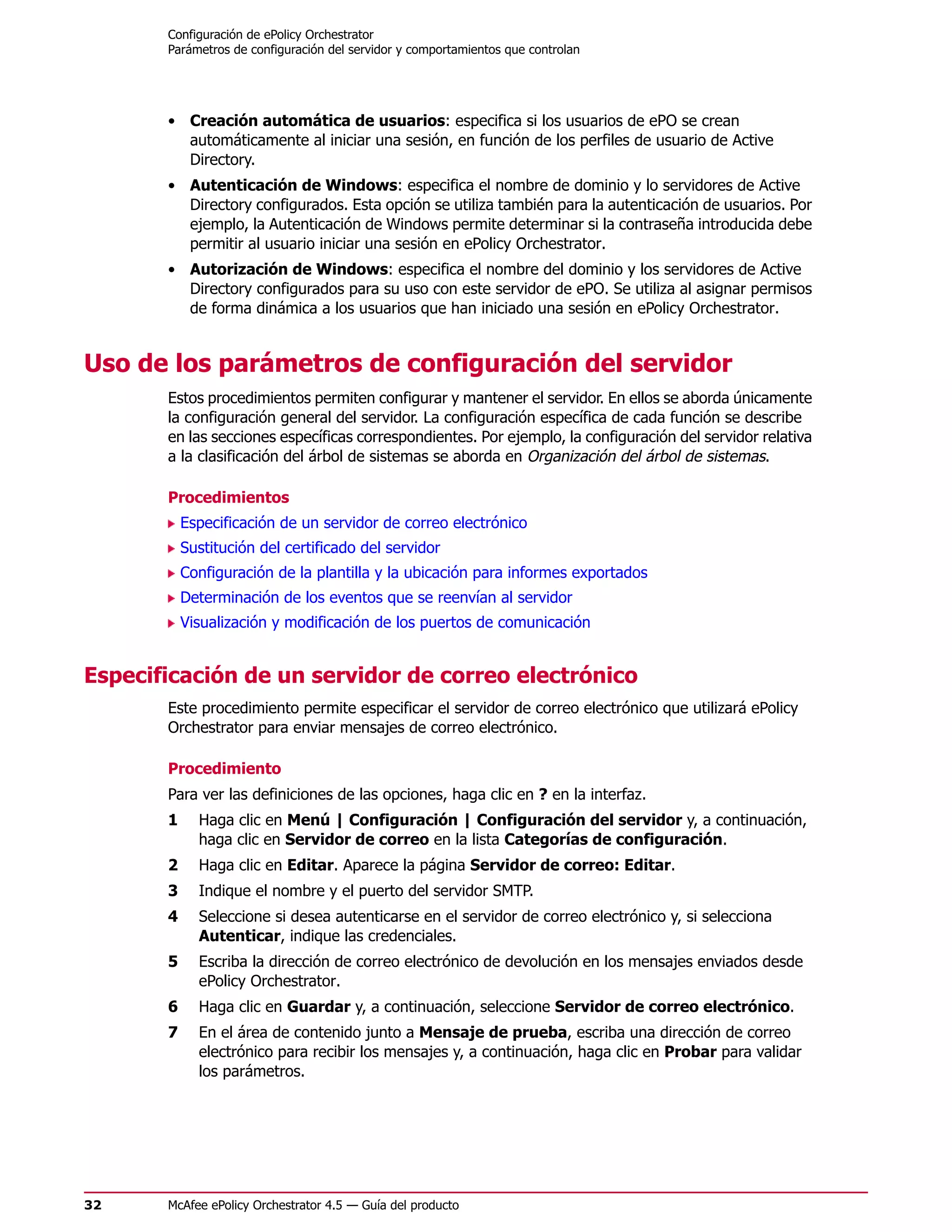 Configuración de ePolicy Orchestrator
       Parámetros de configuración del servidor y comportamientos que controlan




       • Creación automática de usuarios: especifica si los usuarios de ePO se crean
         automáticamente al iniciar una sesión, en función de los perfiles de usuario de Active
         Directory.
       • Autenticación de Windows: especifica el nombre de dominio y lo servidores de Active
         Directory configurados. Esta opción se utiliza también para la autenticación de usuarios. Por
         ejemplo, la Autenticación de Windows permite determinar si la contraseña introducida debe
         permitir al usuario iniciar una sesión en ePolicy Orchestrator.
       • Autorización de Windows: especifica el nombre del dominio y los servidores de Active
         Directory configurados para su uso con este servidor de ePO. Se utiliza al asignar permisos
         de forma dinámica a los usuarios que han iniciado una sesión en ePolicy Orchestrator.


Uso de los parámetros de configuración del servidor
       Estos procedimientos permiten configurar y mantener el servidor. En ellos se aborda únicamente
       la configuración general del servidor. La configuración específica de cada función se describe
       en las secciones específicas correspondientes. Por ejemplo, la configuración del servidor relativa
       a la clasificación del árbol de sistemas se aborda en Organización del árbol de sistemas.

       Procedimientos
           Especificación de un servidor de correo electrónico
           Sustitución del certificado del servidor
           Configuración de la plantilla y la ubicación para informes exportados
           Determinación de los eventos que se reenvían al servidor
           Visualización y modificación de los puertos de comunicación


Especificación de un servidor de correo electrónico
       Este procedimiento permite especificar el servidor de correo electrónico que utilizará ePolicy
       Orchestrator para enviar mensajes de correo electrónico.

       Procedimiento
       Para ver las definiciones de las opciones, haga clic en ? en la interfaz.
       1     Haga clic en Menú | Configuración | Configuración del servidor y, a continuación,
             haga clic en Servidor de correo en la lista Categorías de configuración.
       2     Haga clic en Editar. Aparece la página Servidor de correo: Editar.
       3     Indique el nombre y el puerto del servidor SMTP.
       4     Seleccione si desea autenticarse en el servidor de correo electrónico y, si selecciona
             Autenticar, indique las credenciales.
       5     Escriba la dirección de correo electrónico de devolución en los mensajes enviados desde
             ePolicy Orchestrator.
       6     Haga clic en Guardar y, a continuación, seleccione Servidor de correo electrónico.
       7     En el área de contenido junto a Mensaje de prueba, escriba una dirección de correo
             electrónico para recibir los mensajes y, a continuación, haga clic en Probar para validar
             los parámetros.




32     McAfee ePolicy Orchestrator 4.5 — Guía del producto
 