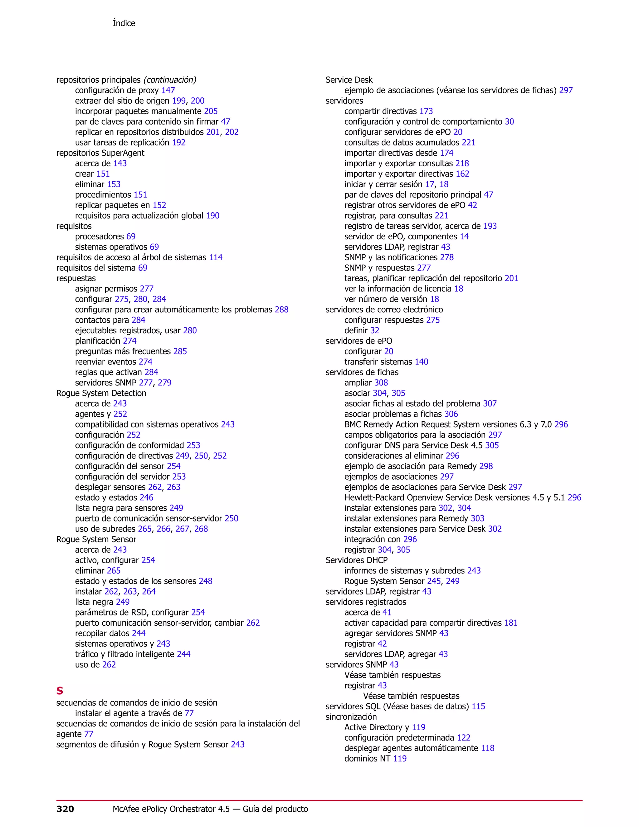 Índice




repositorios principales (continuación)                              Service Desk
     configuración de proxy 147                                           ejemplo de asociaciones (véanse los servidores de fichas) 297
     extraer del sitio de origen 199, 200                            servidores
     incorporar paquetes manualmente 205                                  compartir directivas 173
     par de claves para contenido sin firmar 47                           configuración y control de comportamiento 30
     replicar en repositorios distribuidos 201, 202                       configurar servidores de ePO 20
     usar tareas de replicación 192                                       consultas de datos acumulados 221
repositorios SuperAgent                                                   importar directivas desde 174
     acerca de 143                                                        importar y exportar consultas 218
     crear 151                                                            importar y exportar directivas 162
     eliminar 153                                                         iniciar y cerrar sesión 17, 18
     procedimientos 151                                                   par de claves del repositorio principal 47
     replicar paquetes en 152                                             registrar otros servidores de ePO 42
     requisitos para actualización global 190                             registrar, para consultas 221
requisitos                                                                registro de tareas servidor, acerca de 193
     procesadores 69                                                      servidor de ePO, componentes 14
     sistemas operativos 69                                               servidores LDAP, registrar 43
requisitos de acceso al árbol de sistemas 114                             SNMP y las notificaciones 278
requisitos del sistema 69                                                 SNMP y respuestas 277
respuestas                                                                tareas, planificar replicación del repositorio 201
     asignar permisos 277                                                 ver la información de licencia 18
     configurar 275, 280, 284                                             ver número de versión 18
     configurar para crear automáticamente los problemas 288         servidores de correo electrónico
     contactos para 284                                                   configurar respuestas 275
     ejecutables registrados, usar 280                                    definir 32
     planificación 274                                               servidores de ePO
     preguntas más frecuentes 285                                         configurar 20
     reenviar eventos 274                                                 transferir sistemas 140
     reglas que activan 284                                          servidores de fichas
     servidores SNMP 277, 279                                             ampliar 308
Rogue System Detection                                                    asociar 304, 305
     acerca de 243                                                        asociar fichas al estado del problema 307
     agentes y 252                                                        asociar problemas a fichas 306
     compatibilidad con sistemas operativos 243                           BMC Remedy Action Request System versiones 6.3 y 7.0 296
     configuración 252                                                    campos obligatorios para la asociación 297
     configuración de conformidad 253                                     configurar DNS para Service Desk 4.5 305
     configuración de directivas 249, 250, 252                            consideraciones al eliminar 296
     configuración del sensor 254                                         ejemplo de asociación para Remedy 298
     configuración del servidor 253                                       ejemplos de asociaciones 297
     desplegar sensores 262, 263                                          ejemplos de asociaciones para Service Desk 297
     estado y estados 246                                                 Hewlett-Packard Openview Service Desk versiones 4.5 y 5.1 296
     lista negra para sensores 249                                        instalar extensiones para 302, 304
     puerto de comunicación sensor-servidor 250                           instalar extensiones para Remedy 303
     uso de subredes 265, 266, 267, 268                                   instalar extensiones para Service Desk 302
Rogue System Sensor                                                       integración con 296
     acerca de 243                                                        registrar 304, 305
     activo, configurar 254                                          Servidores DHCP
     eliminar 265                                                         informes de sistemas y subredes 243
     estado y estados de los sensores 248                                 Rogue System Sensor 245, 249
     instalar 262, 263, 264                                          servidores LDAP, registrar 43
     lista negra 249                                                 servidores registrados
     parámetros de RSD, configurar 254                                    acerca de 41
     puerto comunicación sensor-servidor, cambiar 262                     activar capacidad para compartir directivas 181
     recopilar datos 244                                                  agregar servidores SNMP 43
     sistemas operativos y 243                                            registrar 42
     tráfico y filtrado inteligente 244                                   servidores LDAP, agregar 43
     uso de 262                                                      servidores SNMP 43
                                                                          Véase también respuestas
                                                                          registrar 43
S                                                                               Véase también respuestas
secuencias de comandos de inicio de sesión                           servidores SQL (Véase bases de datos) 115
    instalar el agente a través de 77                                sincronización
secuencias de comandos de inicio de sesión para la instalación del        Active Directory y 119
agente 77                                                                 configuración predeterminada 122
segmentos de difusión y Rogue System Sensor 243                           desplegar agentes automáticamente 118
                                                                          dominios NT 119




320            McAfee ePolicy Orchestrator 4.5 — Guía del producto
 