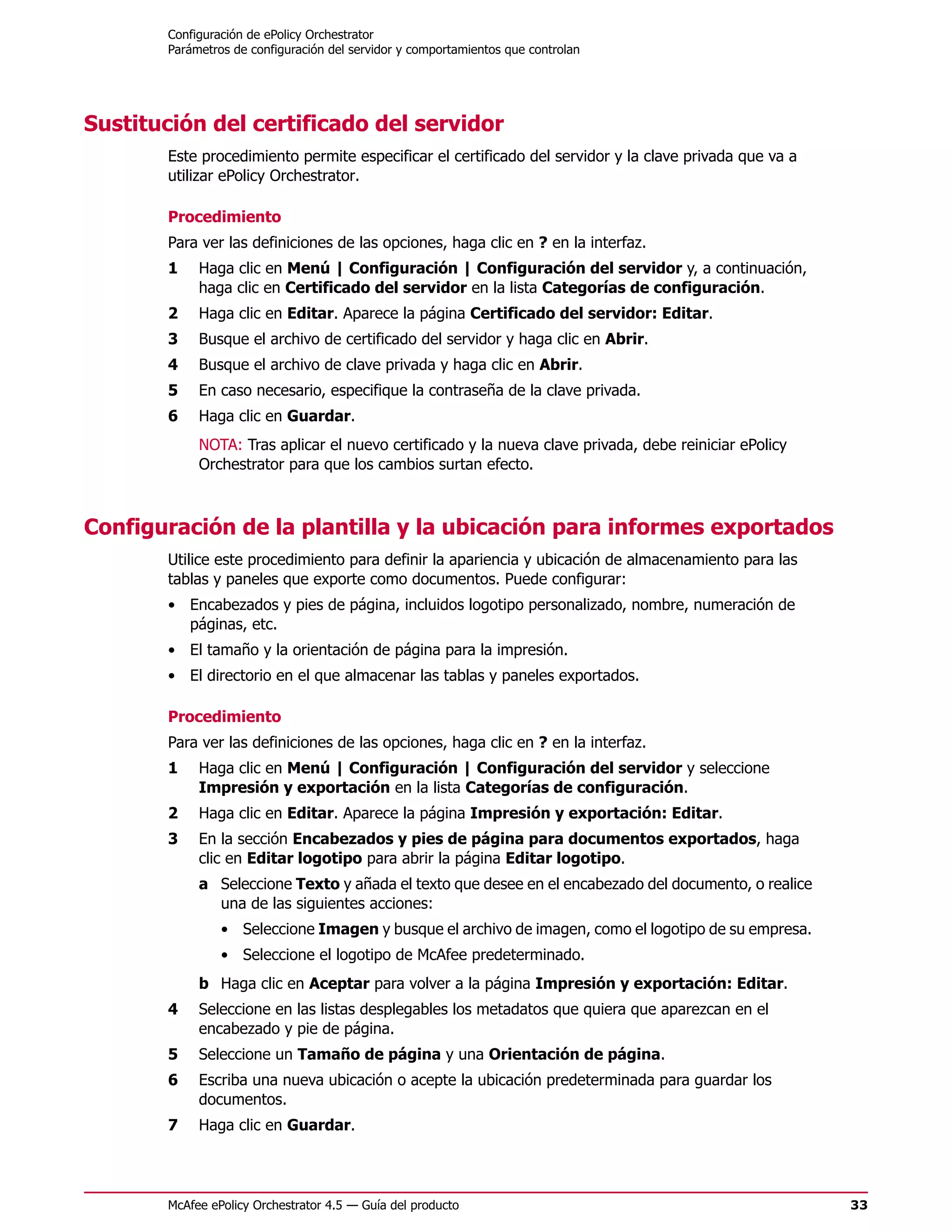 Configuración de ePolicy Orchestrator
        Parámetros de configuración del servidor y comportamientos que controlan




Sustitución del certificado del servidor
        Este procedimiento permite especificar el certificado del servidor y la clave privada que va a
        utilizar ePolicy Orchestrator.

        Procedimiento
        Para ver las definiciones de las opciones, haga clic en ? en la interfaz.
        1    Haga clic en Menú | Configuración | Configuración del servidor y, a continuación,
             haga clic en Certificado del servidor en la lista Categorías de configuración.
        2    Haga clic en Editar. Aparece la página Certificado del servidor: Editar.
        3    Busque el archivo de certificado del servidor y haga clic en Abrir.
        4    Busque el archivo de clave privada y haga clic en Abrir.
        5    En caso necesario, especifique la contraseña de la clave privada.
        6    Haga clic en Guardar.
             NOTA: Tras aplicar el nuevo certificado y la nueva clave privada, debe reiniciar ePolicy
             Orchestrator para que los cambios surtan efecto.



Configuración de la plantilla y la ubicación para informes exportados
        Utilice este procedimiento para definir la apariencia y ubicación de almacenamiento para las
        tablas y paneles que exporte como documentos. Puede configurar:
        • Encabezados y pies de página, incluidos logotipo personalizado, nombre, numeración de
          páginas, etc.
        • El tamaño y la orientación de página para la impresión.
        • El directorio en el que almacenar las tablas y paneles exportados.

        Procedimiento
        Para ver las definiciones de las opciones, haga clic en ? en la interfaz.
        1    Haga clic en Menú | Configuración | Configuración del servidor y seleccione
             Impresión y exportación en la lista Categorías de configuración.
        2    Haga clic en Editar. Aparece la página Impresión y exportación: Editar.
        3    En la sección Encabezados y pies de página para documentos exportados, haga
             clic en Editar logotipo para abrir la página Editar logotipo.
             a Seleccione Texto y añada el texto que desee en el encabezado del documento, o realice
               una de las siguientes acciones:
                 • Seleccione Imagen y busque el archivo de imagen, como el logotipo de su empresa.
                 • Seleccione el logotipo de McAfee predeterminado.
             b Haga clic en Aceptar para volver a la página Impresión y exportación: Editar.
        4    Seleccione en las listas desplegables los metadatos que quiera que aparezcan en el
             encabezado y pie de página.
        5    Seleccione un Tamaño de página y una Orientación de página.
        6    Escriba una nueva ubicación o acepte la ubicación predeterminada para guardar los
             documentos.
        7    Haga clic en Guardar.




        McAfee ePolicy Orchestrator 4.5 — Guía del producto                                              33
 