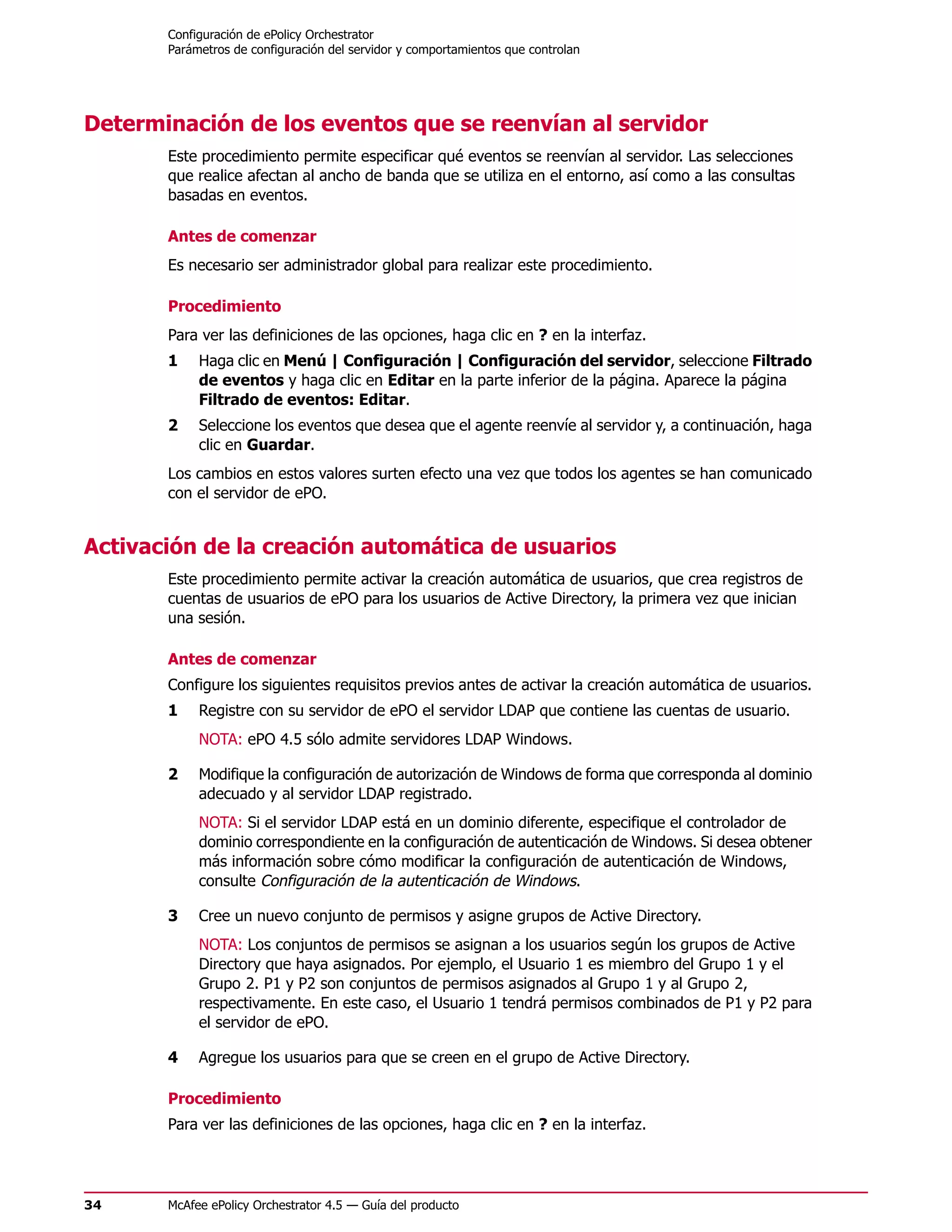 Configuración de ePolicy Orchestrator
       Parámetros de configuración del servidor y comportamientos que controlan




Determinación de los eventos que se reenvían al servidor
       Este procedimiento permite especificar qué eventos se reenvían al servidor. Las selecciones
       que realice afectan al ancho de banda que se utiliza en el entorno, así como a las consultas
       basadas en eventos.

       Antes de comenzar
       Es necesario ser administrador global para realizar este procedimiento.

       Procedimiento
       Para ver las definiciones de las opciones, haga clic en ? en la interfaz.
       1    Haga clic en Menú | Configuración | Configuración del servidor, seleccione Filtrado
            de eventos y haga clic en Editar en la parte inferior de la página. Aparece la página
            Filtrado de eventos: Editar.
       2    Seleccione los eventos que desea que el agente reenvíe al servidor y, a continuación, haga
            clic en Guardar.
       Los cambios en estos valores surten efecto una vez que todos los agentes se han comunicado
       con el servidor de ePO.


Activación de la creación automática de usuarios
       Este procedimiento permite activar la creación automática de usuarios, que crea registros de
       cuentas de usuarios de ePO para los usuarios de Active Directory, la primera vez que inician
       una sesión.

       Antes de comenzar
       Configure los siguientes requisitos previos antes de activar la creación automática de usuarios.
       1    Registre con su servidor de ePO el servidor LDAP que contiene las cuentas de usuario.
            NOTA: ePO 4.5 sólo admite servidores LDAP Windows.

       2    Modifique la configuración de autorización de Windows de forma que corresponda al dominio
            adecuado y al servidor LDAP registrado.
            NOTA: Si el servidor LDAP está en un dominio diferente, especifique el controlador de
            dominio correspondiente en la configuración de autenticación de Windows. Si desea obtener
            más información sobre cómo modificar la configuración de autenticación de Windows,
            consulte Configuración de la autenticación de Windows.

       3    Cree un nuevo conjunto de permisos y asigne grupos de Active Directory.
            NOTA: Los conjuntos de permisos se asignan a los usuarios según los grupos de Active
            Directory que haya asignados. Por ejemplo, el Usuario 1 es miembro del Grupo 1 y el
            Grupo 2. P1 y P2 son conjuntos de permisos asignados al Grupo 1 y al Grupo 2,
            respectivamente. En este caso, el Usuario 1 tendrá permisos combinados de P1 y P2 para
            el servidor de ePO.

       4    Agregue los usuarios para que se creen en el grupo de Active Directory.

       Procedimiento
       Para ver las definiciones de las opciones, haga clic en ? en la interfaz.




34     McAfee ePolicy Orchestrator 4.5 — Guía del producto
 