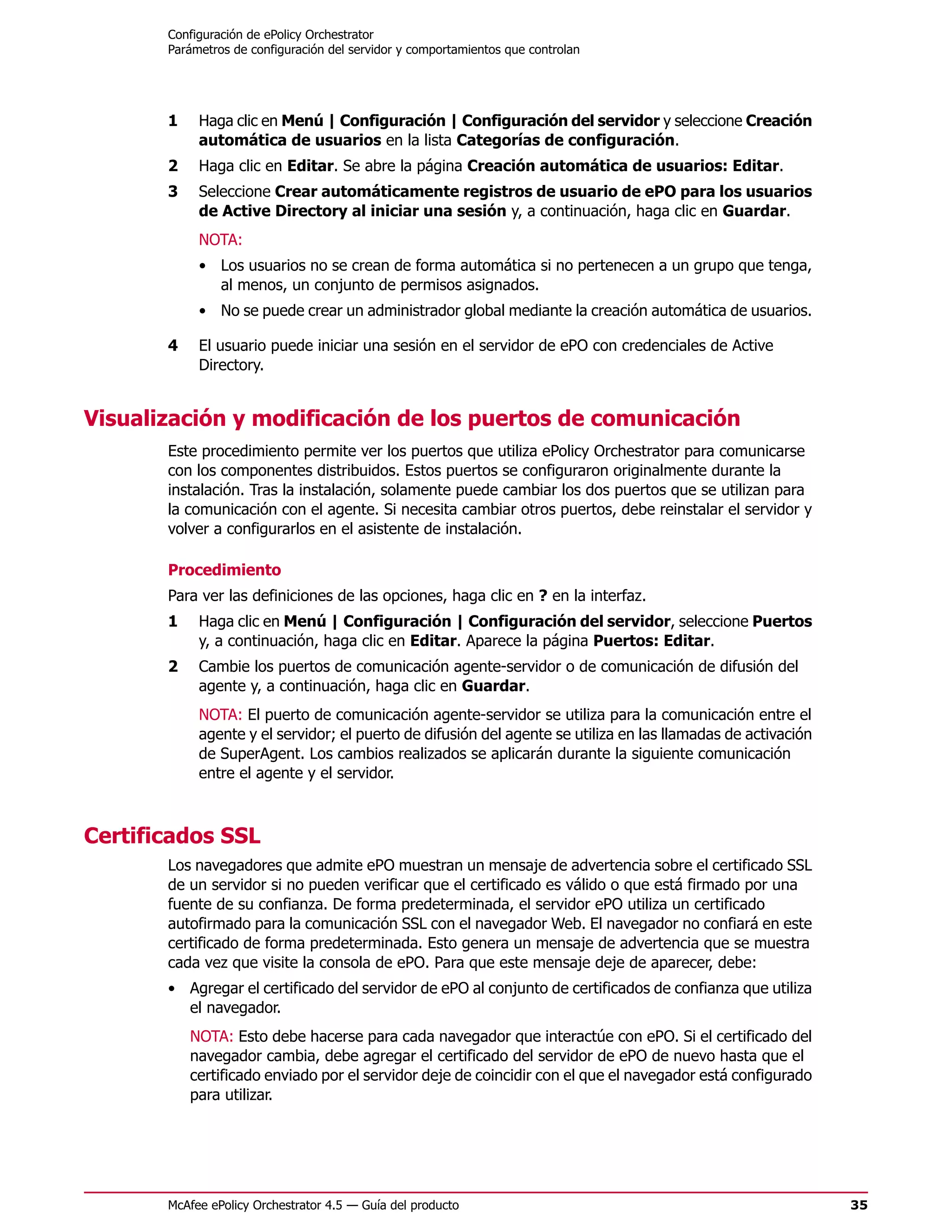 Configuración de ePolicy Orchestrator
       Parámetros de configuración del servidor y comportamientos que controlan




       1    Haga clic en Menú | Configuración | Configuración del servidor y seleccione Creación
            automática de usuarios en la lista Categorías de configuración.
       2    Haga clic en Editar. Se abre la página Creación automática de usuarios: Editar.
       3    Seleccione Crear automáticamente registros de usuario de ePO para los usuarios
            de Active Directory al iniciar una sesión y, a continuación, haga clic en Guardar.
            NOTA:
            • Los usuarios no se crean de forma automática si no pertenecen a un grupo que tenga,
              al menos, un conjunto de permisos asignados.
            • No se puede crear un administrador global mediante la creación automática de usuarios.

       4    El usuario puede iniciar una sesión en el servidor de ePO con credenciales de Active
            Directory.


Visualización y modificación de los puertos de comunicación
       Este procedimiento permite ver los puertos que utiliza ePolicy Orchestrator para comunicarse
       con los componentes distribuidos. Estos puertos se configuraron originalmente durante la
       instalación. Tras la instalación, solamente puede cambiar los dos puertos que se utilizan para
       la comunicación con el agente. Si necesita cambiar otros puertos, debe reinstalar el servidor y
       volver a configurarlos en el asistente de instalación.

       Procedimiento
       Para ver las definiciones de las opciones, haga clic en ? en la interfaz.
       1    Haga clic en Menú | Configuración | Configuración del servidor, seleccione Puertos
            y, a continuación, haga clic en Editar. Aparece la página Puertos: Editar.
       2    Cambie los puertos de comunicación agente-servidor o de comunicación de difusión del
            agente y, a continuación, haga clic en Guardar.
            NOTA: El puerto de comunicación agente-servidor se utiliza para la comunicación entre el
            agente y el servidor; el puerto de difusión del agente se utiliza en las llamadas de activación
            de SuperAgent. Los cambios realizados se aplicarán durante la siguiente comunicación
            entre el agente y el servidor.



Certificados SSL
       Los navegadores que admite ePO muestran un mensaje de advertencia sobre el certificado SSL
       de un servidor si no pueden verificar que el certificado es válido o que está firmado por una
       fuente de su confianza. De forma predeterminada, el servidor ePO utiliza un certificado
       autofirmado para la comunicación SSL con el navegador Web. El navegador no confiará en este
       certificado de forma predeterminada. Esto genera un mensaje de advertencia que se muestra
       cada vez que visite la consola de ePO. Para que este mensaje deje de aparecer, debe:
       • Agregar el certificado del servidor de ePO al conjunto de certificados de confianza que utiliza
         el navegador.
           NOTA: Esto debe hacerse para cada navegador que interactúe con ePO. Si el certificado del
           navegador cambia, debe agregar el certificado del servidor de ePO de nuevo hasta que el
           certificado enviado por el servidor deje de coincidir con el que el navegador está configurado
           para utilizar.




       McAfee ePolicy Orchestrator 4.5 — Guía del producto                                                    35
 
