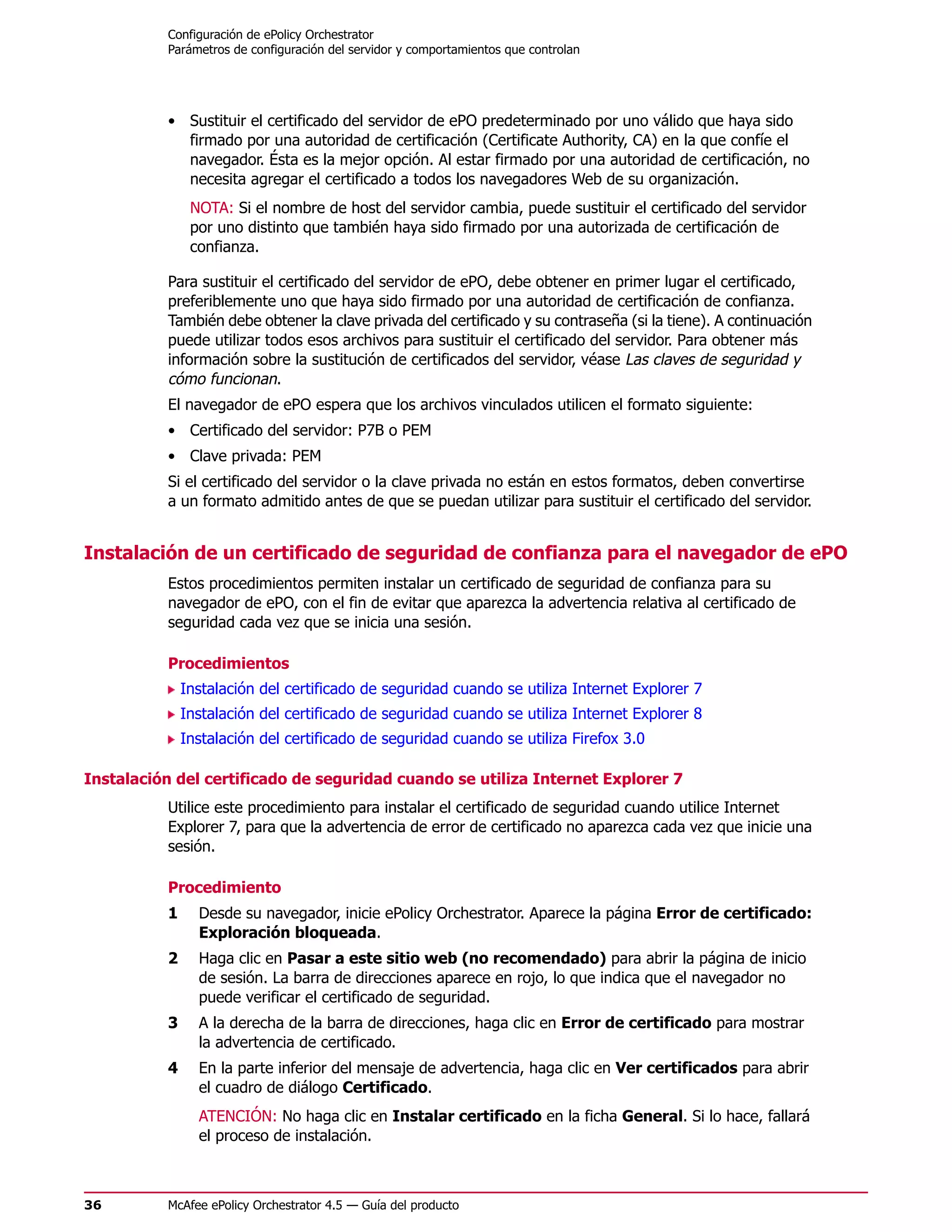 Configuración de ePolicy Orchestrator
          Parámetros de configuración del servidor y comportamientos que controlan




          • Sustituir el certificado del servidor de ePO predeterminado por uno válido que haya sido
            firmado por una autoridad de certificación (Certificate Authority, CA) en la que confíe el
            navegador. Ésta es la mejor opción. Al estar firmado por una autoridad de certificación, no
            necesita agregar el certificado a todos los navegadores Web de su organización.
               NOTA: Si el nombre de host del servidor cambia, puede sustituir el certificado del servidor
               por uno distinto que también haya sido firmado por una autorizada de certificación de
               confianza.

          Para sustituir el certificado del servidor de ePO, debe obtener en primer lugar el certificado,
          preferiblemente uno que haya sido firmado por una autoridad de certificación de confianza.
          También debe obtener la clave privada del certificado y su contraseña (si la tiene). A continuación
          puede utilizar todos esos archivos para sustituir el certificado del servidor. Para obtener más
          información sobre la sustitución de certificados del servidor, véase Las claves de seguridad y
          cómo funcionan.
          El navegador de ePO espera que los archivos vinculados utilicen el formato siguiente:
          • Certificado del servidor: P7B o PEM
          • Clave privada: PEM
          Si el certificado del servidor o la clave privada no están en estos formatos, deben convertirse
          a un formato admitido antes de que se puedan utilizar para sustituir el certificado del servidor.


Instalación de un certificado de seguridad de confianza para el navegador de ePO
          Estos procedimientos permiten instalar un certificado de seguridad de confianza para su
          navegador de ePO, con el fin de evitar que aparezca la advertencia relativa al certificado de
          seguridad cada vez que se inicia una sesión.

          Procedimientos
              Instalación del certificado de seguridad cuando se utiliza Internet Explorer 7
              Instalación del certificado de seguridad cuando se utiliza Internet Explorer 8
              Instalación del certificado de seguridad cuando se utiliza Firefox 3.0

Instalación del certificado de seguridad cuando se utiliza Internet Explorer 7
          Utilice este procedimiento para instalar el certificado de seguridad cuando utilice Internet
          Explorer 7, para que la advertencia de error de certificado no aparezca cada vez que inicie una
          sesión.

          Procedimiento
          1     Desde su navegador, inicie ePolicy Orchestrator. Aparece la página Error de certificado:
                Exploración bloqueada.
          2     Haga clic en Pasar a este sitio web (no recomendado) para abrir la página de inicio
                de sesión. La barra de direcciones aparece en rojo, lo que indica que el navegador no
                puede verificar el certificado de seguridad.
          3     A la derecha de la barra de direcciones, haga clic en Error de certificado para mostrar
                la advertencia de certificado.
          4     En la parte inferior del mensaje de advertencia, haga clic en Ver certificados para abrir
                el cuadro de diálogo Certificado.
                ATENCIÓN: No haga clic en Instalar certificado en la ficha General. Si lo hace, fallará
                el proceso de instalación.



36        McAfee ePolicy Orchestrator 4.5 — Guía del producto
 