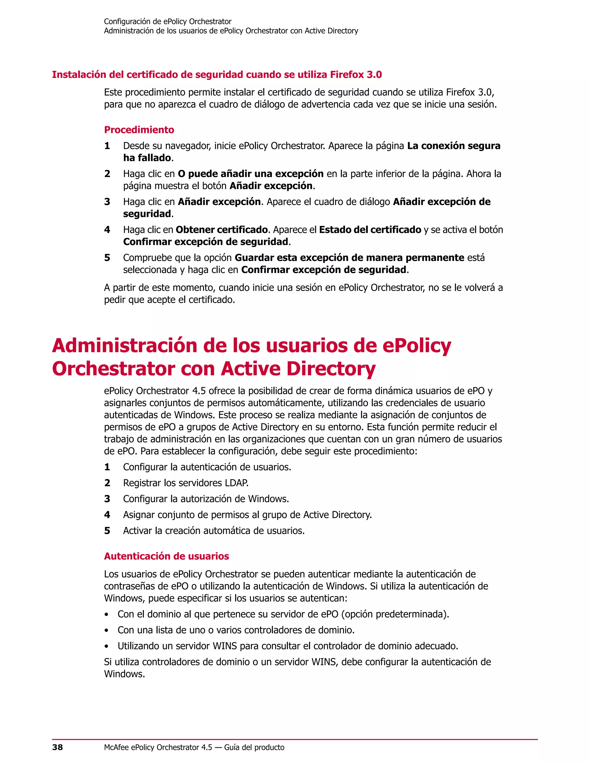 Configuración de ePolicy Orchestrator
           Administración de los usuarios de ePolicy Orchestrator con Active Directory




Instalación del certificado de seguridad cuando se utiliza Firefox 3.0
           Este procedimiento permite instalar el certificado de seguridad cuando se utiliza Firefox 3.0,
           para que no aparezca el cuadro de diálogo de advertencia cada vez que se inicie una sesión.

           Procedimiento
           1    Desde su navegador, inicie ePolicy Orchestrator. Aparece la página La conexión segura
                ha fallado.
           2    Haga clic en O puede añadir una excepción en la parte inferior de la página. Ahora la
                página muestra el botón Añadir excepción.
           3    Haga clic en Añadir excepción. Aparece el cuadro de diálogo Añadir excepción de
                seguridad.
           4    Haga clic en Obtener certificado. Aparece el Estado del certificado y se activa el botón
                Confirmar excepción de seguridad.
           5    Compruebe que la opción Guardar esta excepción de manera permanente está
                seleccionada y haga clic en Confirmar excepción de seguridad.
           A partir de este momento, cuando inicie una sesión en ePolicy Orchestrator, no se le volverá a
           pedir que acepte el certificado.




Administración de los usuarios de ePolicy
Orchestrator con Active Directory
           ePolicy Orchestrator 4.5 ofrece la posibilidad de crear de forma dinámica usuarios de ePO y
           asignarles conjuntos de permisos automáticamente, utilizando las credenciales de usuario
           autenticadas de Windows. Este proceso se realiza mediante la asignación de conjuntos de
           permisos de ePO a grupos de Active Directory en su entorno. Esta función permite reducir el
           trabajo de administración en las organizaciones que cuentan con un gran número de usuarios
           de ePO. Para establecer la configuración, debe seguir este procedimiento:
           1    Configurar la autenticación de usuarios.
           2    Registrar los servidores LDAP.
           3    Configurar la autorización de Windows.
           4    Asignar conjunto de permisos al grupo de Active Directory.
           5    Activar la creación automática de usuarios.

           Autenticación de usuarios
           Los usuarios de ePolicy Orchestrator se pueden autenticar mediante la autenticación de
           contraseñas de ePO o utilizando la autenticación de Windows. Si utiliza la autenticación de
           Windows, puede especificar si los usuarios se autentican:
           • Con el dominio al que pertenece su servidor de ePO (opción predeterminada).
           • Con una lista de uno o varios controladores de dominio.
           • Utilizando un servidor WINS para consultar el controlador de dominio adecuado.
           Si utiliza controladores de dominio o un servidor WINS, debe configurar la autenticación de
           Windows.




38         McAfee ePolicy Orchestrator 4.5 — Guía del producto
 