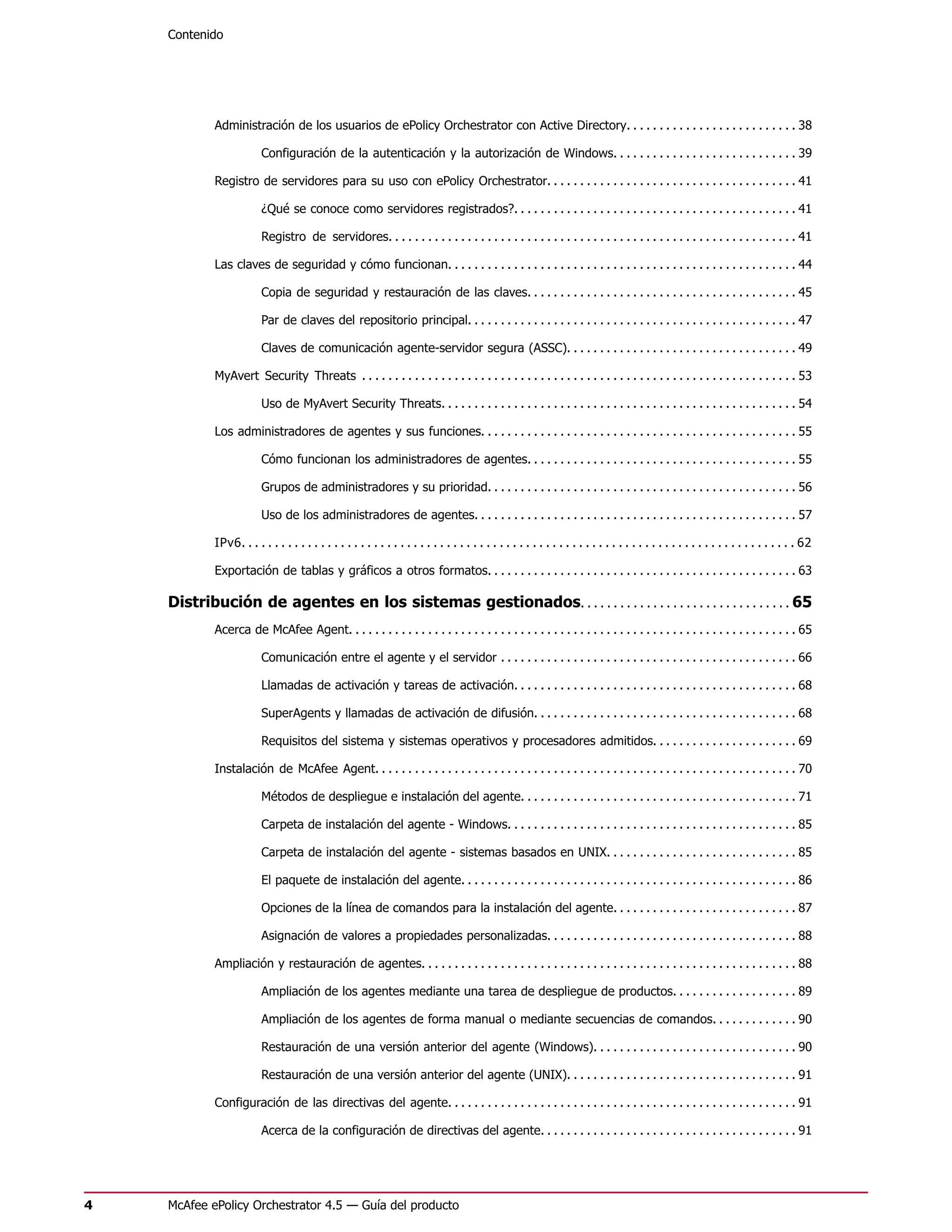 Contenido




            Administración de los usuarios de ePolicy Orchestrator con Active Directory. . . . . . . . . . . . . . . . . . . . . . . . . . 38

                         Configuración de la autenticación y la autorización de Windows. . . . . . . . . . . . . . . . . . . . . . . . . . . . 39

            Registro de servidores para su uso con ePolicy Orchestrator. . . . . . . . . . . . . . . . . . . . . . . . . . . . . . . . . . . . . . 41

                         ¿Qué se conoce como servidores registrados?. . . . . . . . . . . . . . . . . . . . . . . . . . . . . . . . . . . . . . . . . . . 41

                         Registro de servidores. . . . . . . . . . . . . . . . . . . . . . . . . . . . . . . . . . . . . . . . . . . . . . . . . . . . . . . . . . . . . . 41

            Las claves de seguridad y cómo funcionan. . . . . . . . . . . . . . . . . . . . . . . . . . . . . . . . . . . . . . . . . . . . . . . . . . . . . 44

                         Copia de seguridad y restauración de las claves. . . . . . . . . . . . . . . . . . . . . . . . . . . . . . . . . . . . . . . . . 45

                         Par de claves del repositorio principal. . . . . . . . . . . . . . . . . . . . . . . . . . . . . . . . . . . . . . . . . . . . . . . . . . 47

                         Claves de comunicación agente-servidor segura (ASSC). . . . . . . . . . . . . . . . . . . . . . . . . . . . . . . . . . . 49

            MyAvert Security Threats . . . . . . . . . . . . . . . . . . . . . . . . . . . . . . . . . . . . . . . . . . . . . . . . . . . . . . . . . . . . . . . . . . 53

                         Uso de MyAvert Security Threats. . . . . . . . . . . . . . . . . . . . . . . . . . . . . . . . . . . . . . . . . . . . . . . . . . . . . . 54

            Los administradores de agentes y sus funciones. . . . . . . . . . . . . . . . . . . . . . . . . . . . . . . . . . . . . . . . . . . . . . . . 55

                         Cómo funcionan los administradores de agentes. . . . . . . . . . . . . . . . . . . . . . . . . . . . . . . . . . . . . . . . . 55

                         Grupos de administradores y su prioridad. . . . . . . . . . . . . . . . . . . . . . . . . . . . . . . . . . . . . . . . . . . . . . . 56

                         Uso de los administradores de agentes. . . . . . . . . . . . . . . . . . . . . . . . . . . . . . . . . . . . . . . . . . . . . . . . . 57

            IPv6. . . . . . . . . . . . . . . . . . . . . . . . . . . . . . . . . . . . . . . . . . . . . . . . . . . . . . . . . . . . . . . . . . . . . . . . . . . . . . . . . . . . 62

            Exportación de tablas y gráficos a otros formatos. . . . . . . . . . . . . . . . . . . . . . . . . . . . . . . . . . . . . . . . . . . . . . . 63

    Distribución de agentes en los sistemas gestionados. . . . . . . . . . . . . . . . . . . . . . . . . . . . . . . . 65
            Acerca de McAfee Agent. . . . . . . . . . . . . . . . . . . . . . . . . . . . . . . . . . . . . . . . . . . . . . . . . . . . . . . . . . . . . . . . . . . . 65

                         Comunicación entre el agente y el servidor . . . . . . . . . . . . . . . . . . . . . . . . . . . . . . . . . . . . . . . . . . . . . 66

                         Llamadas de activación y tareas de activación. . . . . . . . . . . . . . . . . . . . . . . . . . . . . . . . . . . . . . . . . . . 68

                         SuperAgents y llamadas de activación de difusión. . . . . . . . . . . . . . . . . . . . . . . . . . . . . . . . . . . . . . . . 68

                         Requisitos del sistema y sistemas operativos y procesadores admitidos. . . . . . . . . . . . . . . . . . . . . . 69

            Instalación de McAfee Agent. . . . . . . . . . . . . . . . . . . . . . . . . . . . . . . . . . . . . . . . . . . . . . . . . . . . . . . . . . . . . . . . 70

                         Métodos de despliegue e instalación del agente. . . . . . . . . . . . . . . . . . . . . . . . . . . . . . . . . . . . . . . . . . 71

                         Carpeta de instalación del agente - Windows. . . . . . . . . . . . . . . . . . . . . . . . . . . . . . . . . . . . . . . . . . . . 85

                         Carpeta de instalación del agente - sistemas basados en UNIX. . . . . . . . . . . . . . . . . . . . . . . . . . . . . 85

                         El paquete de instalación del agente. . . . . . . . . . . . . . . . . . . . . . . . . . . . . . . . . . . . . . . . . . . . . . . . . . . 86

                         Opciones de la línea de comandos para la instalación del agente. . . . . . . . . . . . . . . . . . . . . . . . . . . . 87

                         Asignación de valores a propiedades personalizadas. . . . . . . . . . . . . . . . . . . . . . . . . . . . . . . . . . . . . . 88

            Ampliación y restauración de agentes. . . . . . . . . . . . . . . . . . . . . . . . . . . . . . . . . . . . . . . . . . . . . . . . . . . . . . . . . 88

                         Ampliación de los agentes mediante una tarea de despliegue de productos. . . . . . . . . . . . . . . . . . . 89

                         Ampliación de los agentes de forma manual o mediante secuencias de comandos. . . . . . . . . . . . . 90

                         Restauración de una versión anterior del agente (Windows). . . . . . . . . . . . . . . . . . . . . . . . . . . . . . . 90

                         Restauración de una versión anterior del agente (UNIX). . . . . . . . . . . . . . . . . . . . . . . . . . . . . . . . . . . 91

            Configuración de las directivas del agente. . . . . . . . . . . . . . . . . . . . . . . . . . . . . . . . . . . . . . . . . . . . . . . . . . . . . 91

                         Acerca de la configuración de directivas del agente. . . . . . . . . . . . . . . . . . . . . . . . . . . . . . . . . . . . . . . 91




4   McAfee ePolicy Orchestrator 4.5 — Guía del producto
 