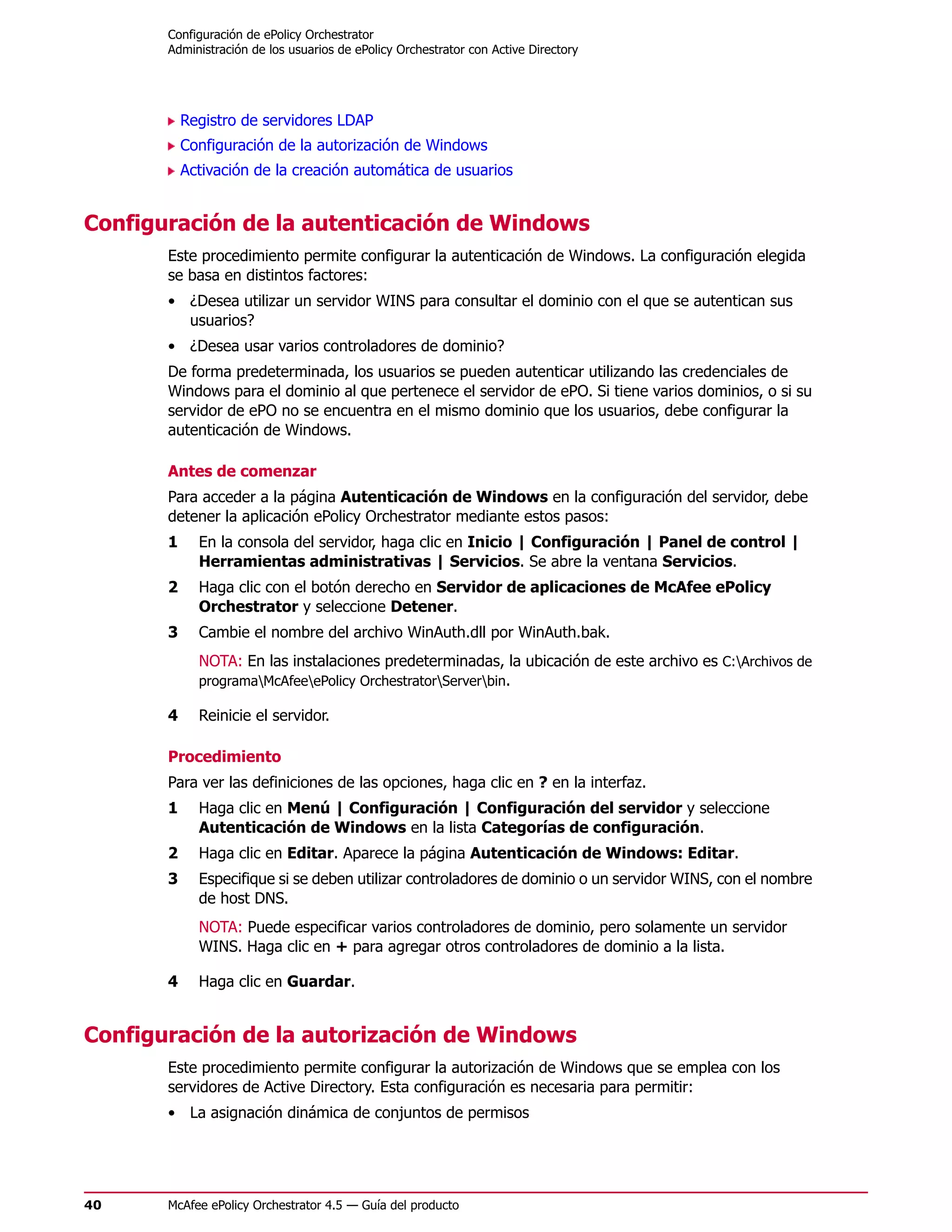 Configuración de ePolicy Orchestrator
       Administración de los usuarios de ePolicy Orchestrator con Active Directory




           Registro de servidores LDAP
           Configuración de la autorización de Windows
           Activación de la creación automática de usuarios


Configuración de la autenticación de Windows
       Este procedimiento permite configurar la autenticación de Windows. La configuración elegida
       se basa en distintos factores:
       • ¿Desea utilizar un servidor WINS para consultar el dominio con el que se autentican sus
         usuarios?
       • ¿Desea usar varios controladores de dominio?
       De forma predeterminada, los usuarios se pueden autenticar utilizando las credenciales de
       Windows para el dominio al que pertenece el servidor de ePO. Si tiene varios dominios, o si su
       servidor de ePO no se encuentra en el mismo dominio que los usuarios, debe configurar la
       autenticación de Windows.

       Antes de comenzar
       Para acceder a la página Autenticación de Windows en la configuración del servidor, debe
       detener la aplicación ePolicy Orchestrator mediante estos pasos:
       1     En la consola del servidor, haga clic en Inicio | Configuración | Panel de control |
             Herramientas administrativas | Servicios. Se abre la ventana Servicios.
       2     Haga clic con el botón derecho en Servidor de aplicaciones de McAfee ePolicy
             Orchestrator y seleccione Detener.
       3     Cambie el nombre del archivo WinAuth.dll por WinAuth.bak.
             NOTA: En las instalaciones predeterminadas, la ubicación de este archivo es C:Archivos de
             programaMcAfeeePolicy OrchestratorServerbin.

       4     Reinicie el servidor.

       Procedimiento
       Para ver las definiciones de las opciones, haga clic en ? en la interfaz.
       1     Haga clic en Menú | Configuración | Configuración del servidor y seleccione
             Autenticación de Windows en la lista Categorías de configuración.
       2     Haga clic en Editar. Aparece la página Autenticación de Windows: Editar.
       3     Especifique si se deben utilizar controladores de dominio o un servidor WINS, con el nombre
             de host DNS.
             NOTA: Puede especificar varios controladores de dominio, pero solamente un servidor
             WINS. Haga clic en + para agregar otros controladores de dominio a la lista.

       4     Haga clic en Guardar.


Configuración de la autorización de Windows
       Este procedimiento permite configurar la autorización de Windows que se emplea con los
       servidores de Active Directory. Esta configuración es necesaria para permitir:
       • La asignación dinámica de conjuntos de permisos




40     McAfee ePolicy Orchestrator 4.5 — Guía del producto
 