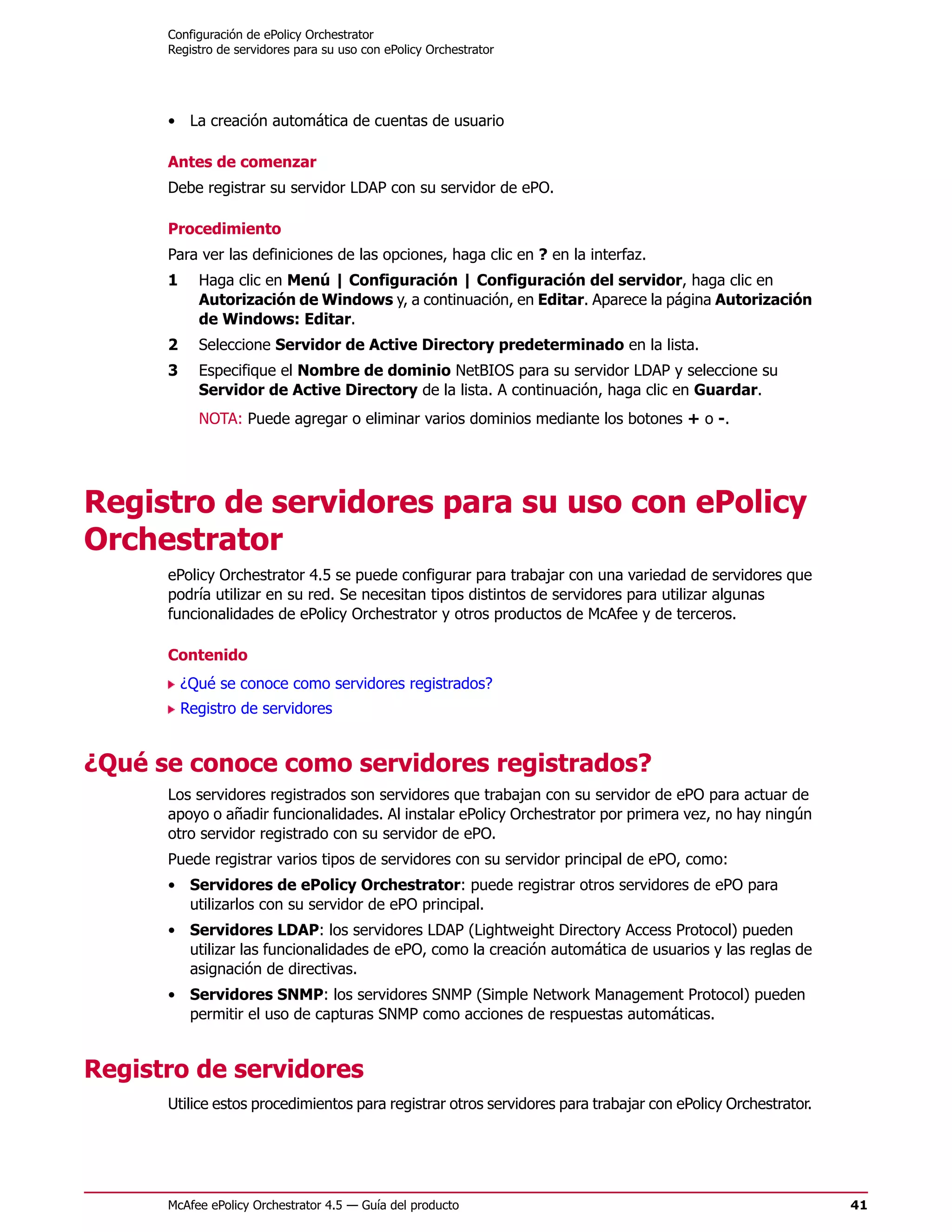 Configuración de ePolicy Orchestrator
      Registro de servidores para su uso con ePolicy Orchestrator




      • La creación automática de cuentas de usuario

      Antes de comenzar
      Debe registrar su servidor LDAP con su servidor de ePO.

      Procedimiento
      Para ver las definiciones de las opciones, haga clic en ? en la interfaz.
      1     Haga clic en Menú | Configuración | Configuración del servidor, haga clic en
            Autorización de Windows y, a continuación, en Editar. Aparece la página Autorización
            de Windows: Editar.
      2     Seleccione Servidor de Active Directory predeterminado en la lista.
      3     Especifique el Nombre de dominio NetBIOS para su servidor LDAP y seleccione su
            Servidor de Active Directory de la lista. A continuación, haga clic en Guardar.
            NOTA: Puede agregar o eliminar varios dominios mediante los botones + o -.




Registro de servidores para su uso con ePolicy
Orchestrator
      ePolicy Orchestrator 4.5 se puede configurar para trabajar con una variedad de servidores que
      podría utilizar en su red. Se necesitan tipos distintos de servidores para utilizar algunas
      funcionalidades de ePolicy Orchestrator y otros productos de McAfee y de terceros.

      Contenido
          ¿Qué se conoce como servidores registrados?
          Registro de servidores


¿Qué se conoce como servidores registrados?
      Los servidores registrados son servidores que trabajan con su servidor de ePO para actuar de
      apoyo o añadir funcionalidades. Al instalar ePolicy Orchestrator por primera vez, no hay ningún
      otro servidor registrado con su servidor de ePO.
      Puede registrar varios tipos de servidores con su servidor principal de ePO, como:
      • Servidores de ePolicy Orchestrator: puede registrar otros servidores de ePO para
        utilizarlos con su servidor de ePO principal.
      • Servidores LDAP: los servidores LDAP (Lightweight Directory Access Protocol) pueden
        utilizar las funcionalidades de ePO, como la creación automática de usuarios y las reglas de
        asignación de directivas.
      • Servidores SNMP: los servidores SNMP (Simple Network Management Protocol) pueden
        permitir el uso de capturas SNMP como acciones de respuestas automáticas.


Registro de servidores
      Utilice estos procedimientos para registrar otros servidores para trabajar con ePolicy Orchestrator.




      McAfee ePolicy Orchestrator 4.5 — Guía del producto                                                    41
 