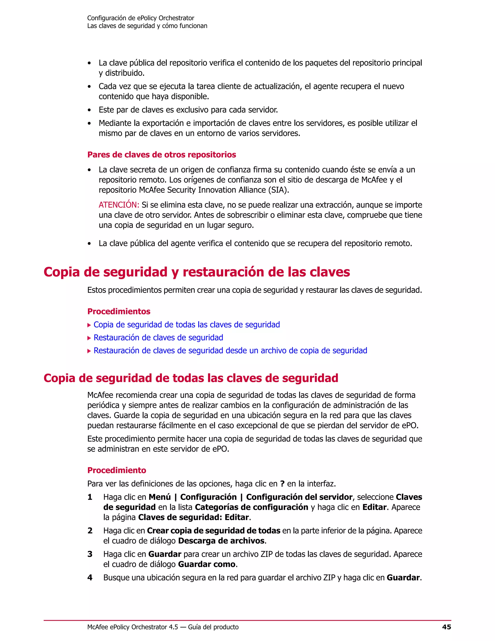 Configuración de ePolicy Orchestrator
       Las claves de seguridad y cómo funcionan




       • La clave pública del repositorio verifica el contenido de los paquetes del repositorio principal
         y distribuido.
       • Cada vez que se ejecuta la tarea cliente de actualización, el agente recupera el nuevo
         contenido que haya disponible.
       • Este par de claves es exclusivo para cada servidor.
       • Mediante la exportación e importación de claves entre los servidores, es posible utilizar el
         mismo par de claves en un entorno de varios servidores.

       Pares de claves de otros repositorios
       • La clave secreta de un origen de confianza firma su contenido cuando éste se envía a un
         repositorio remoto. Los orígenes de confianza son el sitio de descarga de McAfee y el
         repositorio McAfee Security Innovation Alliance (SIA).
            ATENCIÓN: Si se elimina esta clave, no se puede realizar una extracción, aunque se importe
            una clave de otro servidor. Antes de sobrescribir o eliminar esta clave, compruebe que tiene
            una copia de seguridad en un lugar seguro.

       • La clave pública del agente verifica el contenido que se recupera del repositorio remoto.


Copia de seguridad y restauración de las claves
       Estos procedimientos permiten crear una copia de seguridad y restaurar las claves de seguridad.

       Procedimientos
           Copia de seguridad de todas las claves de seguridad
           Restauración de claves de seguridad
           Restauración de claves de seguridad desde un archivo de copia de seguridad


Copia de seguridad de todas las claves de seguridad
       McAfee recomienda crear una copia de seguridad de todas las claves de seguridad de forma
       periódica y siempre antes de realizar cambios en la configuración de administración de las
       claves. Guarde la copia de seguridad en una ubicación segura en la red para que las claves
       puedan restaurarse fácilmente en el caso excepcional de que se pierdan del servidor de ePO.
       Este procedimiento permite hacer una copia de seguridad de todas las claves de seguridad que
       se administran en este servidor de ePO.

       Procedimiento
       Para ver las definiciones de las opciones, haga clic en ? en la interfaz.
       1     Haga clic en Menú | Configuración | Configuración del servidor, seleccione Claves
             de seguridad en la lista Categorías de configuración y haga clic en Editar. Aparece
             la página Claves de seguridad: Editar.
       2     Haga clic en Crear copia de seguridad de todas en la parte inferior de la página. Aparece
             el cuadro de diálogo Descarga de archivos.
       3     Haga clic en Guardar para crear un archivo ZIP de todas las claves de seguridad. Aparece
             el cuadro de diálogo Guardar como.
       4     Busque una ubicación segura en la red para guardar el archivo ZIP y haga clic en Guardar.




       McAfee ePolicy Orchestrator 4.5 — Guía del producto                                                  45
 