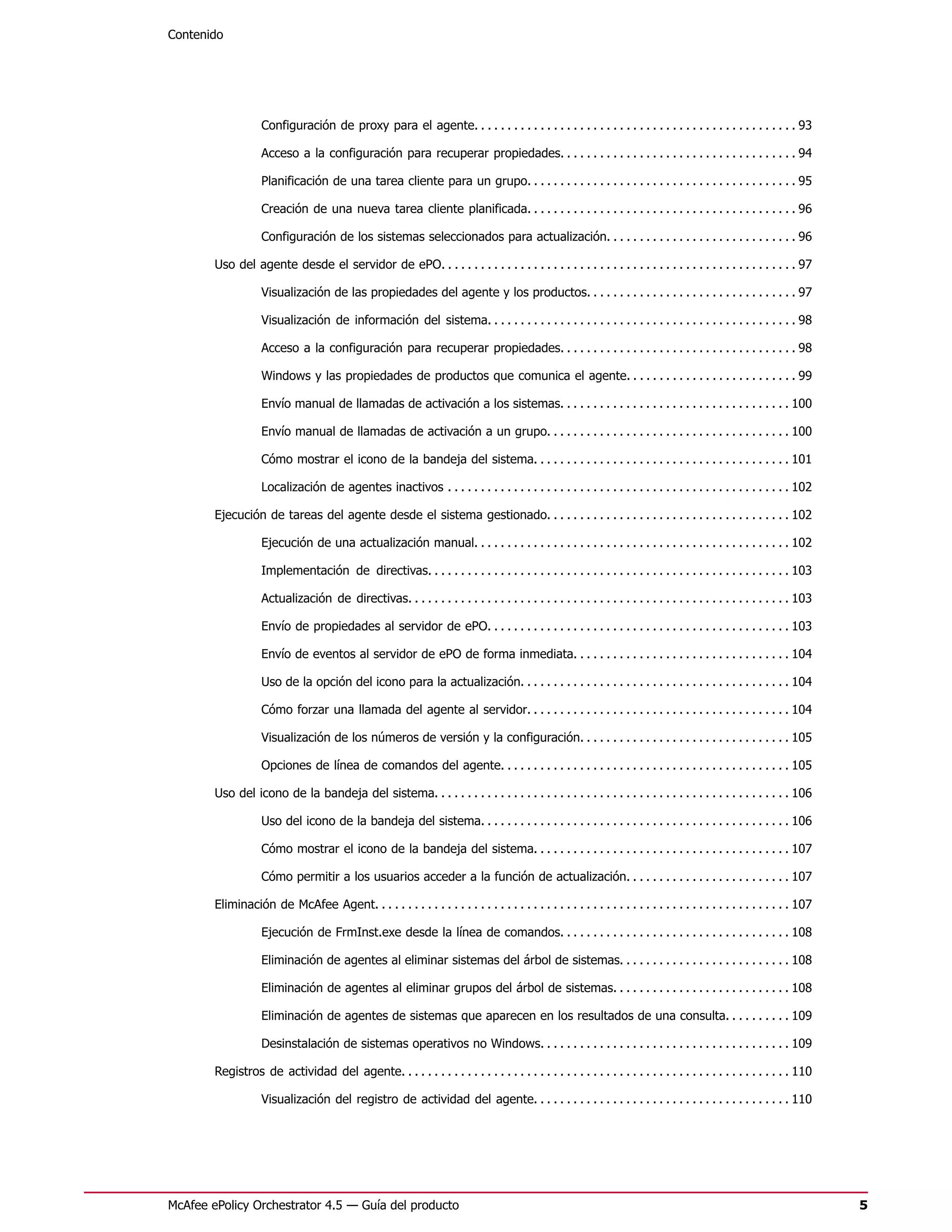Contenido




                    Configuración de proxy para el agente. . . . . . . . . . . . . . . . . . . . . . . . . . . . . . . . . . . . . . . . . . . . . . . . . 93

                    Acceso a la configuración para recuperar propiedades. . . . . . . . . . . . . . . . . . . . . . . . . . . . . . . . . . . . 94

                    Planificación de una tarea cliente para un grupo. . . . . . . . . . . . . . . . . . . . . . . . . . . . . . . . . . . . . . . . . 95

                    Creación de una nueva tarea cliente planificada. . . . . . . . . . . . . . . . . . . . . . . . . . . . . . . . . . . . . . . . . 96

                    Configuración de los sistemas seleccionados para actualización. . . . . . . . . . . . . . . . . . . . . . . . . . . . . 96

        Uso del agente desde el servidor de ePO. . . . . . . . . . . . . . . . . . . . . . . . . . . . . . . . . . . . . . . . . . . . . . . . . . . . . . 97

                    Visualización de las propiedades del agente y los productos. . . . . . . . . . . . . . . . . . . . . . . . . . . . . . . . 97

                    Visualización de información del sistema. . . . . . . . . . . . . . . . . . . . . . . . . . . . . . . . . . . . . . . . . . . . . . . 98

                    Acceso a la configuración para recuperar propiedades. . . . . . . . . . . . . . . . . . . . . . . . . . . . . . . . . . . . 98

                    Windows y las propiedades de productos que comunica el agente. . . . . . . . . . . . . . . . . . . . . . . . . . 99

                    Envío manual de llamadas de activación a los sistemas. . . . . . . . . . . . . . . . . . . . . . . . . . . . . . . . . . . 100

                    Envío manual de llamadas de activación a un grupo. . . . . . . . . . . . . . . . . . . . . . . . . . . . . . . . . . . . . 100

                    Cómo mostrar el icono de la bandeja del sistema. . . . . . . . . . . . . . . . . . . . . . . . . . . . . . . . . . . . . . . 101

                    Localización de agentes inactivos . . . . . . . . . . . . . . . . . . . . . . . . . . . . . . . . . . . . . . . . . . . . . . . . . . . . 102

        Ejecución de tareas del agente desde el sistema gestionado. . . . . . . . . . . . . . . . . . . . . . . . . . . . . . . . . . . . . 102

                    Ejecución de una actualización manual. . . . . . . . . . . . . . . . . . . . . . . . . . . . . . . . . . . . . . . . . . . . . . . . 102

                    Implementación de directivas. . . . . . . . . . . . . . . . . . . . . . . . . . . . . . . . . . . . . . . . . . . . . . . . . . . . . . . 103

                    Actualización de directivas. . . . . . . . . . . . . . . . . . . . . . . . . . . . . . . . . . . . . . . . . . . . . . . . . . . . . . . . . . 103

                    Envío de propiedades al servidor de ePO. . . . . . . . . . . . . . . . . . . . . . . . . . . . . . . . . . . . . . . . . . . . . . 103

                    Envío de eventos al servidor de ePO de forma inmediata. . . . . . . . . . . . . . . . . . . . . . . . . . . . . . . . . 104

                    Uso de la opción del icono para la actualización. . . . . . . . . . . . . . . . . . . . . . . . . . . . . . . . . . . . . . . . . 104

                    Cómo forzar una llamada del agente al servidor. . . . . . . . . . . . . . . . . . . . . . . . . . . . . . . . . . . . . . . . 104

                    Visualización de los números de versión y la configuración. . . . . . . . . . . . . . . . . . . . . . . . . . . . . . . . 105

                    Opciones de línea de comandos del agente. . . . . . . . . . . . . . . . . . . . . . . . . . . . . . . . . . . . . . . . . . . . 105

        Uso del icono de la bandeja del sistema. . . . . . . . . . . . . . . . . . . . . . . . . . . . . . . . . . . . . . . . . . . . . . . . . . . . . . 106

                    Uso del icono de la bandeja del sistema. . . . . . . . . . . . . . . . . . . . . . . . . . . . . . . . . . . . . . . . . . . . . . . 106

                    Cómo mostrar el icono de la bandeja del sistema. . . . . . . . . . . . . . . . . . . . . . . . . . . . . . . . . . . . . . . 107

                    Cómo permitir a los usuarios acceder a la función de actualización. . . . . . . . . . . . . . . . . . . . . . . . . 107

        Eliminación de McAfee Agent. . . . . . . . . . . . . . . . . . . . . . . . . . . . . . . . . . . . . . . . . . . . . . . . . . . . . . . . . . . . . . . 107

                    Ejecución de FrmInst.exe desde la línea de comandos. . . . . . . . . . . . . . . . . . . . . . . . . . . . . . . . . . . 108

                    Eliminación de agentes al eliminar sistemas del árbol de sistemas. . . . . . . . . . . . . . . . . . . . . . . . . . 108

                    Eliminación de agentes al eliminar grupos del árbol de sistemas. . . . . . . . . . . . . . . . . . . . . . . . . . . 108

                    Eliminación de agentes de sistemas que aparecen en los resultados de una consulta. . . . . . . . . . 109

                    Desinstalación de sistemas operativos no Windows. . . . . . . . . . . . . . . . . . . . . . . . . . . . . . . . . . . . . . 109

        Registros de actividad del agente. . . . . . . . . . . . . . . . . . . . . . . . . . . . . . . . . . . . . . . . . . . . . . . . . . . . . . . . . . . 110

                    Visualización del registro de actividad del agente. . . . . . . . . . . . . . . . . . . . . . . . . . . . . . . . . . . . . . . 110




McAfee ePolicy Orchestrator 4.5 — Guía del producto                                                                                                                      5
 