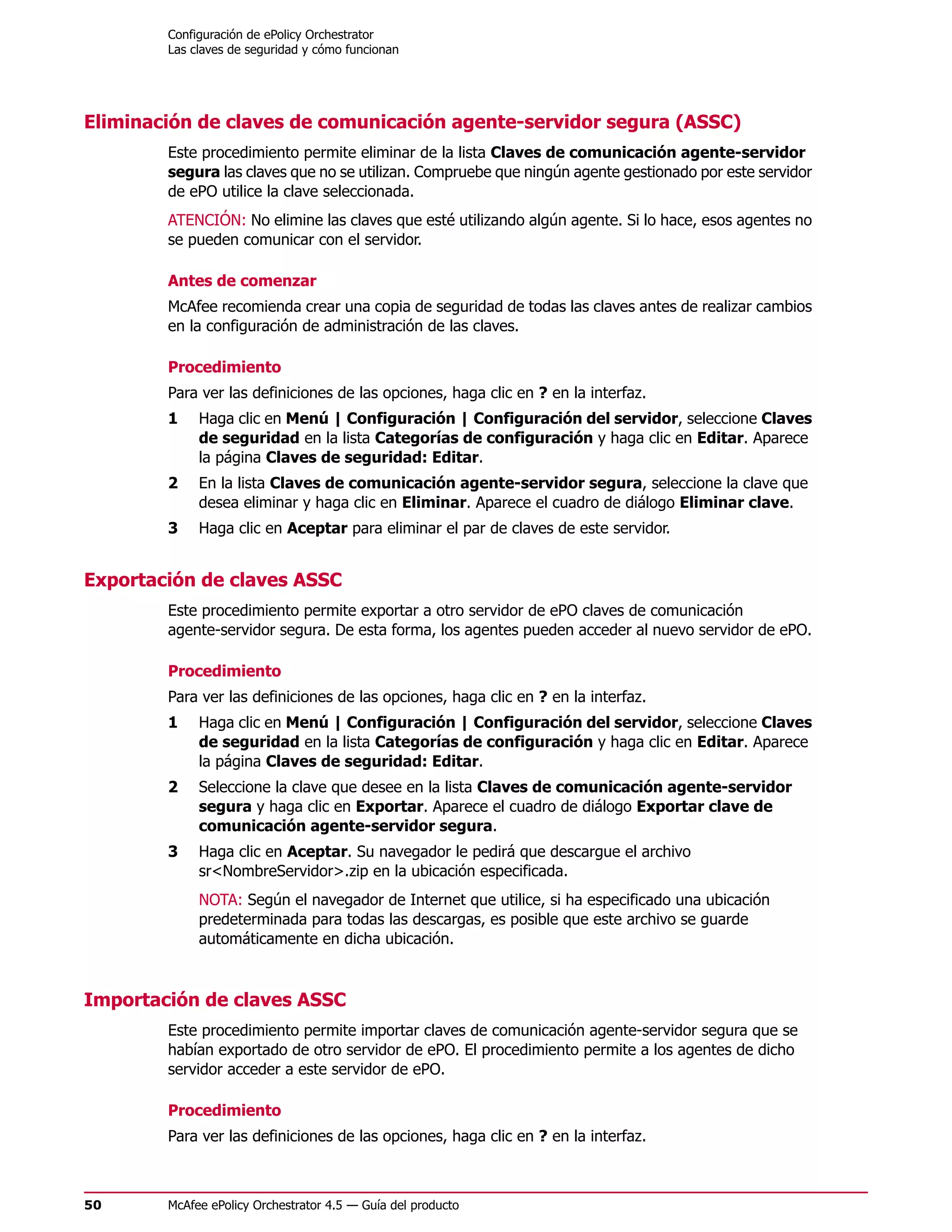 Configuración de ePolicy Orchestrator
        Las claves de seguridad y cómo funcionan




Eliminación de claves de comunicación agente-servidor segura (ASSC)
        Este procedimiento permite eliminar de la lista Claves de comunicación agente-servidor
        segura las claves que no se utilizan. Compruebe que ningún agente gestionado por este servidor
        de ePO utilice la clave seleccionada.
        ATENCIÓN: No elimine las claves que esté utilizando algún agente. Si lo hace, esos agentes no
        se pueden comunicar con el servidor.

        Antes de comenzar
        McAfee recomienda crear una copia de seguridad de todas las claves antes de realizar cambios
        en la configuración de administración de las claves.

        Procedimiento
        Para ver las definiciones de las opciones, haga clic en ? en la interfaz.
        1    Haga clic en Menú | Configuración | Configuración del servidor, seleccione Claves
             de seguridad en la lista Categorías de configuración y haga clic en Editar. Aparece
             la página Claves de seguridad: Editar.
        2    En la lista Claves de comunicación agente-servidor segura, seleccione la clave que
             desea eliminar y haga clic en Eliminar. Aparece el cuadro de diálogo Eliminar clave.
        3    Haga clic en Aceptar para eliminar el par de claves de este servidor.


Exportación de claves ASSC
        Este procedimiento permite exportar a otro servidor de ePO claves de comunicación
        agente-servidor segura. De esta forma, los agentes pueden acceder al nuevo servidor de ePO.

        Procedimiento
        Para ver las definiciones de las opciones, haga clic en ? en la interfaz.
        1    Haga clic en Menú | Configuración | Configuración del servidor, seleccione Claves
             de seguridad en la lista Categorías de configuración y haga clic en Editar. Aparece
             la página Claves de seguridad: Editar.
        2    Seleccione la clave que desee en la lista Claves de comunicación agente-servidor
             segura y haga clic en Exportar. Aparece el cuadro de diálogo Exportar clave de
             comunicación agente-servidor segura.
        3    Haga clic en Aceptar. Su navegador le pedirá que descargue el archivo
             sr<NombreServidor>.zip en la ubicación especificada.
             NOTA: Según el navegador de Internet que utilice, si ha especificado una ubicación
             predeterminada para todas las descargas, es posible que este archivo se guarde
             automáticamente en dicha ubicación.



Importación de claves ASSC
        Este procedimiento permite importar claves de comunicación agente-servidor segura que se
        habían exportado de otro servidor de ePO. El procedimiento permite a los agentes de dicho
        servidor acceder a este servidor de ePO.

        Procedimiento
        Para ver las definiciones de las opciones, haga clic en ? en la interfaz.



50      McAfee ePolicy Orchestrator 4.5 — Guía del producto
 