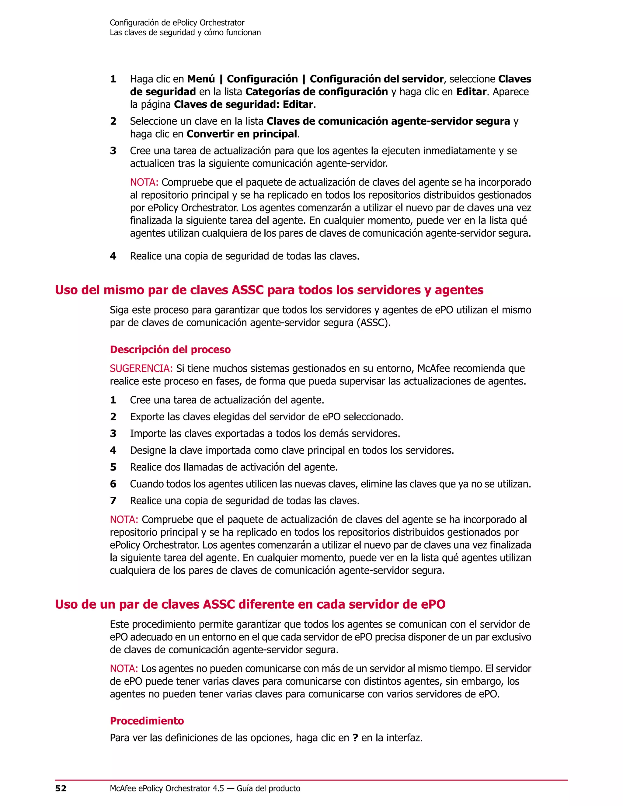 Configuración de ePolicy Orchestrator
        Las claves de seguridad y cómo funcionan




        1    Haga clic en Menú | Configuración | Configuración del servidor, seleccione Claves
             de seguridad en la lista Categorías de configuración y haga clic en Editar. Aparece
             la página Claves de seguridad: Editar.
        2    Seleccione un clave en la lista Claves de comunicación agente-servidor segura y
             haga clic en Convertir en principal.
        3    Cree una tarea de actualización para que los agentes la ejecuten inmediatamente y se
             actualicen tras la siguiente comunicación agente-servidor.
             NOTA: Compruebe que el paquete de actualización de claves del agente se ha incorporado
             al repositorio principal y se ha replicado en todos los repositorios distribuidos gestionados
             por ePolicy Orchestrator. Los agentes comenzarán a utilizar el nuevo par de claves una vez
             finalizada la siguiente tarea del agente. En cualquier momento, puede ver en la lista qué
             agentes utilizan cualquiera de los pares de claves de comunicación agente-servidor segura.

        4    Realice una copia de seguridad de todas las claves.


Uso del mismo par de claves ASSC para todos los servidores y agentes
        Siga este proceso para garantizar que todos los servidores y agentes de ePO utilizan el mismo
        par de claves de comunicación agente-servidor segura (ASSC).

        Descripción del proceso
        SUGERENCIA: Si tiene muchos sistemas gestionados en su entorno, McAfee recomienda que
        realice este proceso en fases, de forma que pueda supervisar las actualizaciones de agentes.
        1    Cree una tarea de actualización del agente.
        2    Exporte las claves elegidas del servidor de ePO seleccionado.
        3    Importe las claves exportadas a todos los demás servidores.
        4    Designe la clave importada como clave principal en todos los servidores.
        5    Realice dos llamadas de activación del agente.
        6    Cuando todos los agentes utilicen las nuevas claves, elimine las claves que ya no se utilizan.
        7    Realice una copia de seguridad de todas las claves.
        NOTA: Compruebe que el paquete de actualización de claves del agente se ha incorporado al
        repositorio principal y se ha replicado en todos los repositorios distribuidos gestionados por
        ePolicy Orchestrator. Los agentes comenzarán a utilizar el nuevo par de claves una vez finalizada
        la siguiente tarea del agente. En cualquier momento, puede ver en la lista qué agentes utilizan
        cualquiera de los pares de claves de comunicación agente-servidor segura.


Uso de un par de claves ASSC diferente en cada servidor de ePO
        Este procedimiento permite garantizar que todos los agentes se comunican con el servidor de
        ePO adecuado en un entorno en el que cada servidor de ePO precisa disponer de un par exclusivo
        de claves de comunicación agente-servidor segura.
        NOTA: Los agentes no pueden comunicarse con más de un servidor al mismo tiempo. El servidor
        de ePO puede tener varias claves para comunicarse con distintos agentes, sin embargo, los
        agentes no pueden tener varias claves para comunicarse con varios servidores de ePO.

        Procedimiento
        Para ver las definiciones de las opciones, haga clic en ? en la interfaz.



52      McAfee ePolicy Orchestrator 4.5 — Guía del producto
 