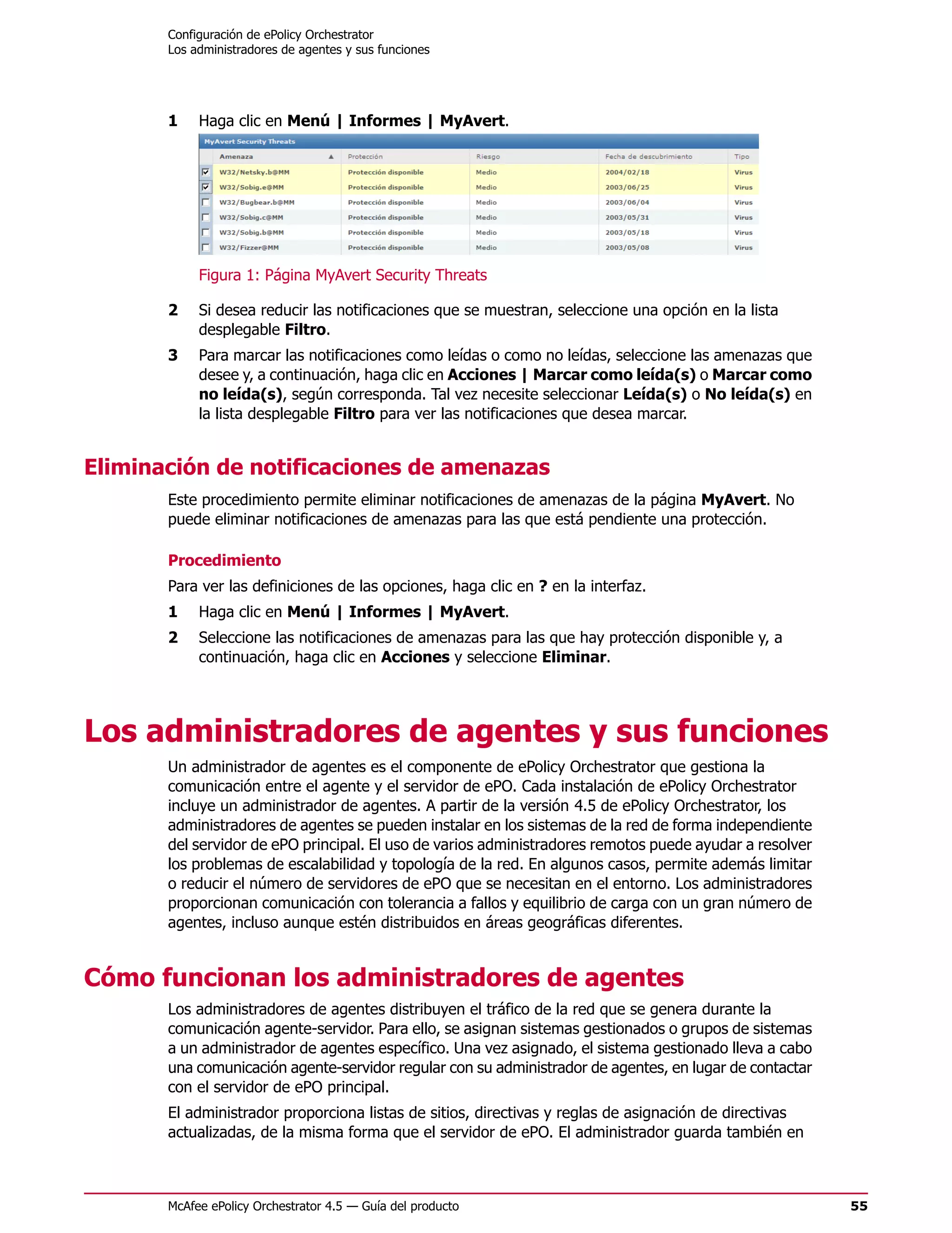 Configuración de ePolicy Orchestrator
       Los administradores de agentes y sus funciones




       1    Haga clic en Menú | Informes | MyAvert.




            Figura 1: Página MyAvert Security Threats

       2    Si desea reducir las notificaciones que se muestran, seleccione una opción en la lista
            desplegable Filtro.
       3    Para marcar las notificaciones como leídas o como no leídas, seleccione las amenazas que
            desee y, a continuación, haga clic en Acciones | Marcar como leída(s) o Marcar como
            no leída(s), según corresponda. Tal vez necesite seleccionar Leída(s) o No leída(s) en
            la lista desplegable Filtro para ver las notificaciones que desea marcar.


Eliminación de notificaciones de amenazas
       Este procedimiento permite eliminar notificaciones de amenazas de la página MyAvert. No
       puede eliminar notificaciones de amenazas para las que está pendiente una protección.

       Procedimiento
       Para ver las definiciones de las opciones, haga clic en ? en la interfaz.
       1    Haga clic en Menú | Informes | MyAvert.
       2    Seleccione las notificaciones de amenazas para las que hay protección disponible y, a
            continuación, haga clic en Acciones y seleccione Eliminar.




Los administradores de agentes y sus funciones
       Un administrador de agentes es el componente de ePolicy Orchestrator que gestiona la
       comunicación entre el agente y el servidor de ePO. Cada instalación de ePolicy Orchestrator
       incluye un administrador de agentes. A partir de la versión 4.5 de ePolicy Orchestrator, los
       administradores de agentes se pueden instalar en los sistemas de la red de forma independiente
       del servidor de ePO principal. El uso de varios administradores remotos puede ayudar a resolver
       los problemas de escalabilidad y topología de la red. En algunos casos, permite además limitar
       o reducir el número de servidores de ePO que se necesitan en el entorno. Los administradores
       proporcionan comunicación con tolerancia a fallos y equilibrio de carga con un gran número de
       agentes, incluso aunque estén distribuidos en áreas geográficas diferentes.


Cómo funcionan los administradores de agentes
       Los administradores de agentes distribuyen el tráfico de la red que se genera durante la
       comunicación agente-servidor. Para ello, se asignan sistemas gestionados o grupos de sistemas
       a un administrador de agentes específico. Una vez asignado, el sistema gestionado lleva a cabo
       una comunicación agente-servidor regular con su administrador de agentes, en lugar de contactar
       con el servidor de ePO principal.
       El administrador proporciona listas de sitios, directivas y reglas de asignación de directivas
       actualizadas, de la misma forma que el servidor de ePO. El administrador guarda también en



       McAfee ePolicy Orchestrator 4.5 — Guía del producto                                               55
 