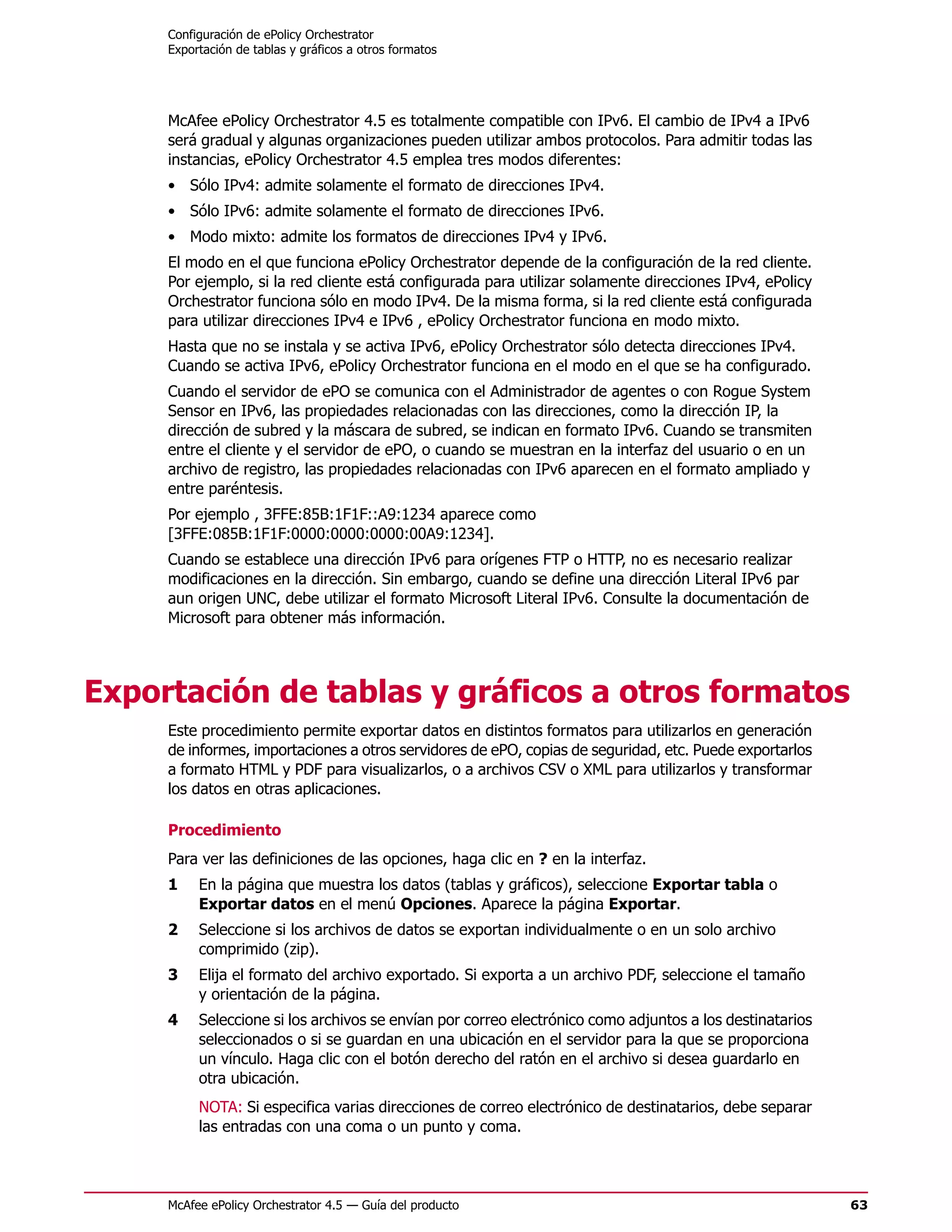 Configuración de ePolicy Orchestrator
     Exportación de tablas y gráficos a otros formatos




     McAfee ePolicy Orchestrator 4.5 es totalmente compatible con IPv6. El cambio de IPv4 a IPv6
     será gradual y algunas organizaciones pueden utilizar ambos protocolos. Para admitir todas las
     instancias, ePolicy Orchestrator 4.5 emplea tres modos diferentes:
     • Sólo IPv4: admite solamente el formato de direcciones IPv4.
     • Sólo IPv6: admite solamente el formato de direcciones IPv6.
     • Modo mixto: admite los formatos de direcciones IPv4 y IPv6.
     El modo en el que funciona ePolicy Orchestrator depende de la configuración de la red cliente.
     Por ejemplo, si la red cliente está configurada para utilizar solamente direcciones IPv4, ePolicy
     Orchestrator funciona sólo en modo IPv4. De la misma forma, si la red cliente está configurada
     para utilizar direcciones IPv4 e IPv6 , ePolicy Orchestrator funciona en modo mixto.
     Hasta que no se instala y se activa IPv6, ePolicy Orchestrator sólo detecta direcciones IPv4.
     Cuando se activa IPv6, ePolicy Orchestrator funciona en el modo en el que se ha configurado.
     Cuando el servidor de ePO se comunica con el Administrador de agentes o con Rogue System
     Sensor en IPv6, las propiedades relacionadas con las direcciones, como la dirección IP, la
     dirección de subred y la máscara de subred, se indican en formato IPv6. Cuando se transmiten
     entre el cliente y el servidor de ePO, o cuando se muestran en la interfaz del usuario o en un
     archivo de registro, las propiedades relacionadas con IPv6 aparecen en el formato ampliado y
     entre paréntesis.
     Por ejemplo , 3FFE:85B:1F1F::A9:1234 aparece como
     [3FFE:085B:1F1F:0000:0000:0000:00A9:1234].
     Cuando se establece una dirección IPv6 para orígenes FTP o HTTP, no es necesario realizar
     modificaciones en la dirección. Sin embargo, cuando se define una dirección Literal IPv6 par
     aun origen UNC, debe utilizar el formato Microsoft Literal IPv6. Consulte la documentación de
     Microsoft para obtener más información.




Exportación de tablas y gráficos a otros formatos
     Este procedimiento permite exportar datos en distintos formatos para utilizarlos en generación
     de informes, importaciones a otros servidores de ePO, copias de seguridad, etc. Puede exportarlos
     a formato HTML y PDF para visualizarlos, o a archivos CSV o XML para utilizarlos y transformar
     los datos en otras aplicaciones.

     Procedimiento
     Para ver las definiciones de las opciones, haga clic en ? en la interfaz.
     1    En la página que muestra los datos (tablas y gráficos), seleccione Exportar tabla o
          Exportar datos en el menú Opciones. Aparece la página Exportar.
     2    Seleccione si los archivos de datos se exportan individualmente o en un solo archivo
          comprimido (zip).
     3    Elija el formato del archivo exportado. Si exporta a un archivo PDF, seleccione el tamaño
          y orientación de la página.
     4    Seleccione si los archivos se envían por correo electrónico como adjuntos a los destinatarios
          seleccionados o si se guardan en una ubicación en el servidor para la que se proporciona
          un vínculo. Haga clic con el botón derecho del ratón en el archivo si desea guardarlo en
          otra ubicación.
          NOTA: Si especifica varias direcciones de correo electrónico de destinatarios, debe separar
          las entradas con una coma o un punto y coma.



     McAfee ePolicy Orchestrator 4.5 — Guía del producto                                                  63
 