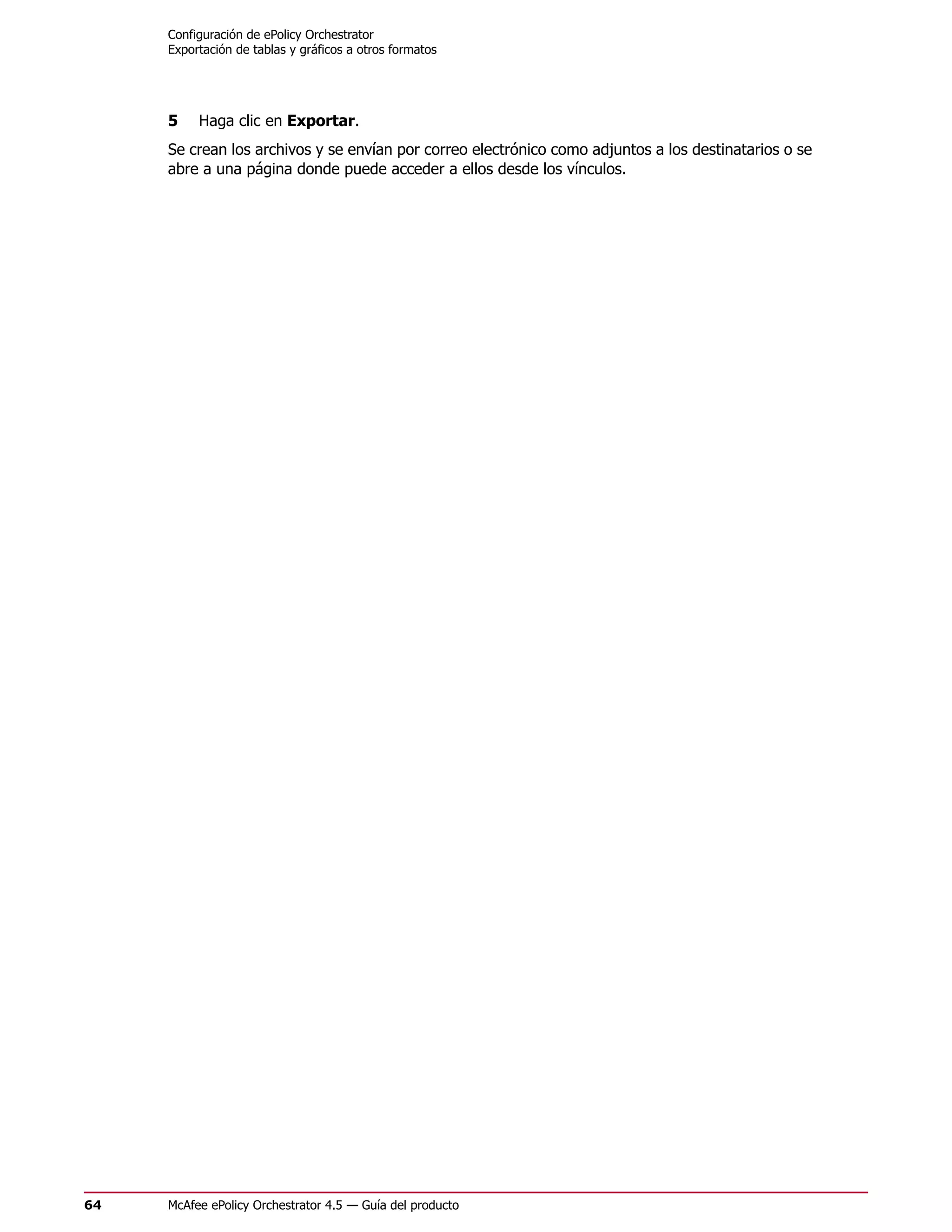Configuración de ePolicy Orchestrator
     Exportación de tablas y gráficos a otros formatos




     5    Haga clic en Exportar.
     Se crean los archivos y se envían por correo electrónico como adjuntos a los destinatarios o se
     abre a una página donde puede acceder a ellos desde los vínculos.




64   McAfee ePolicy Orchestrator 4.5 — Guía del producto
 
