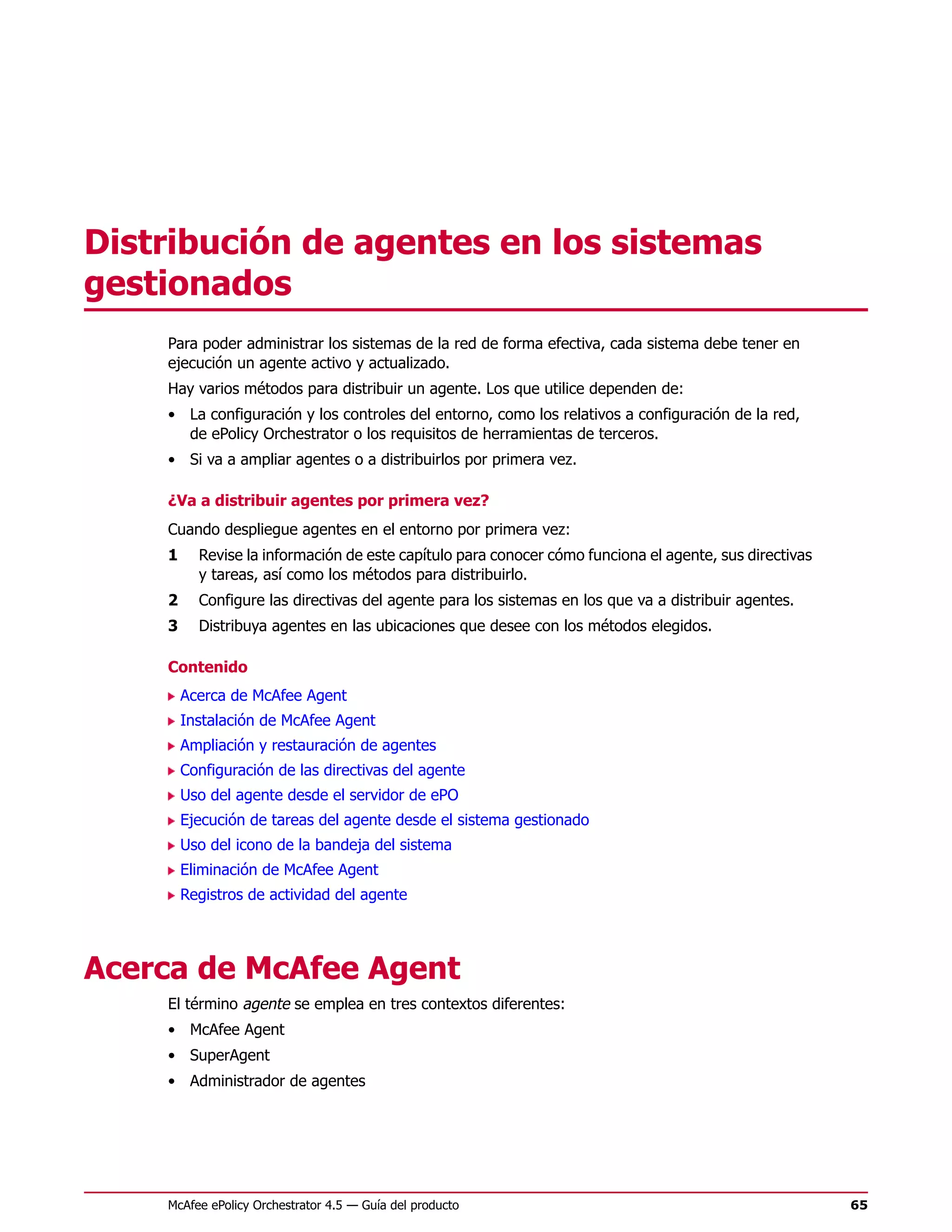 Distribución de agentes en los sistemas
gestionados
    Para poder administrar los sistemas de la red de forma efectiva, cada sistema debe tener en
    ejecución un agente activo y actualizado.
    Hay varios métodos para distribuir un agente. Los que utilice dependen de:
    • La configuración y los controles del entorno, como los relativos a configuración de la red,
      de ePolicy Orchestrator o los requisitos de herramientas de terceros.
    • Si va a ampliar agentes o a distribuirlos por primera vez.

    ¿Va a distribuir agentes por primera vez?
    Cuando despliegue agentes en el entorno por primera vez:
    1     Revise la información de este capítulo para conocer cómo funciona el agente, sus directivas
          y tareas, así como los métodos para distribuirlo.
    2     Configure las directivas del agente para los sistemas en los que va a distribuir agentes.
    3     Distribuya agentes en las ubicaciones que desee con los métodos elegidos.

    Contenido
        Acerca de McAfee Agent
        Instalación de McAfee Agent
        Ampliación y restauración de agentes
        Configuración de las directivas del agente
        Uso del agente desde el servidor de ePO
        Ejecución de tareas del agente desde el sistema gestionado
        Uso del icono de la bandeja del sistema
        Eliminación de McAfee Agent
        Registros de actividad del agente




Acerca de McAfee Agent
    El término agente se emplea en tres contextos diferentes:
    • McAfee Agent
    • SuperAgent
    • Administrador de agentes




    McAfee ePolicy Orchestrator 4.5 — Guía del producto                                                 65
 