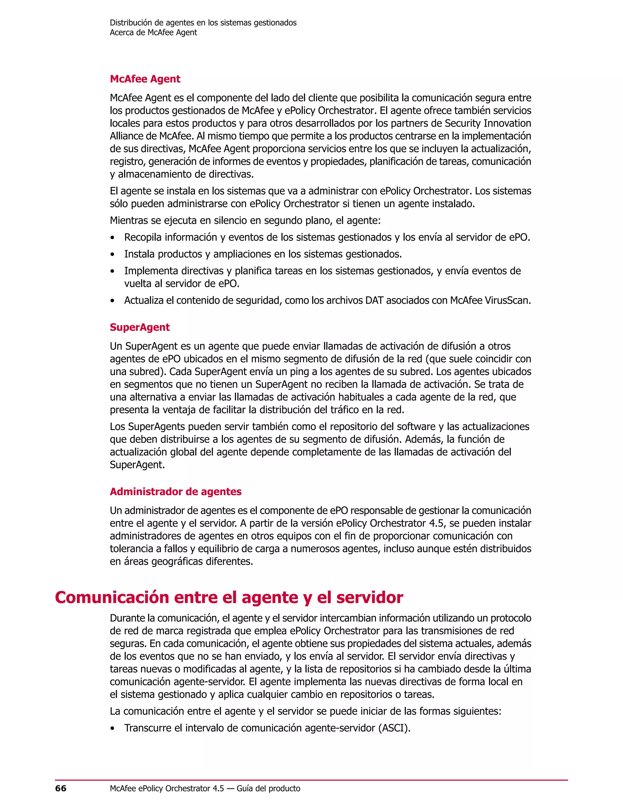 Distribución de agentes en los sistemas gestionados
      Acerca de McAfee Agent




      McAfee Agent
      McAfee Agent es el componente del lado del cliente que posibilita la comunicación segura entre
      los productos gestionados de McAfee y ePolicy Orchestrator. El agente ofrece también servicios
      locales para estos productos y para otros desarrollados por los partners de Security Innovation
      Alliance de McAfee. Al mismo tiempo que permite a los productos centrarse en la implementación
      de sus directivas, McAfee Agent proporciona servicios entre los que se incluyen la actualización,
      registro, generación de informes de eventos y propiedades, planificación de tareas, comunicación
      y almacenamiento de directivas.
      El agente se instala en los sistemas que va a administrar con ePolicy Orchestrator. Los sistemas
      sólo pueden administrarse con ePolicy Orchestrator si tienen un agente instalado.
      Mientras se ejecuta en silencio en segundo plano, el agente:
      • Recopila información y eventos de los sistemas gestionados y los envía al servidor de ePO.
      • Instala productos y ampliaciones en los sistemas gestionados.
      • Implementa directivas y planifica tareas en los sistemas gestionados, y envía eventos de
        vuelta al servidor de ePO.
      • Actualiza el contenido de seguridad, como los archivos DAT asociados con McAfee VirusScan.

      SuperAgent
      Un SuperAgent es un agente que puede enviar llamadas de activación de difusión a otros
      agentes de ePO ubicados en el mismo segmento de difusión de la red (que suele coincidir con
      una subred). Cada SuperAgent envía un ping a los agentes de su subred. Los agentes ubicados
      en segmentos que no tienen un SuperAgent no reciben la llamada de activación. Se trata de
      una alternativa a enviar las llamadas de activación habituales a cada agente de la red, que
      presenta la ventaja de facilitar la distribución del tráfico en la red.
      Los SuperAgents pueden servir también como el repositorio del software y las actualizaciones
      que deben distribuirse a los agentes de su segmento de difusión. Además, la función de
      actualización global del agente depende completamente de las llamadas de activación del
      SuperAgent.

      Administrador de agentes
      Un administrador de agentes es el componente de ePO responsable de gestionar la comunicación
      entre el agente y el servidor. A partir de la versión ePolicy Orchestrator 4.5, se pueden instalar
      administradores de agentes en otros equipos con el fin de proporcionar comunicación con
      tolerancia a fallos y equilibrio de carga a numerosos agentes, incluso aunque estén distribuidos
      en áreas geográficas diferentes.


Comunicación entre el agente y el servidor
      Durante la comunicación, el agente y el servidor intercambian información utilizando un protocolo
      de red de marca registrada que emplea ePolicy Orchestrator para las transmisiones de red
      seguras. En cada comunicación, el agente obtiene sus propiedades del sistema actuales, además
      de los eventos que no se han enviado, y los envía al servidor. El servidor envía directivas y
      tareas nuevas o modificadas al agente, y la lista de repositorios si ha cambiado desde la última
      comunicación agente-servidor. El agente implementa las nuevas directivas de forma local en
      el sistema gestionado y aplica cualquier cambio en repositorios o tareas.
      La comunicación entre el agente y el servidor se puede iniciar de las formas siguientes:
      • Transcurre el intervalo de comunicación agente-servidor (ASCI).




66    McAfee ePolicy Orchestrator 4.5 — Guía del producto
 