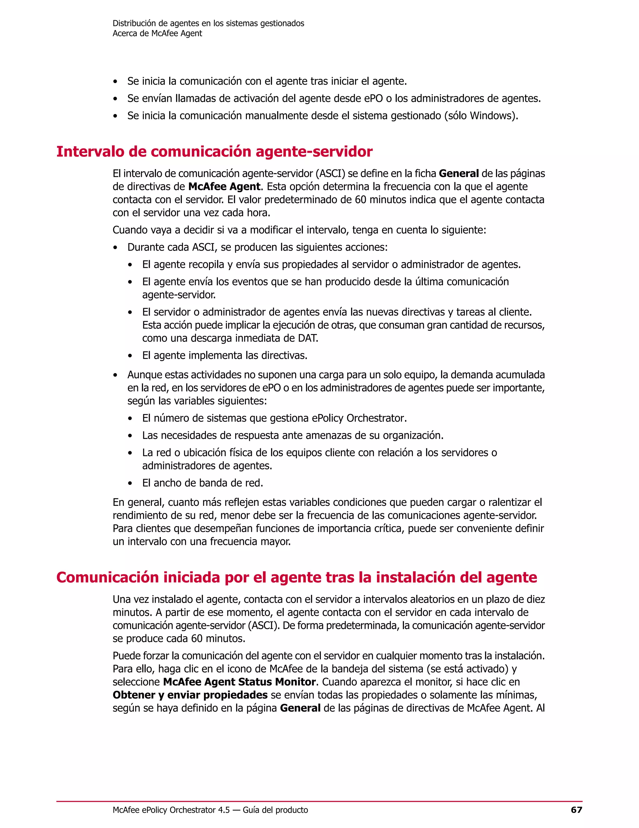 Distribución de agentes en los sistemas gestionados
       Acerca de McAfee Agent




       • Se inicia la comunicación con el agente tras iniciar el agente.
       • Se envían llamadas de activación del agente desde ePO o los administradores de agentes.
       • Se inicia la comunicación manualmente desde el sistema gestionado (sólo Windows).


Intervalo de comunicación agente-servidor
       El intervalo de comunicación agente-servidor (ASCI) se define en la ficha General de las páginas
       de directivas de McAfee Agent. Esta opción determina la frecuencia con la que el agente
       contacta con el servidor. El valor predeterminado de 60 minutos indica que el agente contacta
       con el servidor una vez cada hora.
       Cuando vaya a decidir si va a modificar el intervalo, tenga en cuenta lo siguiente:
       • Durante cada ASCI, se producen las siguientes acciones:
          • El agente recopila y envía sus propiedades al servidor o administrador de agentes.
          • El agente envía los eventos que se han producido desde la última comunicación
            agente-servidor.
          • El servidor o administrador de agentes envía las nuevas directivas y tareas al cliente.
            Esta acción puede implicar la ejecución de otras, que consuman gran cantidad de recursos,
            como una descarga inmediata de DAT.
          • El agente implementa las directivas.
       • Aunque estas actividades no suponen una carga para un solo equipo, la demanda acumulada
         en la red, en los servidores de ePO o en los administradores de agentes puede ser importante,
         según las variables siguientes:
          • El número de sistemas que gestiona ePolicy Orchestrator.
          • Las necesidades de respuesta ante amenazas de su organización.
          • La red o ubicación física de los equipos cliente con relación a los servidores o
            administradores de agentes.
          • El ancho de banda de red.
       En general, cuanto más reflejen estas variables condiciones que pueden cargar o ralentizar el
       rendimiento de su red, menor debe ser la frecuencia de las comunicaciones agente-servidor.
       Para clientes que desempeñan funciones de importancia crítica, puede ser conveniente definir
       un intervalo con una frecuencia mayor.


Comunicación iniciada por el agente tras la instalación del agente
       Una vez instalado el agente, contacta con el servidor a intervalos aleatorios en un plazo de diez
       minutos. A partir de ese momento, el agente contacta con el servidor en cada intervalo de
       comunicación agente-servidor (ASCI). De forma predeterminada, la comunicación agente-servidor
       se produce cada 60 minutos.
       Puede forzar la comunicación del agente con el servidor en cualquier momento tras la instalación.
       Para ello, haga clic en el icono de McAfee de la bandeja del sistema (se está activado) y
       seleccione McAfee Agent Status Monitor. Cuando aparezca el monitor, si hace clic en
       Obtener y enviar propiedades se envían todas las propiedades o solamente las mínimas,
       según se haya definido en la página General de las páginas de directivas de McAfee Agent. Al




       McAfee ePolicy Orchestrator 4.5 — Guía del producto                                                 67
 