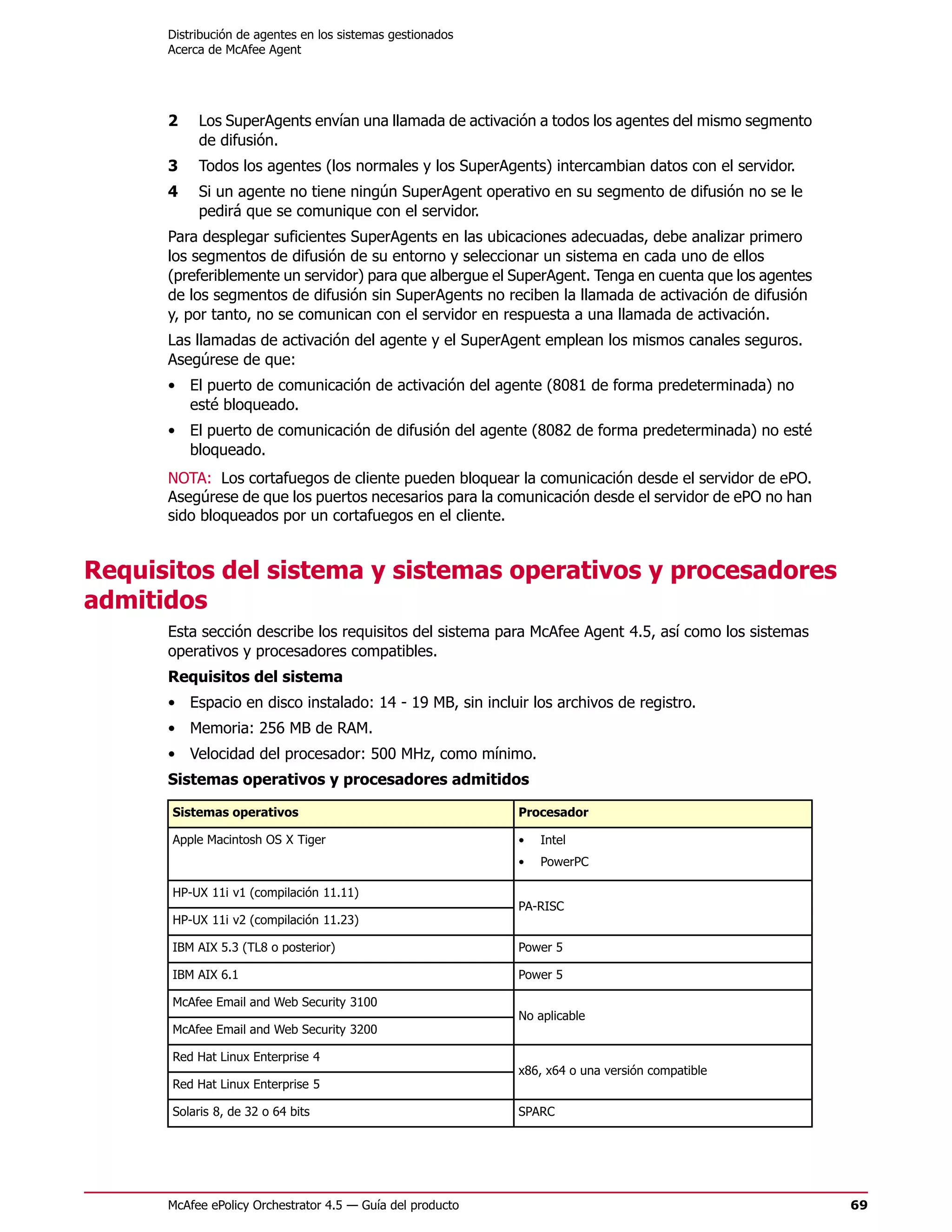 Distribución de agentes en los sistemas gestionados
      Acerca de McAfee Agent




      2    Los SuperAgents envían una llamada de activación a todos los agentes del mismo segmento
           de difusión.
      3    Todos los agentes (los normales y los SuperAgents) intercambian datos con el servidor.
      4    Si un agente no tiene ningún SuperAgent operativo en su segmento de difusión no se le
           pedirá que se comunique con el servidor.
      Para desplegar suficientes SuperAgents en las ubicaciones adecuadas, debe analizar primero
      los segmentos de difusión de su entorno y seleccionar un sistema en cada uno de ellos
      (preferiblemente un servidor) para que albergue el SuperAgent. Tenga en cuenta que los agentes
      de los segmentos de difusión sin SuperAgents no reciben la llamada de activación de difusión
      y, por tanto, no se comunican con el servidor en respuesta a una llamada de activación.
      Las llamadas de activación del agente y el SuperAgent emplean los mismos canales seguros.
      Asegúrese de que:
      • El puerto de comunicación de activación del agente (8081 de forma predeterminada) no
        esté bloqueado.
      • El puerto de comunicación de difusión del agente (8082 de forma predeterminada) no esté
        bloqueado.
      NOTA: Los cortafuegos de cliente pueden bloquear la comunicación desde el servidor de ePO.
      Asegúrese de que los puertos necesarios para la comunicación desde el servidor de ePO no han
      sido bloqueados por un cortafuegos en el cliente.


Requisitos del sistema y sistemas operativos y procesadores
admitidos
      Esta sección describe los requisitos del sistema para McAfee Agent 4.5, así como los sistemas
      operativos y procesadores compatibles.
      Requisitos del sistema
      • Espacio en disco instalado: 14 - 19 MB, sin incluir los archivos de registro.
      • Memoria: 256 MB de RAM.
      • Velocidad del procesador: 500 MHz, como mínimo.
      Sistemas operativos y procesadores admitidos

      Sistemas operativos                                   Procesador

      Apple Macintosh OS X Tiger                            •   Intel
                                                            •   PowerPC

      HP-UX 11i v1 (compilación 11.11)
                                                            PA-RISC
      HP-UX 11i v2 (compilación 11.23)

      IBM AIX 5.3 (TL8 o posterior)                         Power 5

      IBM AIX 6.1                                           Power 5

      McAfee Email and Web Security 3100
                                                            No aplicable
      McAfee Email and Web Security 3200

      Red Hat Linux Enterprise 4
                                                            x86, x64 o una versión compatible
      Red Hat Linux Enterprise 5

      Solaris 8, de 32 o 64 bits                            SPARC




      McAfee ePolicy Orchestrator 4.5 — Guía del producto                                              69
 