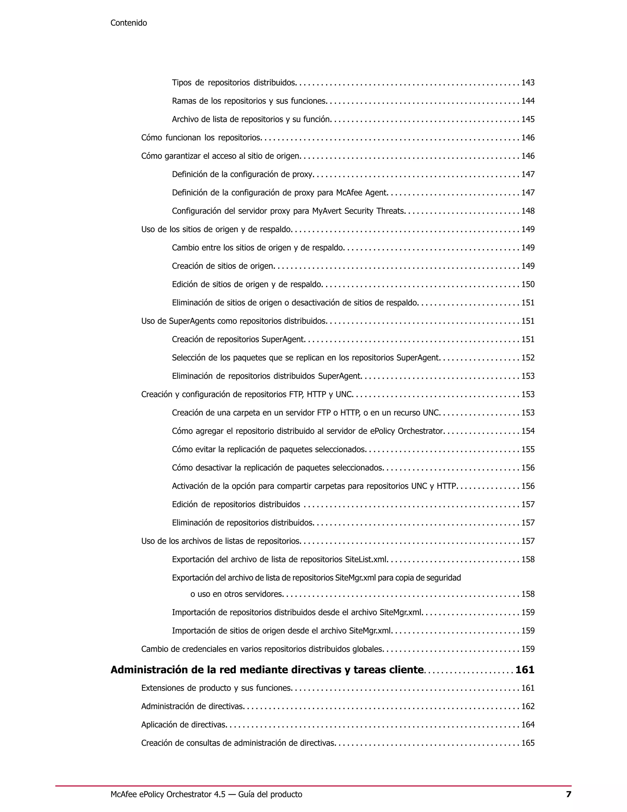 Contenido




                    Tipos de repositorios distribuidos. . . . . . . . . . . . . . . . . . . . . . . . . . . . . . . . . . . . . . . . . . . . . . . . . . . . 143

                    Ramas de los repositorios y sus funciones. . . . . . . . . . . . . . . . . . . . . . . . . . . . . . . . . . . . . . . . . . . . . 144

                    Archivo de lista de repositorios y su función. . . . . . . . . . . . . . . . . . . . . . . . . . . . . . . . . . . . . . . . . . . . 145

        Cómo funcionan los repositorios. . . . . . . . . . . . . . . . . . . . . . . . . . . . . . . . . . . . . . . . . . . . . . . . . . . . . . . . . . . . 146

        Cómo garantizar el acceso al sitio de origen. . . . . . . . . . . . . . . . . . . . . . . . . . . . . . . . . . . . . . . . . . . . . . . . . . . 146

                    Definición de la configuración de proxy. . . . . . . . . . . . . . . . . . . . . . . . . . . . . . . . . . . . . . . . . . . . . . . . 147

                    Definición de la configuración de proxy para McAfee Agent. . . . . . . . . . . . . . . . . . . . . . . . . . . . . . . 147

                    Configuración del servidor proxy para MyAvert Security Threats. . . . . . . . . . . . . . . . . . . . . . . . . . . 148

        Uso de los sitios de origen y de respaldo. . . . . . . . . . . . . . . . . . . . . . . . . . . . . . . . . . . . . . . . . . . . . . . . . . . . . 149

                    Cambio entre los sitios de origen y de respaldo. . . . . . . . . . . . . . . . . . . . . . . . . . . . . . . . . . . . . . . . . 149

                    Creación de sitios de origen. . . . . . . . . . . . . . . . . . . . . . . . . . . . . . . . . . . . . . . . . . . . . . . . . . . . . . . . . 149

                    Edición de sitios de origen y de respaldo. . . . . . . . . . . . . . . . . . . . . . . . . . . . . . . . . . . . . . . . . . . . . . 150

                    Eliminación de sitios de origen o desactivación de sitios de respaldo. . . . . . . . . . . . . . . . . . . . . . . . 151

        Uso de SuperAgents como repositorios distribuidos. . . . . . . . . . . . . . . . . . . . . . . . . . . . . . . . . . . . . . . . . . . . . 151

                    Creación de repositorios SuperAgent. . . . . . . . . . . . . . . . . . . . . . . . . . . . . . . . . . . . . . . . . . . . . . . . . . 151

                    Selección de los paquetes que se replican en los repositorios SuperAgent. . . . . . . . . . . . . . . . . . . 152

                    Eliminación de repositorios distribuidos SuperAgent. . . . . . . . . . . . . . . . . . . . . . . . . . . . . . . . . . . . . 153

        Creación y configuración de repositorios FTP, HTTP y UNC. . . . . . . . . . . . . . . . . . . . . . . . . . . . . . . . . . . . . . . 153

                    Creación de una carpeta en un servidor FTP o HTTP, o en un recurso UNC. . . . . . . . . . . . . . . . . . . 153

                    Cómo agregar el repositorio distribuido al servidor de ePolicy Orchestrator. . . . . . . . . . . . . . . . . . 154

                    Cómo evitar la replicación de paquetes seleccionados. . . . . . . . . . . . . . . . . . . . . . . . . . . . . . . . . . . . 155

                    Cómo desactivar la replicación de paquetes seleccionados. . . . . . . . . . . . . . . . . . . . . . . . . . . . . . . . 156

                    Activación de la opción para compartir carpetas para repositorios UNC y HTTP. . . . . . . . . . . . . . . 156

                    Edición de repositorios distribuidos . . . . . . . . . . . . . . . . . . . . . . . . . . . . . . . . . . . . . . . . . . . . . . . . . . 157

                    Eliminación de repositorios distribuidos. . . . . . . . . . . . . . . . . . . . . . . . . . . . . . . . . . . . . . . . . . . . . . . . 157

        Uso de los archivos de listas de repositorios. . . . . . . . . . . . . . . . . . . . . . . . . . . . . . . . . . . . . . . . . . . . . . . . . . . 157

                    Exportación del archivo de lista de repositorios SiteList.xml. . . . . . . . . . . . . . . . . . . . . . . . . . . . . . . 158

                    Exportación del archivo de lista de repositorios SiteMgr.xml para copia de seguridad
                            o uso en otros servidores. . . . . . . . . . . . . . . . . . . . . . . . . . . . . . . . . . . . . . . . . . . . . . . . . . . . . . . 158

                    Importación de repositorios distribuidos desde el archivo SiteMgr.xml. . . . . . . . . . . . . . . . . . . . . . . 159

                    Importación de sitios de origen desde el archivo SiteMgr.xml. . . . . . . . . . . . . . . . . . . . . . . . . . . . . . 159

        Cambio de credenciales en varios repositorios distribuidos globales. . . . . . . . . . . . . . . . . . . . . . . . . . . . . . . . 159

Administración de la red mediante directivas y tareas cliente. . . . . . . . . . . . . . . . . . . . . 161
        Extensiones de producto y sus funciones. . . . . . . . . . . . . . . . . . . . . . . . . . . . . . . . . . . . . . . . . . . . . . . . . . . . . 161

        Administración de directivas. . . . . . . . . . . . . . . . . . . . . . . . . . . . . . . . . . . . . . . . . . . . . . . . . . . . . . . . . . . . . . . . 162

        Aplicación de directivas. . . . . . . . . . . . . . . . . . . . . . . . . . . . . . . . . . . . . . . . . . . . . . . . . . . . . . . . . . . . . . . . . . . . 164

        Creación de consultas de administración de directivas. . . . . . . . . . . . . . . . . . . . . . . . . . . . . . . . . . . . . . . . . . . 165




McAfee ePolicy Orchestrator 4.5 — Guía del producto                                                                                                                           7
 