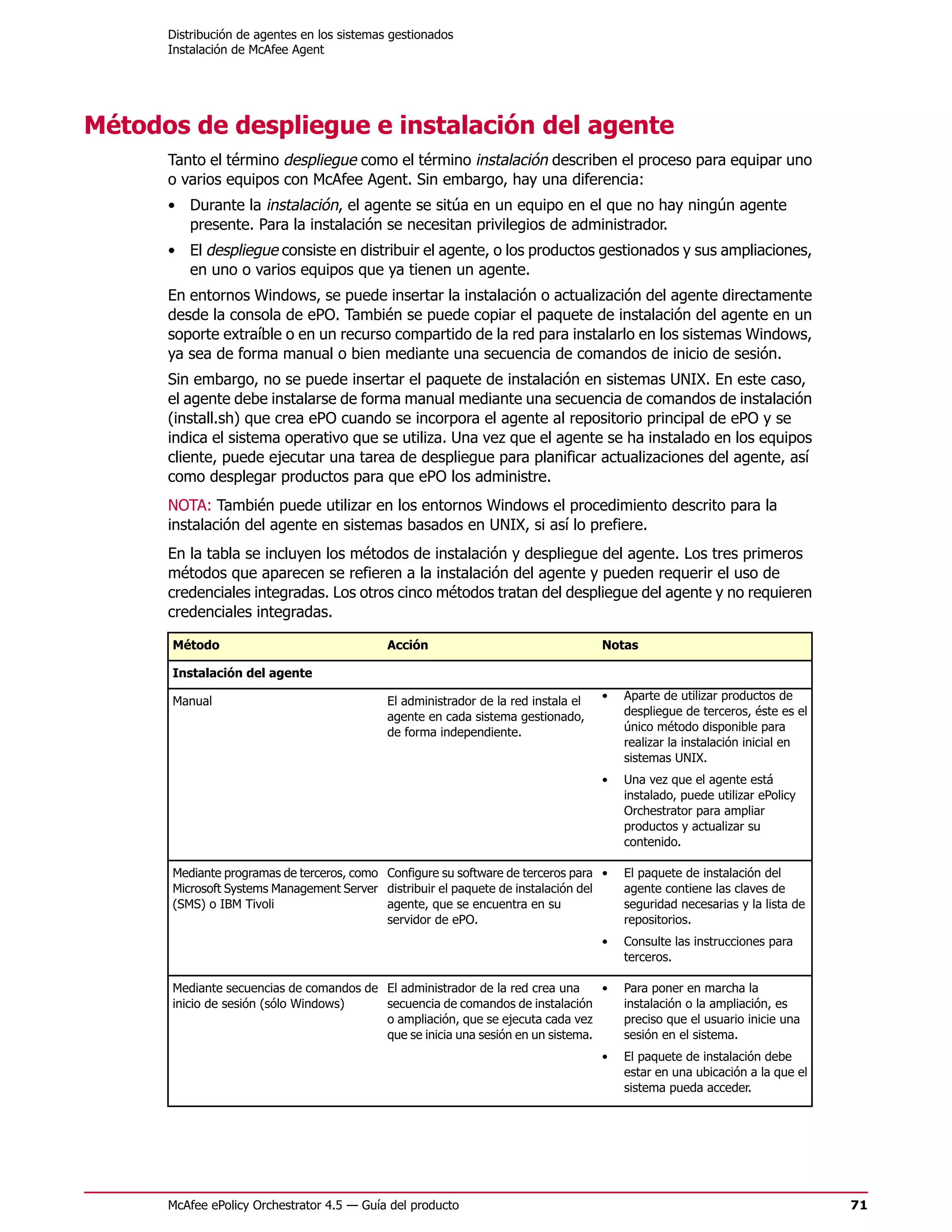 Distribución de agentes en los sistemas gestionados
      Instalación de McAfee Agent




Métodos de despliegue e instalación del agente
      Tanto el término despliegue como el término instalación describen el proceso para equipar uno
      o varios equipos con McAfee Agent. Sin embargo, hay una diferencia:
      • Durante la instalación, el agente se sitúa en un equipo en el que no hay ningún agente
        presente. Para la instalación se necesitan privilegios de administrador.
      • El despliegue consiste en distribuir el agente, o los productos gestionados y sus ampliaciones,
        en uno o varios equipos que ya tienen un agente.
      En entornos Windows, se puede insertar la instalación o actualización del agente directamente
      desde la consola de ePO. También se puede copiar el paquete de instalación del agente en un
      soporte extraíble o en un recurso compartido de la red para instalarlo en los sistemas Windows,
      ya sea de forma manual o bien mediante una secuencia de comandos de inicio de sesión.
      Sin embargo, no se puede insertar el paquete de instalación en sistemas UNIX. En este caso,
      el agente debe instalarse de forma manual mediante una secuencia de comandos de instalación
      (install.sh) que crea ePO cuando se incorpora el agente al repositorio principal de ePO y se
      indica el sistema operativo que se utiliza. Una vez que el agente se ha instalado en los equipos
      cliente, puede ejecutar una tarea de despliegue para planificar actualizaciones del agente, así
      como desplegar productos para que ePO los administre.
      NOTA: También puede utilizar en los entornos Windows el procedimiento descrito para la
      instalación del agente en sistemas basados en UNIX, si así lo prefiere.
      En la tabla se incluyen los métodos de instalación y despliegue del agente. Los tres primeros
      métodos que aparecen se refieren a la instalación del agente y pueden requerir el uso de
      credenciales integradas. Los otros cinco métodos tratan del despliegue del agente y no requieren
      credenciales integradas.

      Método                                 Acción                                  Notas

      Instalación del agente

      Manual                                 El administrador de la red instala el   •   Aparte de utilizar productos de
                                             agente en cada sistema gestionado,          despliegue de terceros, éste es el
                                             de forma independiente.                     único método disponible para
                                                                                         realizar la instalación inicial en
                                                                                         sistemas UNIX.
                                                                                     •   Una vez que el agente está
                                                                                         instalado, puede utilizar ePolicy
                                                                                         Orchestrator para ampliar
                                                                                         productos y actualizar su
                                                                                         contenido.

      Mediante programas de terceros, como Configure su software de terceros para •      El paquete de instalación del
      Microsoft Systems Management Server distribuir el paquete de instalación del       agente contiene las claves de
      (SMS) o IBM Tivoli                   agente, que se encuentra en su                seguridad necesarias y la lista de
                                           servidor de ePO.                              repositorios.
                                                                                     •   Consulte las instrucciones para
                                                                                         terceros.

      Mediante secuencias de comandos de El administrador de la red crea una     •       Para poner en marcha la
      inicio de sesión (sólo Windows)    secuencia de comandos de instalación            instalación o la ampliación, es
                                         o ampliación, que se ejecuta cada vez           preciso que el usuario inicie una
                                         que se inicia una sesión en un sistema.         sesión en el sistema.
                                                                                     •   El paquete de instalación debe
                                                                                         estar en una ubicación a la que el
                                                                                         sistema pueda acceder.




      McAfee ePolicy Orchestrator 4.5 — Guía del producto                                                                     71
 