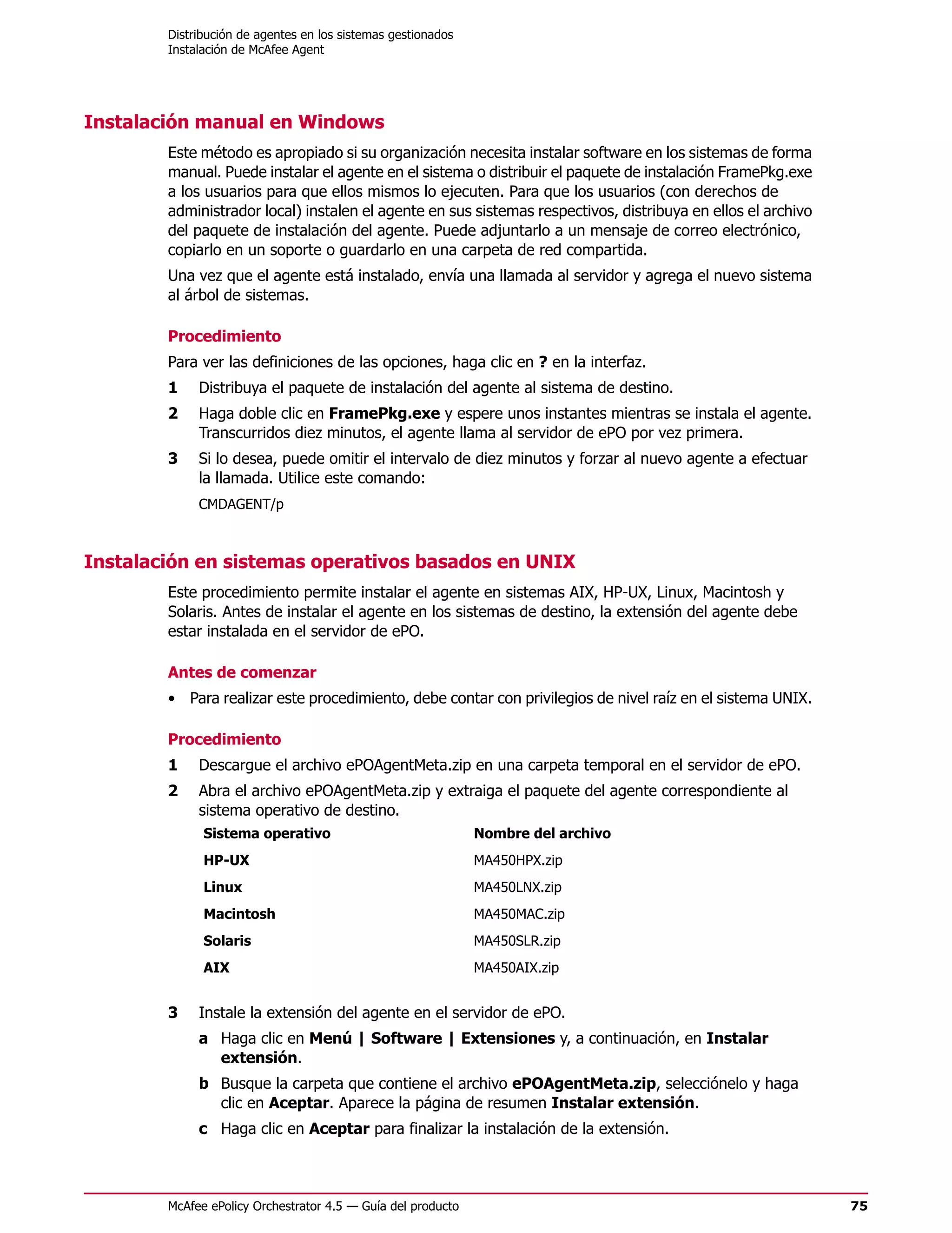 Distribución de agentes en los sistemas gestionados
        Instalación de McAfee Agent




Instalación manual en Windows
        Este método es apropiado si su organización necesita instalar software en los sistemas de forma
        manual. Puede instalar el agente en el sistema o distribuir el paquete de instalación FramePkg.exe
        a los usuarios para que ellos mismos lo ejecuten. Para que los usuarios (con derechos de
        administrador local) instalen el agente en sus sistemas respectivos, distribuya en ellos el archivo
        del paquete de instalación del agente. Puede adjuntarlo a un mensaje de correo electrónico,
        copiarlo en un soporte o guardarlo en una carpeta de red compartida.
        Una vez que el agente está instalado, envía una llamada al servidor y agrega el nuevo sistema
        al árbol de sistemas.

        Procedimiento
        Para ver las definiciones de las opciones, haga clic en ? en la interfaz.
        1    Distribuya el paquete de instalación del agente al sistema de destino.
        2    Haga doble clic en FramePkg.exe y espere unos instantes mientras se instala el agente.
             Transcurridos diez minutos, el agente llama al servidor de ePO por vez primera.
        3    Si lo desea, puede omitir el intervalo de diez minutos y forzar al nuevo agente a efectuar
             la llamada. Utilice este comando:
             CMDAGENT/p



Instalación en sistemas operativos basados en UNIX
        Este procedimiento permite instalar el agente en sistemas AIX, HP-UX, Linux, Macintosh y
        Solaris. Antes de instalar el agente en los sistemas de destino, la extensión del agente debe
        estar instalada en el servidor de ePO.

        Antes de comenzar
        • Para realizar este procedimiento, debe contar con privilegios de nivel raíz en el sistema UNIX.

        Procedimiento
        1    Descargue el archivo ePOAgentMeta.zip en una carpeta temporal en el servidor de ePO.
        2    Abra el archivo ePOAgentMeta.zip y extraiga el paquete del agente correspondiente al
             sistema operativo de destino.
              Sistema operativo                               Nombre del archivo
              HP-UX                                           MA450HPX.zip
              Linux                                           MA450LNX.zip
              Macintosh                                       MA450MAC.zip
              Solaris                                         MA450SLR.zip
              AIX                                             MA450AIX.zip


        3    Instale la extensión del agente en el servidor de ePO.
             a Haga clic en Menú | Software | Extensiones y, a continuación, en Instalar
               extensión.
             b Busque la carpeta que contiene el archivo ePOAgentMeta.zip, selecciónelo y haga
               clic en Aceptar. Aparece la página de resumen Instalar extensión.
             c Haga clic en Aceptar para finalizar la instalación de la extensión.



        McAfee ePolicy Orchestrator 4.5 — Guía del producto                                                   75
 