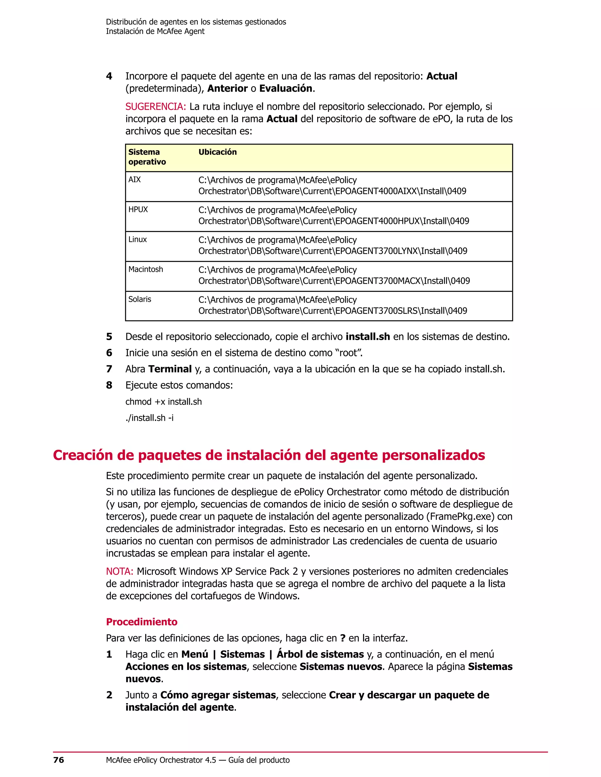 Distribución de agentes en los sistemas gestionados
       Instalación de McAfee Agent




       4    Incorpore el paquete del agente en una de las ramas del repositorio: Actual
            (predeterminada), Anterior o Evaluación.
            SUGERENCIA: La ruta incluye el nombre del repositorio seleccionado. Por ejemplo, si
            incorpora el paquete en la rama Actual del repositorio de software de ePO, la ruta de los
            archivos que se necesitan es:

             Sistema             Ubicación
             operativo

             AIX                 C:Archivos de programaMcAfeeePolicy
                                 OrchestratorDBSoftwareCurrentEPOAGENT4000AIXXInstall0409

             HPUX                C:Archivos de programaMcAfeeePolicy
                                 OrchestratorDBSoftwareCurrentEPOAGENT4000HPUXInstall0409

             Linux               C:Archivos de programaMcAfeeePolicy
                                 OrchestratorDBSoftwareCurrentEPOAGENT3700LYNXInstall0409

             Macintosh           C:Archivos de programaMcAfeeePolicy
                                 OrchestratorDBSoftwareCurrentEPOAGENT3700MACXInstall0409

             Solaris             C:Archivos de programaMcAfeeePolicy
                                 OrchestratorDBSoftwareCurrentEPOAGENT3700SLRSInstall0409

       5    Desde el repositorio seleccionado, copie el archivo install.sh en los sistemas de destino.
       6    Inicie una sesión en el sistema de destino como “root”.
       7    Abra Terminal y, a continuación, vaya a la ubicación en la que se ha copiado install.sh.
       8    Ejecute estos comandos:
            chmod +x install.sh
            ./install.sh -i



Creación de paquetes de instalación del agente personalizados
       Este procedimiento permite crear un paquete de instalación del agente personalizado.
       Si no utiliza las funciones de despliegue de ePolicy Orchestrator como método de distribución
       (y usan, por ejemplo, secuencias de comandos de inicio de sesión o software de despliegue de
       terceros), puede crear un paquete de instalación del agente personalizado (FramePkg.exe) con
       credenciales de administrador integradas. Esto es necesario en un entorno Windows, si los
       usuarios no cuentan con permisos de administrador Las credenciales de cuenta de usuario
       incrustadas se emplean para instalar el agente.
       NOTA: Microsoft Windows XP Service Pack 2 y versiones posteriores no admiten credenciales
       de administrador integradas hasta que se agrega el nombre de archivo del paquete a la lista
       de excepciones del cortafuegos de Windows.

       Procedimiento
       Para ver las definiciones de las opciones, haga clic en ? en la interfaz.
       1    Haga clic en Menú | Sistemas | Árbol de sistemas y, a continuación, en el menú
            Acciones en los sistemas, seleccione Sistemas nuevos. Aparece la página Sistemas
            nuevos.
       2    Junto a Cómo agregar sistemas, seleccione Crear y descargar un paquete de
            instalación del agente.




76     McAfee ePolicy Orchestrator 4.5 — Guía del producto
 