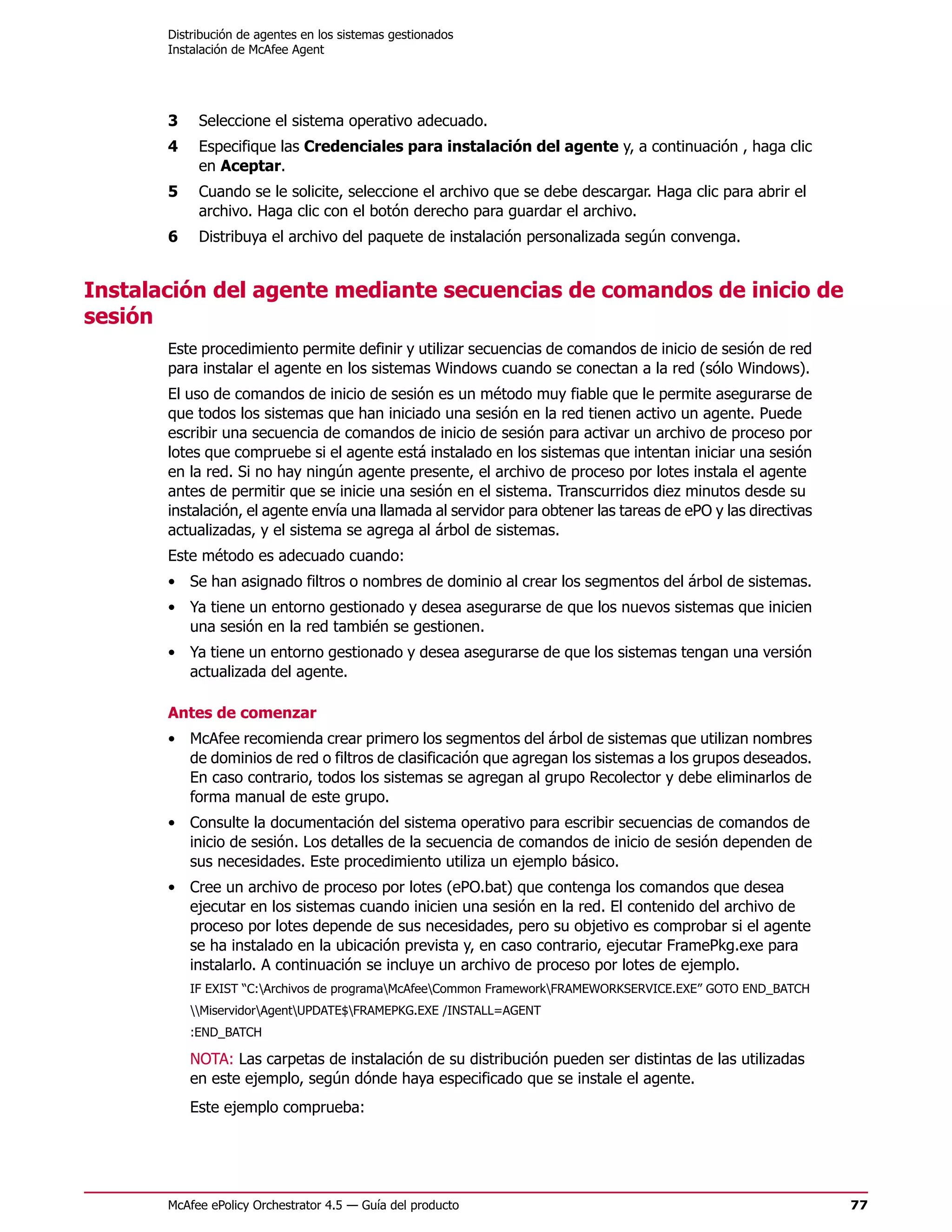Distribución de agentes en los sistemas gestionados
       Instalación de McAfee Agent




       3    Seleccione el sistema operativo adecuado.
       4    Especifique las Credenciales para instalación del agente y, a continuación , haga clic
            en Aceptar.
       5    Cuando se le solicite, seleccione el archivo que se debe descargar. Haga clic para abrir el
            archivo. Haga clic con el botón derecho para guardar el archivo.
       6    Distribuya el archivo del paquete de instalación personalizada según convenga.


Instalación del agente mediante secuencias de comandos de inicio de
sesión
       Este procedimiento permite definir y utilizar secuencias de comandos de inicio de sesión de red
       para instalar el agente en los sistemas Windows cuando se conectan a la red (sólo Windows).
       El uso de comandos de inicio de sesión es un método muy fiable que le permite asegurarse de
       que todos los sistemas que han iniciado una sesión en la red tienen activo un agente. Puede
       escribir una secuencia de comandos de inicio de sesión para activar un archivo de proceso por
       lotes que compruebe si el agente está instalado en los sistemas que intentan iniciar una sesión
       en la red. Si no hay ningún agente presente, el archivo de proceso por lotes instala el agente
       antes de permitir que se inicie una sesión en el sistema. Transcurridos diez minutos desde su
       instalación, el agente envía una llamada al servidor para obtener las tareas de ePO y las directivas
       actualizadas, y el sistema se agrega al árbol de sistemas.
       Este método es adecuado cuando:
       • Se han asignado filtros o nombres de dominio al crear los segmentos del árbol de sistemas.
       • Ya tiene un entorno gestionado y desea asegurarse de que los nuevos sistemas que inicien
         una sesión en la red también se gestionen.
       • Ya tiene un entorno gestionado y desea asegurarse de que los sistemas tengan una versión
         actualizada del agente.

       Antes de comenzar
       • McAfee recomienda crear primero los segmentos del árbol de sistemas que utilizan nombres
         de dominios de red o filtros de clasificación que agregan los sistemas a los grupos deseados.
         En caso contrario, todos los sistemas se agregan al grupo Recolector y debe eliminarlos de
         forma manual de este grupo.
       • Consulte la documentación del sistema operativo para escribir secuencias de comandos de
         inicio de sesión. Los detalles de la secuencia de comandos de inicio de sesión dependen de
         sus necesidades. Este procedimiento utiliza un ejemplo básico.
       • Cree un archivo de proceso por lotes (ePO.bat) que contenga los comandos que desea
         ejecutar en los sistemas cuando inicien una sesión en la red. El contenido del archivo de
         proceso por lotes depende de sus necesidades, pero su objetivo es comprobar si el agente
         se ha instalado en la ubicación prevista y, en caso contrario, ejecutar FramePkg.exe para
         instalarlo. A continuación se incluye un archivo de proceso por lotes de ejemplo.
           IF EXIST “C:Archivos de programaMcAfeeCommon FrameworkFRAMEWORKSERVICE.EXE” GOTO END_BATCH
           MiservidorAgentUPDATE$FRAMEPKG.EXE /INSTALL=AGENT
           :END_BATCH

           NOTA: Las carpetas de instalación de su distribución pueden ser distintas de las utilizadas
           en este ejemplo, según dónde haya especificado que se instale el agente.
           Este ejemplo comprueba:




       McAfee ePolicy Orchestrator 4.5 — Guía del producto                                                    77
 