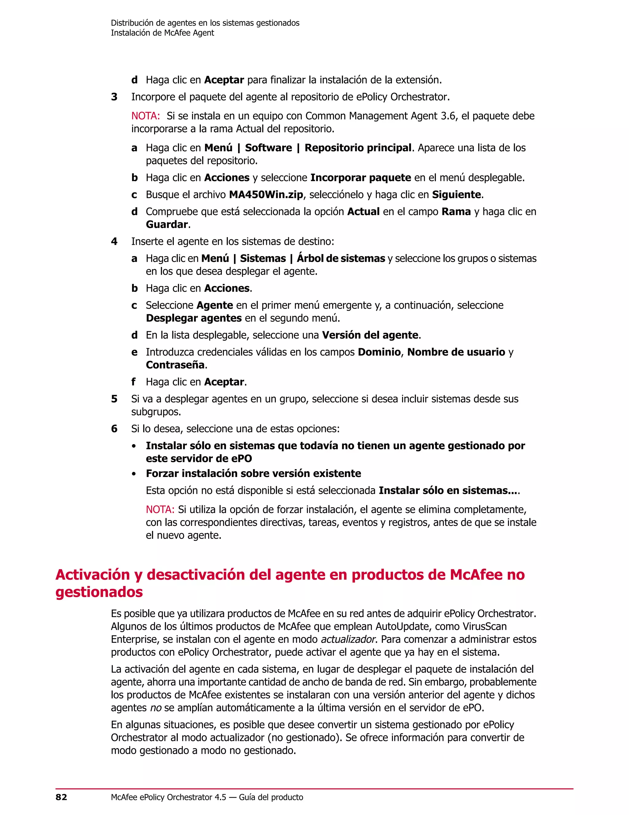 Distribución de agentes en los sistemas gestionados
       Instalación de McAfee Agent




            d Haga clic en Aceptar para finalizar la instalación de la extensión.
       3    Incorpore el paquete del agente al repositorio de ePolicy Orchestrator.
            NOTA: Si se instala en un equipo con Common Management Agent 3.6, el paquete debe
            incorporarse a la rama Actual del repositorio.
            a Haga clic en Menú | Software | Repositorio principal. Aparece una lista de los
              paquetes del repositorio.
            b Haga clic en Acciones y seleccione Incorporar paquete en el menú desplegable.
            c Busque el archivo MA450Win.zip, selecciónelo y haga clic en Siguiente.
            d Compruebe que está seleccionada la opción Actual en el campo Rama y haga clic en
              Guardar.
       4    Inserte el agente en los sistemas de destino:
            a Haga clic en Menú | Sistemas | Árbol de sistemas y seleccione los grupos o sistemas
              en los que desea desplegar el agente.
            b Haga clic en Acciones.
            c Seleccione Agente en el primer menú emergente y, a continuación, seleccione
              Desplegar agentes en el segundo menú.
            d En la lista desplegable, seleccione una Versión del agente.
            e Introduzca credenciales válidas en los campos Dominio, Nombre de usuario y
              Contraseña.
            f   Haga clic en Aceptar.
       5    Si va a desplegar agentes en un grupo, seleccione si desea incluir sistemas desde sus
            subgrupos.
       6    Si lo desea, seleccione una de estas opciones:
            • Instalar sólo en sistemas que todavía no tienen un agente gestionado por
              este servidor de ePO
            • Forzar instalación sobre versión existente
                Esta opción no está disponible si está seleccionada Instalar sólo en sistemas....
                NOTA: Si utiliza la opción de forzar instalación, el agente se elimina completamente,
                con las correspondientes directivas, tareas, eventos y registros, antes de que se instale
                el nuevo agente.


Activación y desactivación del agente en productos de McAfee no
gestionados
       Es posible que ya utilizara productos de McAfee en su red antes de adquirir ePolicy Orchestrator.
       Algunos de los últimos productos de McAfee que emplean AutoUpdate, como VirusScan
       Enterprise, se instalan con el agente en modo actualizador. Para comenzar a administrar estos
       productos con ePolicy Orchestrator, puede activar el agente que ya hay en el sistema.
       La activación del agente en cada sistema, en lugar de desplegar el paquete de instalación del
       agente, ahorra una importante cantidad de ancho de banda de red. Sin embargo, probablemente
       los productos de McAfee existentes se instalaran con una versión anterior del agente y dichos
       agentes no se amplían automáticamente a la última versión en el servidor de ePO.
       En algunas situaciones, es posible que desee convertir un sistema gestionado por ePolicy
       Orchestrator al modo actualizador (no gestionado). Se ofrece información para convertir de
       modo gestionado a modo no gestionado.



82     McAfee ePolicy Orchestrator 4.5 — Guía del producto
 