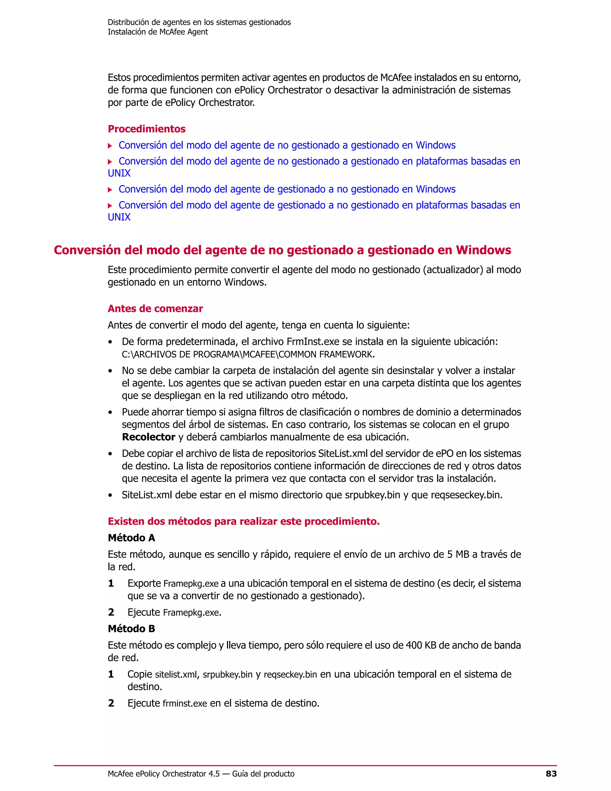Distribución de agentes en los sistemas gestionados
        Instalación de McAfee Agent




        Estos procedimientos permiten activar agentes en productos de McAfee instalados en su entorno,
        de forma que funcionen con ePolicy Orchestrator o desactivar la administración de sistemas
        por parte de ePolicy Orchestrator.

        Procedimientos
            Conversión del modo del agente de no gestionado a gestionado en Windows
          Conversión del modo del agente de no gestionado a gestionado en plataformas basadas en
        UNIX
            Conversión del modo del agente de gestionado a no gestionado en Windows
          Conversión del modo del agente de gestionado a no gestionado en plataformas basadas en
        UNIX


Conversión del modo del agente de no gestionado a gestionado en Windows
        Este procedimiento permite convertir el agente del modo no gestionado (actualizador) al modo
        gestionado en un entorno Windows.

        Antes de comenzar
        Antes de convertir el modo del agente, tenga en cuenta lo siguiente:
        • De forma predeterminada, el archivo FrmInst.exe se instala en la siguiente ubicación:
          C:ARCHIVOS DE PROGRAMAMCAFEECOMMON FRAMEWORK.
        • No se debe cambiar la carpeta de instalación del agente sin desinstalar y volver a instalar
          el agente. Los agentes que se activan pueden estar en una carpeta distinta que los agentes
          que se despliegan en la red utilizando otro método.
        • Puede ahorrar tiempo si asigna filtros de clasificación o nombres de dominio a determinados
          segmentos del árbol de sistemas. En caso contrario, los sistemas se colocan en el grupo
          Recolector y deberá cambiarlos manualmente de esa ubicación.
        • Debe copiar el archivo de lista de repositorios SiteList.xml del servidor de ePO en los sistemas
          de destino. La lista de repositorios contiene información de direcciones de red y otros datos
          que necesita el agente la primera vez que contacta con el servidor tras la instalación.
        • SiteList.xml debe estar en el mismo directorio que srpubkey.bin y que reqseseckey.bin.

        Existen dos métodos para realizar este procedimiento.
        Método A
        Este método, aunque es sencillo y rápido, requiere el envío de un archivo de 5 MB a través de
        la red.
        1    Exporte Framepkg.exe a una ubicación temporal en el sistema de destino (es decir, el sistema
             que se va a convertir de no gestionado a gestionado).
        2    Ejecute Framepkg.exe.
        Método B
        Este método es complejo y lleva tiempo, pero sólo requiere el uso de 400 KB de ancho de banda
        de red.
        1    Copie sitelist.xml, srpubkey.bin y reqseckey.bin en una ubicación temporal en el sistema de
             destino.
        2    Ejecute frminst.exe en el sistema de destino.




        McAfee ePolicy Orchestrator 4.5 — Guía del producto                                                  83
 