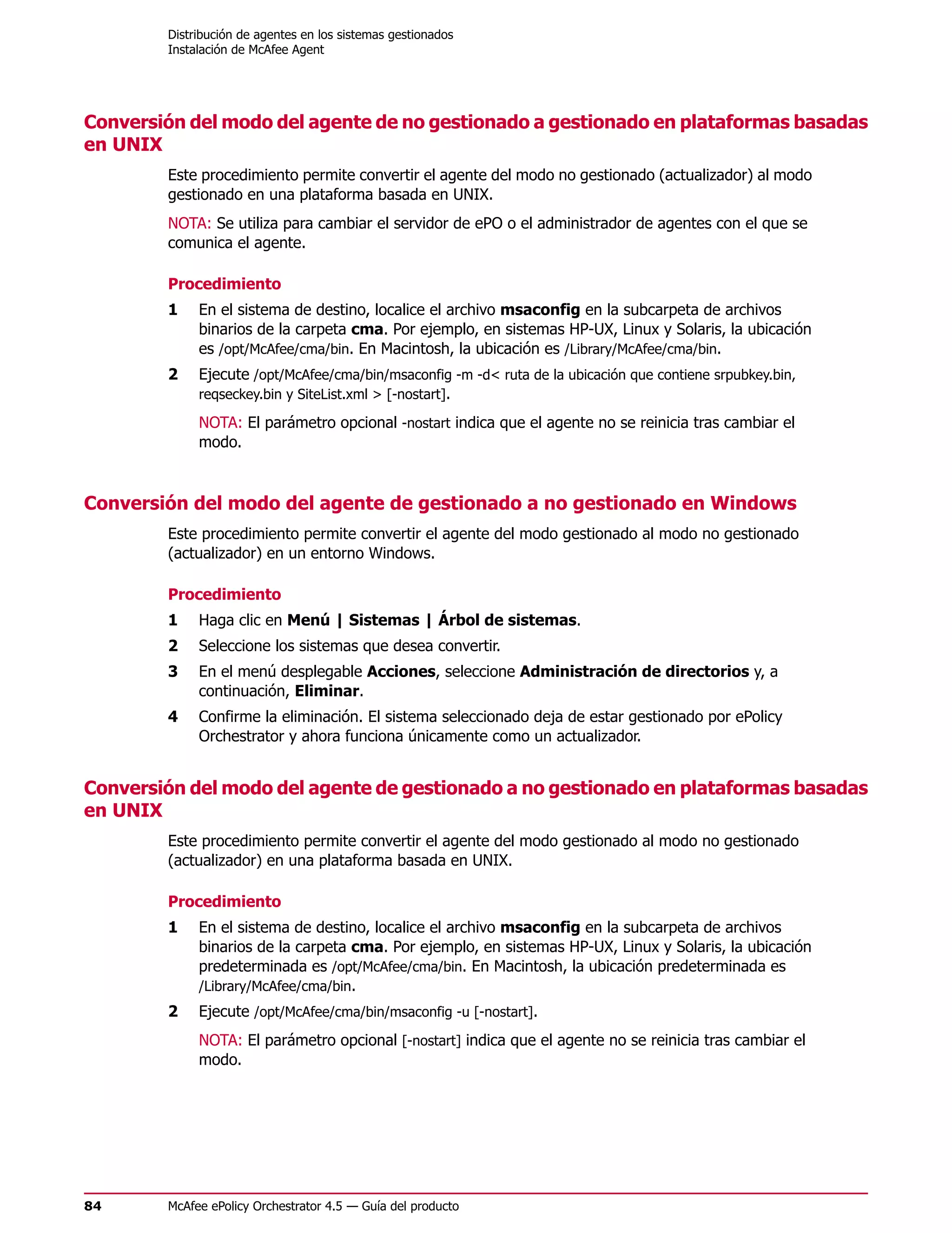 Distribución de agentes en los sistemas gestionados
        Instalación de McAfee Agent




Conversión del modo del agente de no gestionado a gestionado en plataformas basadas
en UNIX
        Este procedimiento permite convertir el agente del modo no gestionado (actualizador) al modo
        gestionado en una plataforma basada en UNIX.
        NOTA: Se utiliza para cambiar el servidor de ePO o el administrador de agentes con el que se
        comunica el agente.

        Procedimiento
        1    En el sistema de destino, localice el archivo msaconfig en la subcarpeta de archivos
             binarios de la carpeta cma. Por ejemplo, en sistemas HP-UX, Linux y Solaris, la ubicación
             es /opt/McAfee/cma/bin. En Macintosh, la ubicación es /Library/McAfee/cma/bin.
        2    Ejecute /opt/McAfee/cma/bin/msaconfig -m -d< ruta de la ubicación que contiene srpubkey.bin,
             reqseckey.bin y SiteList.xml > [-nostart].

             NOTA: El parámetro opcional -nostart indica que el agente no se reinicia tras cambiar el
             modo.



Conversión del modo del agente de gestionado a no gestionado en Windows
        Este procedimiento permite convertir el agente del modo gestionado al modo no gestionado
        (actualizador) en un entorno Windows.

        Procedimiento
        1    Haga clic en Menú | Sistemas | Árbol de sistemas.
        2    Seleccione los sistemas que desea convertir.
        3    En el menú desplegable Acciones, seleccione Administración de directorios y, a
             continuación, Eliminar.
        4    Confirme la eliminación. El sistema seleccionado deja de estar gestionado por ePolicy
             Orchestrator y ahora funciona únicamente como un actualizador.


Conversión del modo del agente de gestionado a no gestionado en plataformas basadas
en UNIX
        Este procedimiento permite convertir el agente del modo gestionado al modo no gestionado
        (actualizador) en una plataforma basada en UNIX.

        Procedimiento
        1    En el sistema de destino, localice el archivo msaconfig en la subcarpeta de archivos
             binarios de la carpeta cma. Por ejemplo, en sistemas HP-UX, Linux y Solaris, la ubicación
             predeterminada es /opt/McAfee/cma/bin. En Macintosh, la ubicación predeterminada es
             /Library/McAfee/cma/bin.
        2    Ejecute /opt/McAfee/cma/bin/msaconfig -u [-nostart].
             NOTA: El parámetro opcional [-nostart] indica que el agente no se reinicia tras cambiar el
             modo.




84      McAfee ePolicy Orchestrator 4.5 — Guía del producto
 