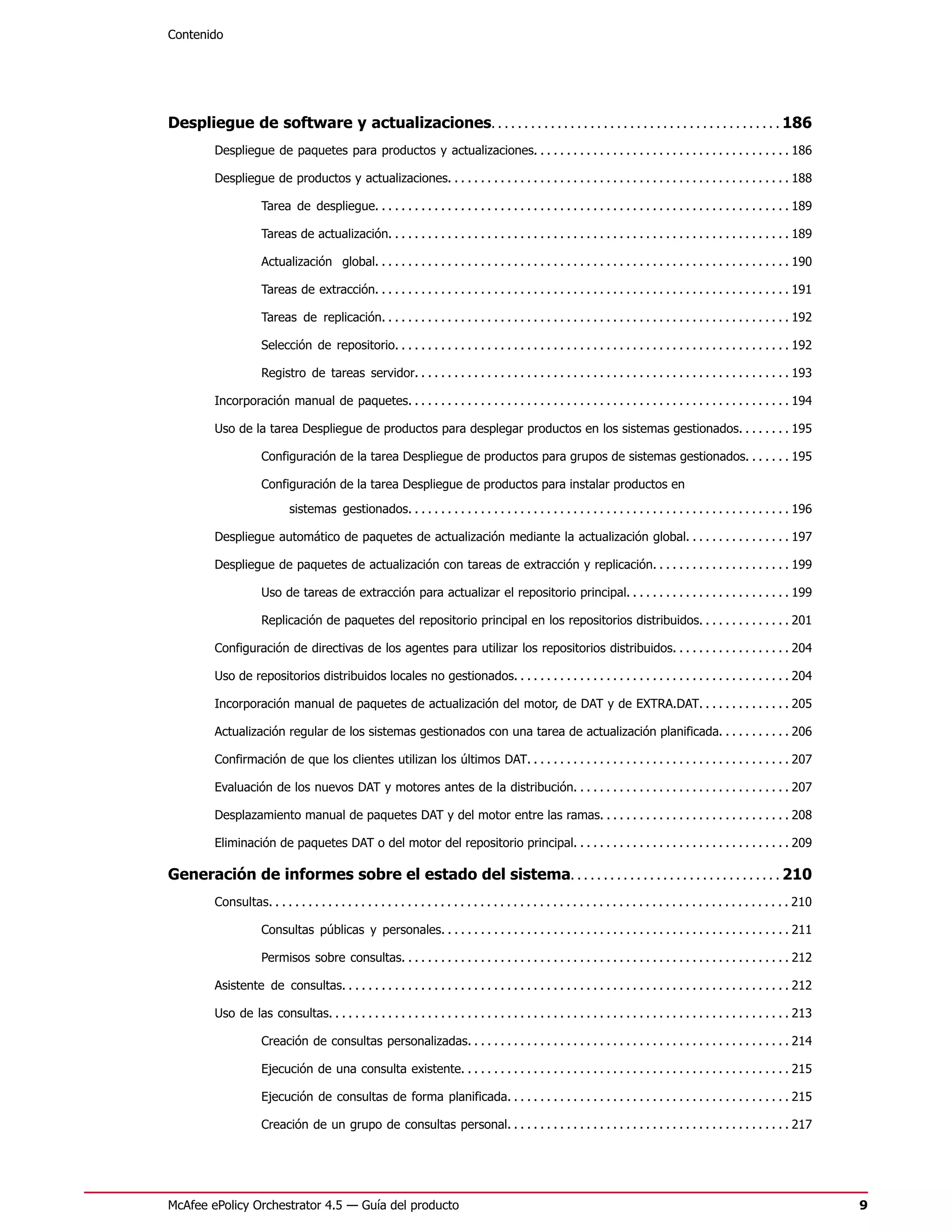 Contenido




Despliegue de software y actualizaciones. . . . . . . . . . . . . . . . . . . . . . . . . . . . . . . . . . . . . . . . . . . . 186
         Despliegue de paquetes para productos y actualizaciones. . . . . . . . . . . . . . . . . . . . . . . . . . . . . . . . . . . . . . . 186

         Despliegue de productos y actualizaciones. . . . . . . . . . . . . . . . . . . . . . . . . . . . . . . . . . . . . . . . . . . . . . . . . . . . 188

                      Tarea de despliegue. . . . . . . . . . . . . . . . . . . . . . . . . . . . . . . . . . . . . . . . . . . . . . . . . . . . . . . . . . . . . . . 189

                      Tareas de actualización. . . . . . . . . . . . . . . . . . . . . . . . . . . . . . . . . . . . . . . . . . . . . . . . . . . . . . . . . . . . . 189

                      Actualización global. . . . . . . . . . . . . . . . . . . . . . . . . . . . . . . . . . . . . . . . . . . . . . . . . . . . . . . . . . . . . . . 190

                      Tareas de extracción. . . . . . . . . . . . . . . . . . . . . . . . . . . . . . . . . . . . . . . . . . . . . . . . . . . . . . . . . . . . . . . 191

                      Tareas de replicación. . . . . . . . . . . . . . . . . . . . . . . . . . . . . . . . . . . . . . . . . . . . . . . . . . . . . . . . . . . . . . 192

                      Selección de repositorio. . . . . . . . . . . . . . . . . . . . . . . . . . . . . . . . . . . . . . . . . . . . . . . . . . . . . . . . . . . . 192

                      Registro de tareas servidor. . . . . . . . . . . . . . . . . . . . . . . . . . . . . . . . . . . . . . . . . . . . . . . . . . . . . . . . . 193

         Incorporación manual de paquetes. . . . . . . . . . . . . . . . . . . . . . . . . . . . . . . . . . . . . . . . . . . . . . . . . . . . . . . . . . 194

         Uso de la tarea Despliegue de productos para desplegar productos en los sistemas gestionados. . . . . . . . 195

                      Configuración de la tarea Despliegue de productos para grupos de sistemas gestionados. . . . . . . 195

                      Configuración de la tarea Despliegue de productos para instalar productos en
                              sistemas gestionados. . . . . . . . . . . . . . . . . . . . . . . . . . . . . . . . . . . . . . . . . . . . . . . . . . . . . . . . . . 196

         Despliegue automático de paquetes de actualización mediante la actualización global. . . . . . . . . . . . . . . . 197

         Despliegue de paquetes de actualización con tareas de extracción y replicación. . . . . . . . . . . . . . . . . . . . . 199

                      Uso de tareas de extracción para actualizar el repositorio principal. . . . . . . . . . . . . . . . . . . . . . . . . 199

                      Replicación de paquetes del repositorio principal en los repositorios distribuidos. . . . . . . . . . . . . . 201

         Configuración de directivas de los agentes para utilizar los repositorios distribuidos. . . . . . . . . . . . . . . . . . 204

         Uso de repositorios distribuidos locales no gestionados. . . . . . . . . . . . . . . . . . . . . . . . . . . . . . . . . . . . . . . . . . 204

         Incorporación manual de paquetes de actualización del motor, de DAT y de EXTRA.DAT. . . . . . . . . . . . . . 205

         Actualización regular de los sistemas gestionados con una tarea de actualización planificada. . . . . . . . . . . 206

         Confirmación de que los clientes utilizan los últimos DAT. . . . . . . . . . . . . . . . . . . . . . . . . . . . . . . . . . . . . . . . 207

         Evaluación de los nuevos DAT y motores antes de la distribución. . . . . . . . . . . . . . . . . . . . . . . . . . . . . . . . . 207

         Desplazamiento manual de paquetes DAT y del motor entre las ramas. . . . . . . . . . . . . . . . . . . . . . . . . . . . . 208

         Eliminación de paquetes DAT o del motor del repositorio principal. . . . . . . . . . . . . . . . . . . . . . . . . . . . . . . . . 209

Generación de informes sobre el estado del sistema. . . . . . . . . . . . . . . . . . . . . . . . . . . . . . . . 210
         Consultas. . . . . . . . . . . . . . . . . . . . . . . . . . . . . . . . . . . . . . . . . . . . . . . . . . . . . . . . . . . . . . . . . . . . . . . . . . . . . . . 210

                      Consultas públicas y personales. . . . . . . . . . . . . . . . . . . . . . . . . . . . . . . . . . . . . . . . . . . . . . . . . . . . . 211

                      Permisos sobre consultas. . . . . . . . . . . . . . . . . . . . . . . . . . . . . . . . . . . . . . . . . . . . . . . . . . . . . . . . . . . 212

         Asistente de consultas. . . . . . . . . . . . . . . . . . . . . . . . . . . . . . . . . . . . . . . . . . . . . . . . . . . . . . . . . . . . . . . . . . . . 212

         Uso de las consultas. . . . . . . . . . . . . . . . . . . . . . . . . . . . . . . . . . . . . . . . . . . . . . . . . . . . . . . . . . . . . . . . . . . . . . 213

                      Creación de consultas personalizadas. . . . . . . . . . . . . . . . . . . . . . . . . . . . . . . . . . . . . . . . . . . . . . . . . 214

                      Ejecución de una consulta existente. . . . . . . . . . . . . . . . . . . . . . . . . . . . . . . . . . . . . . . . . . . . . . . . . . 215

                      Ejecución de consultas de forma planificada. . . . . . . . . . . . . . . . . . . . . . . . . . . . . . . . . . . . . . . . . . . 215

                      Creación de un grupo de consultas personal. . . . . . . . . . . . . . . . . . . . . . . . . . . . . . . . . . . . . . . . . . . 217




McAfee ePolicy Orchestrator 4.5 — Guía del producto                                                                                                                                   9
 