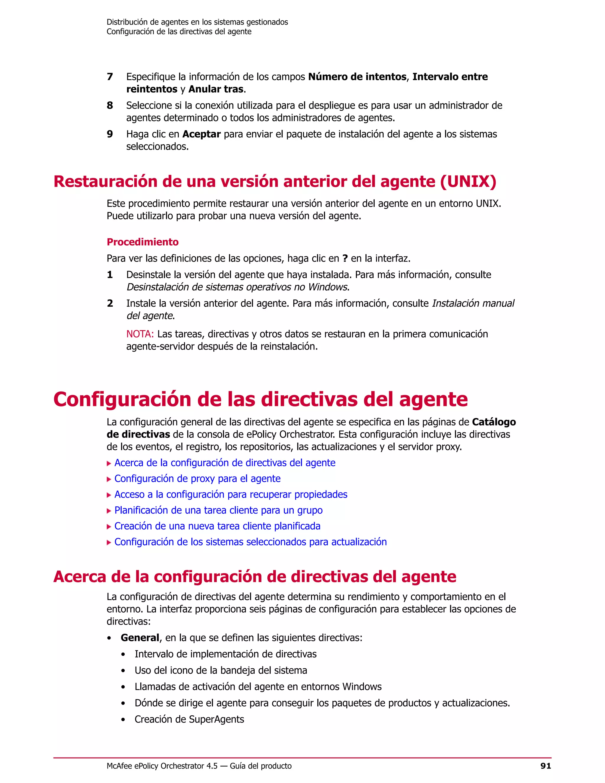 Distribución de agentes en los sistemas gestionados
      Configuración de las directivas del agente




      7     Especifique la información de los campos Número de intentos, Intervalo entre
            reintentos y Anular tras.
      8     Seleccione si la conexión utilizada para el despliegue es para usar un administrador de
            agentes determinado o todos los administradores de agentes.
      9     Haga clic en Aceptar para enviar el paquete de instalación del agente a los sistemas
            seleccionados.


Restauración de una versión anterior del agente (UNIX)
      Este procedimiento permite restaurar una versión anterior del agente en un entorno UNIX.
      Puede utilizarlo para probar una nueva versión del agente.

      Procedimiento
      Para ver las definiciones de las opciones, haga clic en ? en la interfaz.
      1     Desinstale la versión del agente que haya instalada. Para más información, consulte
            Desinstalación de sistemas operativos no Windows.
      2     Instale la versión anterior del agente. Para más información, consulte Instalación manual
            del agente.
            NOTA: Las tareas, directivas y otros datos se restauran en la primera comunicación
            agente-servidor después de la reinstalación.




Configuración de las directivas del agente
      La configuración general de las directivas del agente se especifica en las páginas de Catálogo
      de directivas de la consola de ePolicy Orchestrator. Esta configuración incluye las directivas
      de los eventos, el registro, los repositorios, las actualizaciones y el servidor proxy.
          Acerca de la configuración de directivas del agente
          Configuración de proxy para el agente
          Acceso a la configuración para recuperar propiedades
          Planificación de una tarea cliente para un grupo
          Creación de una nueva tarea cliente planificada
          Configuración de los sistemas seleccionados para actualización


Acerca de la configuración de directivas del agente
      La configuración de directivas del agente determina su rendimiento y comportamiento en el
      entorno. La interfaz proporciona seis páginas de configuración para establecer las opciones de
      directivas:
      • General, en la que se definen las siguientes directivas:
           • Intervalo de implementación de directivas
           • Uso del icono de la bandeja del sistema
           • Llamadas de activación del agente en entornos Windows
           • Dónde se dirige el agente para conseguir los paquetes de productos y actualizaciones.
           • Creación de SuperAgents



      McAfee ePolicy Orchestrator 4.5 — Guía del producto                                               91
 