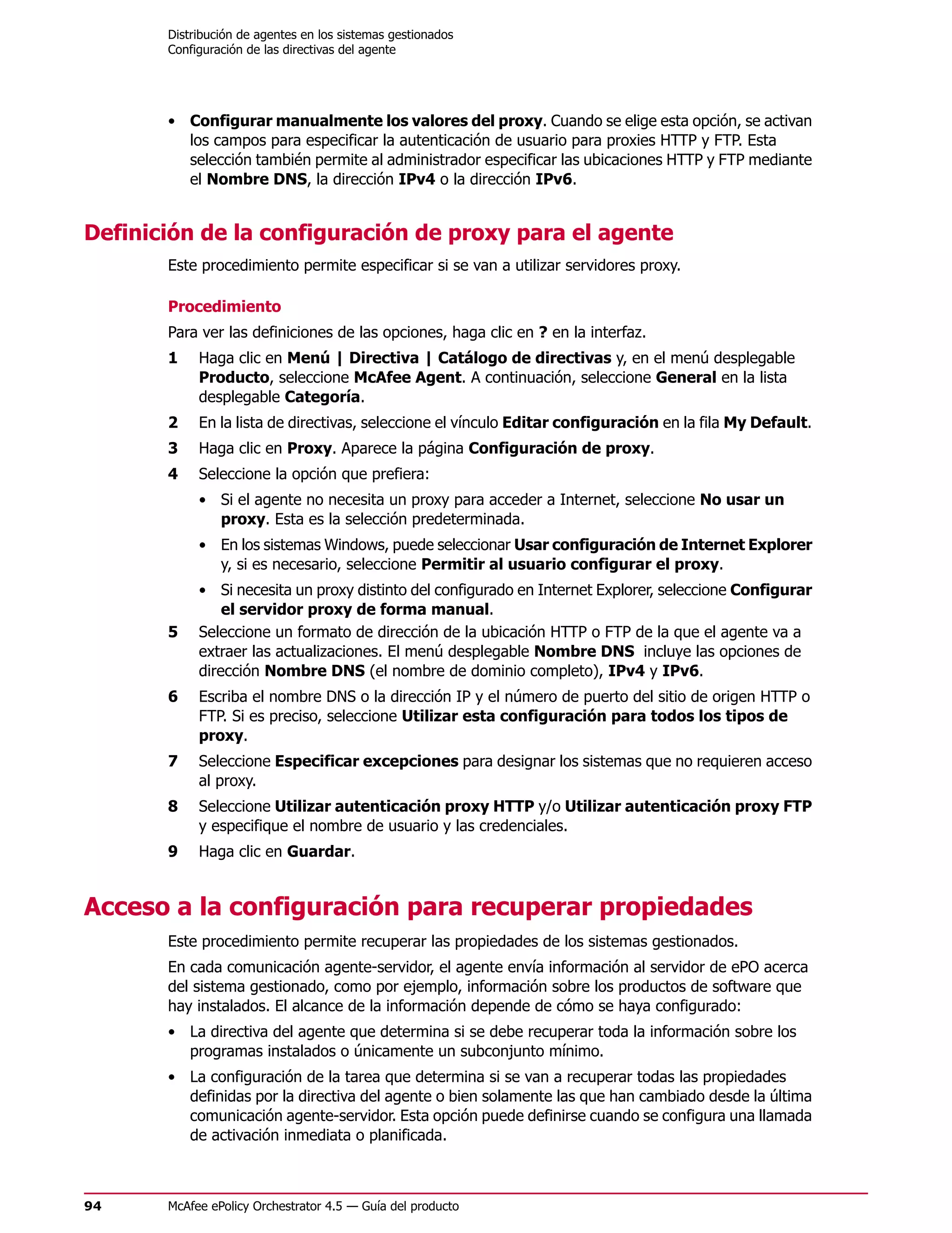 Distribución de agentes en los sistemas gestionados
       Configuración de las directivas del agente




       • Configurar manualmente los valores del proxy. Cuando se elige esta opción, se activan
         los campos para especificar la autenticación de usuario para proxies HTTP y FTP. Esta
         selección también permite al administrador especificar las ubicaciones HTTP y FTP mediante
         el Nombre DNS, la dirección IPv4 o la dirección IPv6.


Definición de la configuración de proxy para el agente
       Este procedimiento permite especificar si se van a utilizar servidores proxy.

       Procedimiento
       Para ver las definiciones de las opciones, haga clic en ? en la interfaz.
       1    Haga clic en Menú | Directiva | Catálogo de directivas y, en el menú desplegable
            Producto, seleccione McAfee Agent. A continuación, seleccione General en la lista
            desplegable Categoría.
       2    En la lista de directivas, seleccione el vínculo Editar configuración en la fila My Default.
       3    Haga clic en Proxy. Aparece la página Configuración de proxy.
       4    Seleccione la opción que prefiera:
            • Si el agente no necesita un proxy para acceder a Internet, seleccione No usar un
              proxy. Esta es la selección predeterminada.
            • En los sistemas Windows, puede seleccionar Usar configuración de Internet Explorer
              y, si es necesario, seleccione Permitir al usuario configurar el proxy.
            • Si necesita un proxy distinto del configurado en Internet Explorer, seleccione Configurar
                el servidor proxy de forma manual.
       5    Seleccione un formato de dirección de la ubicación HTTP o FTP de la que el agente va a
            extraer las actualizaciones. El menú desplegable Nombre DNS incluye las opciones de
            dirección Nombre DNS (el nombre de dominio completo), IPv4 y IPv6.
       6    Escriba el nombre DNS o la dirección IP y el número de puerto del sitio de origen HTTP o
            FTP. Si es preciso, seleccione Utilizar esta configuración para todos los tipos de
            proxy.
       7    Seleccione Especificar excepciones para designar los sistemas que no requieren acceso
            al proxy.
       8    Seleccione Utilizar autenticación proxy HTTP y/o Utilizar autenticación proxy FTP
            y especifique el nombre de usuario y las credenciales.
       9    Haga clic en Guardar.


Acceso a la configuración para recuperar propiedades
       Este procedimiento permite recuperar las propiedades de los sistemas gestionados.
       En cada comunicación agente-servidor, el agente envía información al servidor de ePO acerca
       del sistema gestionado, como por ejemplo, información sobre los productos de software que
       hay instalados. El alcance de la información depende de cómo se haya configurado:
       • La directiva del agente que determina si se debe recuperar toda la información sobre los
         programas instalados o únicamente un subconjunto mínimo.
       • La configuración de la tarea que determina si se van a recuperar todas las propiedades
         definidas por la directiva del agente o bien solamente las que han cambiado desde la última
         comunicación agente-servidor. Esta opción puede definirse cuando se configura una llamada
         de activación inmediata o planificada.



94     McAfee ePolicy Orchestrator 4.5 — Guía del producto
 