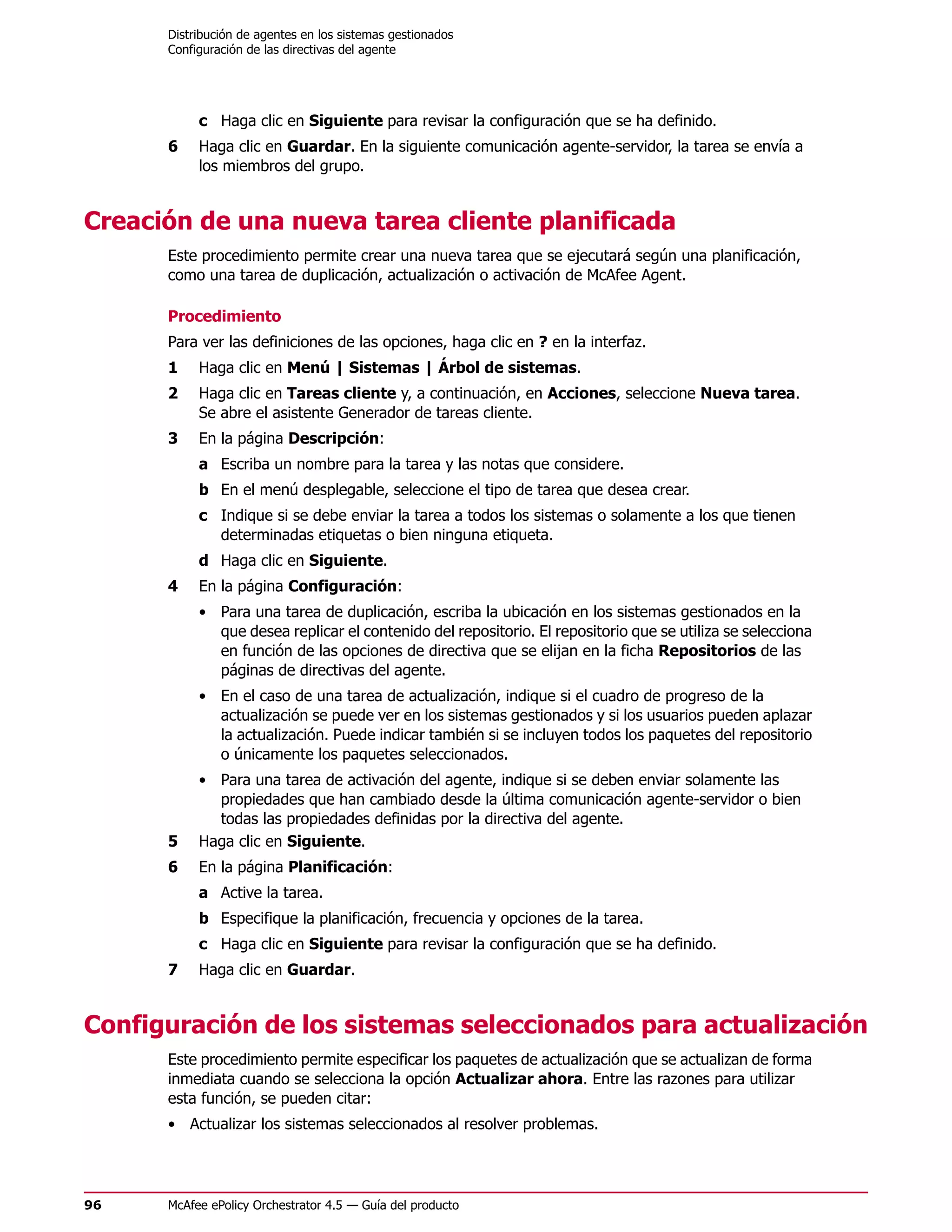 Distribución de agentes en los sistemas gestionados
      Configuración de las directivas del agente




           c Haga clic en Siguiente para revisar la configuración que se ha definido.
      6    Haga clic en Guardar. En la siguiente comunicación agente-servidor, la tarea se envía a
           los miembros del grupo.


Creación de una nueva tarea cliente planificada
      Este procedimiento permite crear una nueva tarea que se ejecutará según una planificación,
      como una tarea de duplicación, actualización o activación de McAfee Agent.

      Procedimiento
      Para ver las definiciones de las opciones, haga clic en ? en la interfaz.
      1    Haga clic en Menú | Sistemas | Árbol de sistemas.
      2    Haga clic en Tareas cliente y, a continuación, en Acciones, seleccione Nueva tarea.
           Se abre el asistente Generador de tareas cliente.
      3    En la página Descripción:
           a Escriba un nombre para la tarea y las notas que considere.
           b En el menú desplegable, seleccione el tipo de tarea que desea crear.
           c Indique si se debe enviar la tarea a todos los sistemas o solamente a los que tienen
             determinadas etiquetas o bien ninguna etiqueta.
           d Haga clic en Siguiente.
      4    En la página Configuración:
           • Para una tarea de duplicación, escriba la ubicación en los sistemas gestionados en la
             que desea replicar el contenido del repositorio. El repositorio que se utiliza se selecciona
             en función de las opciones de directiva que se elijan en la ficha Repositorios de las
             páginas de directivas del agente.
           • En el caso de una tarea de actualización, indique si el cuadro de progreso de la
             actualización se puede ver en los sistemas gestionados y si los usuarios pueden aplazar
             la actualización. Puede indicar también si se incluyen todos los paquetes del repositorio
             o únicamente los paquetes seleccionados.
           • Para una tarea de activación del agente, indique si se deben enviar solamente las
             propiedades que han cambiado desde la última comunicación agente-servidor o bien
             todas las propiedades definidas por la directiva del agente.
      5    Haga clic en Siguiente.
      6    En la página Planificación:
           a Active la tarea.
           b Especifique la planificación, frecuencia y opciones de la tarea.
           c Haga clic en Siguiente para revisar la configuración que se ha definido.
      7    Haga clic en Guardar.


Configuración de los sistemas seleccionados para actualización
      Este procedimiento permite especificar los paquetes de actualización que se actualizan de forma
      inmediata cuando se selecciona la opción Actualizar ahora. Entre las razones para utilizar
      esta función, se pueden citar:
      • Actualizar los sistemas seleccionados al resolver problemas.




96    McAfee ePolicy Orchestrator 4.5 — Guía del producto
 