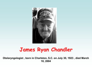 James Ryan Chandler
Otolaryngologist , born in Charlston, S.C. on July 30, 1923 , died March
10, 2004
 