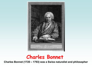 Charles Bonnet
Charles Bonnet (1720 – 1793) was a Swiss naturalist and philosopher
 