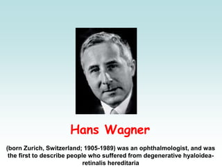 Hans Wagner
(born Zurich, Switzerland; 1905-1989) was an ophthalmologist, and was
the first to describe people who suffered from degenerative hyaloidea-
retinalis hereditaria
 