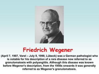 Friedrich Wegener
(April 7, 1907, Varel – July 9, 1990, Lübeck) was a German pathologist who
is notable for his description of a rare disease now referred to as
granulomatosis with polyangiitis. Although this disease was known
before Wegener's description, from the 1950s onwards it was generally
referred to as Wegener's granulomatosis.
 