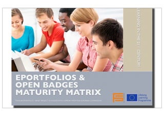Evaluation Report
EPORTFOLIOS &
OPEN BADGES
MATURITY MATRIX
THE EUROPORTFOLIO / EPNET PROJECT IS FUNDED WITH SUPPORT FROM THE EUROPEAN COMMISSION.
LEARNINGINTHE21STCENTURY
Evaluation Report
EPORTFOLIOS &
OPEN BADGES
MATURITY MATRIX
THE EUROPORTFOLIO / EPNET PROJECT IS FUNDED WITH SUPPORT FROM THE EUROPEAN COMMISSION.
LEARNINGINTHE21STCENTURY
 
