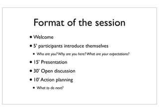 •Welcome
•5' participants introduce themselves
• Who are you?Why are you here?What are your expectations?
•15' Presentation
•30' Open discussion
•10' Action planning
• What to do next?
Format of the session
 