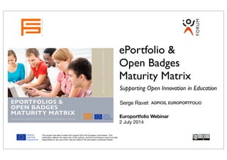 Evaluation Report
EPORTFOLIOS &
OPEN BADGES
MATURITY MATRIX
THE EUROPORTFOLIO / EPNET PROJECT IS FUNDED WITH SUPPORT FROM THE EUROPEAN COMMISSION.
LEARNINGINTHE21STCENTURY
ePortfolio &
Open Badges
Maturity Matrix
Supporting Open Innovation in Education
Serge Ravet
EUROPORTFOLIO
ADPIOS, EUROPORTFOLIO
This project has been funded with support from the European Commission. This
publication reﬂects the views only of the authors, and the Commission cannot be held
responsible for any use which may be made of the information contained therein.
Europortfolio Webinar
2 July 2014
 