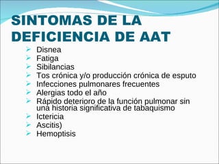 SINTOMAS DE LA DEFICIENCIA DE AAT Disnea Fatiga Sibilancias Tos crónica y/o producción crónica de esputo Infecciones pulmonares frecuentes Alergias todo el año Rápido deterioro de la función pulmonar sin una historia significativa de tabaquismo Ictericia Ascitis) Hemoptisis 