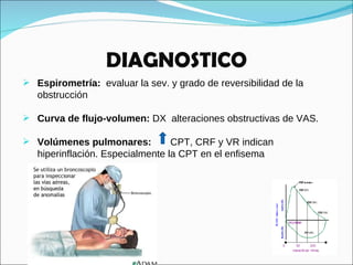 DIAGNOSTICO Espirometría:   evaluar la sev. y grado de reversibilidad de la obstrucción  Curva de flujo-volumen:  DX  alteraciones obstructivas de VAS. Volúmenes pulmonares:  CPT, CRF y VR indican hiperinflación. Especialmente la CPT en el enfisema 
