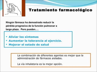 Tratamiento farmacológico Ningún fármaco ha demostrado reducir la pérdida progresiva de la función pulmonar a largo plazo.  Pero pueden…. Aliviar los síntomas Aumentar la tolerancia al ejercicio. Mejorar el estado de salud La combinación de diferentes agentes es mejor que la  administración de fármacos aislados. La vía inhalatoria es la mejor opción. 