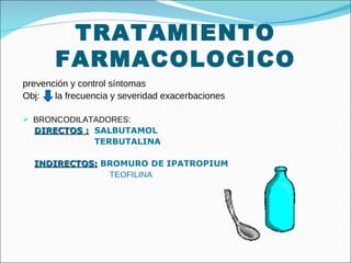 TRATAMIENTO FARMACOLOGICO prevención y control síntomas Obj:  la frecuencia y severidad exacerbaciones BRONCODILATADORES:  DIRECTOS :   SALBUTAMOL TERBUTALINA INDIRECTOS:   BROMURO DE IPATROPIUM TEOFILINA 