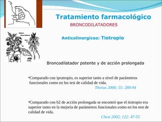 Tratamiento farmacológico Anticolinergicos:  Tiotropio BRONCODILATADORES Broncodilatador potente y de acción prolongada Comparado con ipratropio, es superior tanto a nivel de parámetros funcionales como en los test de calidad de vida. Thorax 2000; 55: 289-94 Comparado con b2 de acción prolongada se encontró que el tiotropio era  superior tanto en la mejoría de parámetros funcionales como en los test de calidad de vida. Chest 2002; 122: 47-55 