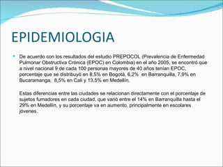 EPIDEMIOLOGIA De acuerdo con los resultados del estudio PREPOCOL (Prevalencia de Enfermedad Pulmonar Obstructiva Crónica (EPOC) en Colombia) en el año 2005, se encontró que a nivel nacional 9 de cada 100 personas mayores de 40 años tenían EPOC, porcentaje que se distribuyó en 8,5% en Bogotá, 6,2%  en Barranquilla, 7,9% en Bucaramanga,  8,5% en Cali y 13,5% en Medellín.  Estas diferencias entre las ciudades se relacionan directamente con el porcentaje de sujetos fumadores en cada ciudad, que varió entre el 14% en Barranquilla hasta el 29% en Medellín, y su porcentaje va en aumento, principalmente en escolares jóvenes. 